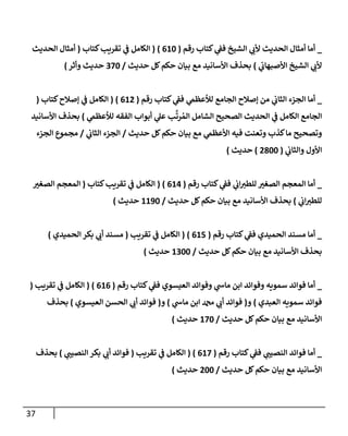 37
_
‫رقم‬ ‫كتإب‬ ‫ي‬
‫فف‬ ‫إلشيخ‬ ‫ي‬
‫ألب‬ ‫إلحديث‬ ‫أمثإل‬ ‫أمإ‬
(
610
)
(
‫كتإب‬‫تقريب‬ ‫ي‬
‫ف‬ ‫إلكإمل‬
(
‫إلحديث‬ ‫أمثإل‬
‫ي‬
‫إألصبهإب‬ ‫إلشيخ‬ ‫ي‬
‫ألب‬
)
‫حديث‬ ‫كل‬‫حكم‬ ‫بيإن‬ ‫مع‬ ‫إألسإنيد‬ ‫بحذف‬
/
370
‫وأثر‬ ‫حديث‬
)
_
‫رقم‬ ‫كتإب‬ ‫ي‬
‫فف‬ ‫ي‬
‫لالعظىم‬ ‫إلجإمع‬ ‫ؤصةلح‬ ‫من‬ ‫ي‬
‫إلثإب‬ ‫إلجزء‬ ‫أمإ‬
(
612
)
(
‫كتإب‬‫ؤصةلح‬ ‫ي‬
‫ف‬ ‫إلكإمل‬
(
‫ي‬
‫لالعظىم‬ ‫إلفقه‬ ‫أبوإب‬ ‫ي‬
‫عل‬ ‫ب‬
َّ
‫رت‬ ُ‫إلم‬ ‫إلشإمل‬ ‫إلصحيح‬ ‫إلحديث‬ ‫ي‬
‫ف‬ ‫إلكإمل‬ ‫إلجإمع‬
)
‫إألسإنيد‬ ‫بحذف‬
‫حديث‬ ‫كل‬‫حكم‬ ‫بيإن‬ ‫مع‬ ‫ي‬
‫إألعظىم‬ ‫فيه‬ ‫وتعنت‬ ‫كذب‬‫مإ‬ ‫وتصحيح‬
/
‫ي‬
‫إلثإب‬ ‫إلجزء‬
/
‫إلجزء‬ ‫مجموع‬
‫ي‬
‫وإلثإب‬ ‫إألول‬
(
2800
)
‫حديث‬
)
_
‫رقم‬ ‫كتإب‬ ‫ي‬
‫فف‬ ‫ي‬
‫إب‬‫للطي‬ ‫إلصغي‬ ‫إلمعجم‬ ‫أمإ‬
(
614
)
(
‫كتإب‬‫تقريب‬ ‫ي‬
‫ف‬ ‫إلكإمل‬
(
‫إلصغي‬ ‫إلمعجم‬
‫ي‬
‫إب‬‫للطي‬
)
‫حديث‬ ‫كل‬‫حكم‬ ‫بيإن‬ ‫مع‬ ‫إألسإنيد‬ ‫بحذف‬
/
1190
‫حديث‬
)
_
‫رقم‬ ‫كتإب‬ ‫ي‬
‫فف‬ ‫إلحميدي‬ ‫مسند‬ ‫أمإ‬
(
615
)
(
‫تقريب‬ ‫ي‬
‫ف‬ ‫إلكإمل‬
(
‫إلحميدي‬ ‫بكر‬ ‫ي‬
‫أب‬ ‫مسند‬
)
‫حديث‬ ‫كل‬‫حكم‬ ‫بيإن‬ ‫مع‬ ‫إألسإنيد‬ ‫بحذف‬
/
1300
‫حديث‬
)
_
‫رقم‬ ‫كتإب‬ ‫ي‬
‫فف‬ ‫إلعيسوي‬ ‫وفوإئد‬ ‫ي‬
‫مإس‬ ‫إبن‬ ‫وفوإئد‬ ‫سمويه‬ ‫فوإئد‬ ‫أمإ‬
(
616
)
(
‫تقريب‬ ‫ي‬
‫ف‬ ‫إلكإمل‬
(
‫إلعبدي‬ ‫سمويه‬ ‫فوإئد‬
)
‫و‬
(
‫ي‬
‫مإس‬ ‫إبن‬ ‫دمحم‬ ‫ي‬
‫أب‬ ‫فوإئد‬
)
‫و‬
(
‫إلعيسوي‬ ‫إلحسن‬ ‫ي‬
‫أب‬ ‫فوإئد‬
)
‫بحذف‬
‫حديث‬ ‫كل‬‫حكم‬ ‫بيإن‬ ‫مع‬ ‫إألسإنيد‬
/
170
‫حديث‬
)
_
‫رقم‬ ‫كتإب‬ ‫ي‬
‫فف‬ ‫ي‬
‫إلنصيب‬ ‫فوإئد‬ ‫أمإ‬
(
617
)
(
‫تقريب‬ ‫ي‬
‫ف‬ ‫إلكإمل‬
(
‫ي‬
‫إلنصيب‬ ‫بكر‬ ‫ي‬
‫أب‬ ‫فوإئد‬
)
‫بحذف‬
‫حديث‬ ‫كل‬‫حكم‬ ‫بيإن‬ ‫مع‬ ‫إألسإنيد‬
/
200
‫حديث‬
)
 