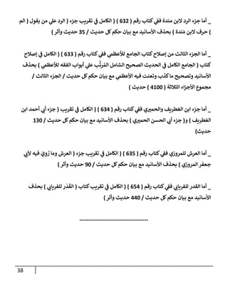 38
_
‫رقم‬ ‫كتإب‬ ‫ي‬
‫فف‬ ‫مندة‬ ‫إلبن‬ ‫إلرد‬ ‫جزء‬ ‫أمإ‬
(
632
)
(
‫جزء‬ ‫تقريب‬ ‫ي‬
‫ف‬ ‫إلكإمل‬
(
‫يقول‬ ‫من‬ ‫ي‬
‫عل‬ ‫إلرد‬
(
‫إلم‬
)
‫ندة‬ َ‫م‬ ‫إلبن‬ ‫حرف‬
)
‫حديث‬ ‫كل‬‫حكم‬ ‫بيإن‬ ‫مع‬ ‫إألسإنيد‬ ‫بحذف‬
/
35
‫وأثر‬ ‫حديث‬
)
_
‫رقم‬ ‫كتإب‬ ‫ي‬
‫فف‬ ‫ي‬
‫لالعظىم‬ ‫إلجإمع‬ ‫كتإب‬‫ؤصةلح‬ ‫من‬ ‫إلثإلث‬ ‫إلجزء‬ ‫أمإ‬
(
633
)
(
‫ؤصةلح‬ ‫ي‬
‫ف‬ ‫إلكإمل‬
‫كتإب‬
(
‫ي‬
‫لالعظىم‬ ‫إلفقه‬ ‫أبوإب‬ ‫ي‬
‫عل‬ ‫ب‬
َّ
‫رت‬ ُ‫إلم‬ ‫إلشإمل‬ ‫إلصحيح‬ ‫إلحديث‬ ‫ي‬
‫ف‬ ‫إلكإمل‬ ‫إلجإمع‬
)
‫بحذف‬
‫حديث‬ ‫كل‬‫حكم‬ ‫بيإن‬ ‫مع‬ ‫ي‬
‫إألعظىم‬ ‫فيه‬ ‫وتعنت‬ ‫كذب‬‫مإ‬ ‫وتصحيح‬ ‫إألسإنيد‬
/
‫إلثإلث‬ ‫إلجزء‬
/
‫إلثةلثة‬ ‫إء‬‫ز‬‫إألج‬ ‫مجموع‬
(
4100
)
‫حديث‬
)
_
‫رقم‬ ‫كتإب‬ ‫ي‬
‫فف‬ ‫ي‬‫وإلحمي‬ ‫إلغطريف‬ ‫إبن‬ ‫جزء‬ ‫أمإ‬
(
634
)
(
‫تقريب‬ ‫ي‬
‫ف‬ ‫إلكإمل‬
(
‫إبن‬ ‫أحمد‬ ‫ي‬
‫أب‬ ‫جزء‬
‫إلغطريف‬
)
‫و‬
(
‫ي‬‫إلحمي‬ ‫إلحسن‬ ‫ي‬
‫أب‬ ‫جزء‬
)
‫حديث‬ ‫كل‬‫حكم‬ ‫بيإن‬ ‫مع‬ ‫إألسإنيد‬ ‫بحذف‬
/
130
‫حديث‬
)
_
‫رقم‬ ‫كتإب‬ ‫ي‬
‫فف‬ ‫للمروزي‬ ‫إلعرش‬ ‫أمإ‬
(
635
)
(
‫جزء‬ ‫تقريب‬ ‫ي‬
‫ف‬ ‫إلكإمل‬
(
‫ي‬
‫ألب‬ ‫فيه‬ َ
‫ي‬ ِ
‫و‬ ُ
‫ر‬ ‫ومإ‬ ‫إلعرش‬
‫إلمروزي‬ ‫جعفر‬
)
‫حديث‬ ‫كل‬‫حكم‬ ‫بيإن‬ ‫مع‬ ‫إألسإنيد‬ ‫بحذف‬
/
90
‫وأثر‬ ‫حديث‬
)
_
‫رقم‬ ‫كتإب‬ ‫ي‬
‫فف‬ ‫ي‬
‫للفريإب‬ ‫إلقدر‬ ‫أمإ‬
(
654
)
(
‫كتإب‬‫تقريب‬ ‫ي‬
‫ف‬ ‫إلكإمل‬
(
‫ي‬
‫للفريإب‬ ‫ر‬
َ
‫د‬
َ
‫إلق‬
)
‫بحذف‬
‫حديث‬ ‫كل‬‫حكم‬ ‫بيإن‬ ‫مع‬ ‫إألسإنيد‬
/
440
‫وأثر‬ ‫حديث‬
)
--------------------------------------
 