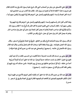 42
13
_
‫عن‬
‫فقإل‬ ‫كتإبإن‬‫يده‬ ‫ي‬
‫وف‬ ‫تل‬ ‫رسول‬ ‫علينإ‬ ‫خرج‬ ‫قإل‬ ‫ي‬
‫إلنب‬ ‫أصحإب‬ ‫من‬ ‫رجل‬ ‫عن‬ ‫ي‬
‫إألصبح‬ ‫ي‬
‫شف‬
‫تل‬ ‫رسول‬ ‫يإ‬ ‫نإ‬‫تخي‬ ‫أن‬ ‫ؤإل‬ ‫إل‬ ‫فقلنإ‬ ‫؟‬ ‫هذإ‬ ‫مإ‬ ‫تدرون‬ ‫هل‬
،
‫فيه‬ ‫إلعإلمي‬ ‫رب‬ ‫من‬ ‫كتإب‬‫هذإ‬ ‫فقإل‬
ً
‫أبدإ‬ ‫منهم‬ ُ
‫ص‬
َ
‫نق‬
ُ
‫ي‬ ‫وإل‬ ‫فيهم‬
ُ
‫إد‬
َ
‫ز‬
ُ
‫ي‬ ‫فةل‬ ‫آخرهم‬ ‫عل‬ ‫وأجمل‬ ‫وقبإئلهم‬ ‫آبإئهم‬ ‫وأسمإء‬ ‫إلجنة‬ ‫أهل‬ ‫أسمإء‬
،
‫وإل‬ ‫فيهم‬ ‫إد‬‫ز‬‫ي‬ ‫فةل‬ ‫آخرهم‬ ‫عل‬ ‫وأجمل‬ ‫وقبإئلهم‬ ‫آبإئهم‬ ‫وأسمإء‬ ‫بأسمإئهم‬ ‫إلنإر‬ ‫أهل‬ ‫كتإب‬‫وهذإ‬
‫أبدإ‬ ‫منهم‬ ‫ينقص‬
،
‫تل‬ ‫رسول‬ ‫فقإل‬ ‫؟‬ ‫منه‬
َ
‫غ‬ِ
‫ر‬
ُ
‫ف‬ ‫قد‬ ‫إألمر‬ ‫كإن‬‫ؤذإ‬ ‫إلعمل‬ ‫ففيم‬ ‫ي‬
‫إلنب‬ ‫أصحإب‬ ‫فقإل‬
‫إلنإر‬ ‫صإحب‬ ‫وإن‬ ‫عمل‬ ‫أي‬ ‫عمل‬ ‫وإن‬ ‫إلجنة‬ ‫أهل‬ ‫بعمل‬ ‫له‬ ‫م‬
َ
‫خت‬
ُ
‫ي‬ ‫إلجنة‬ ‫صإحب‬ ‫فؤن‬ ‫وإ‬
ُ
‫ب‬ِ
‫إر‬
َ
‫وق‬ ‫وإ‬
ُ
‫د‬
ِّ
‫سد‬
‫عمل‬ ‫أي‬ ‫عمل‬ ‫وإن‬‫إلنإر‬ ‫أهل‬ ‫بعمل‬ ‫له‬ ‫يختم‬
،
‫إلكتإب‬ ‫من‬ ‫ربكم‬ ‫فرغ‬
،
‫إلخلق‬ ‫من‬ ‫ربكم‬ ‫فرغ‬ ‫فنبذهمإ‬ ‫بيديه‬ ‫تل‬ ‫رسول‬ ‫قإل‬ ‫ثم‬
،
‫إلسعي‬ ‫ي‬
‫ف‬
ٌ
‫يق‬ِ
‫وفر‬ ‫إلجنة‬ ‫ي‬
‫ف‬
ٌ
‫يق‬ِ
‫فر‬
،
‫وقإل‬
‫بخوإتمه‬ ‫إلعمل‬ ‫تل‬ ‫رسول‬
.
‫بلفظ‬ ‫روإية‬ ‫ي‬
‫وف‬
‫ب‬ َ
‫ص‬
َ
‫ونن‬ ُ‫ل‬ َ‫نعم‬ ‫فلم‬ ‫تل‬ ‫سبحإن‬ ‫قإلوإ‬
‫فيه‬ ‫وقإل‬
‫فقإل‬
‫خإتمه‬ ‫ؤل‬ ‫فإلعمل‬ ‫تل‬ ‫رسول‬
.
(
‫صحيح‬
/
‫طرقه‬ ‫بقية‬ ‫ي‬
‫ف‬ ‫كمإ‬‫عمرو‬ ‫بن‬ ‫تل‬ ‫عبد‬‫هو‬ ‫ي‬
‫وإلصحإب‬
)
14
_
‫عن‬
‫كيف‬‫دمحم‬ ‫أبإ‬ ‫يإ‬ ‫فقلت‬ ‫إلمسيب‬ ‫إبن‬ ‫فلقيت‬
ً
‫إ‬
ّ
‫حإج‬ ‫إلمدينة‬ ‫قدمت‬ ‫قإل‬ ‫حسإن‬ ‫بن‬ ‫يحب‬
ً
‫إ‬‫ز‬
َ
‫وج‬ ُ‫م‬
ً
‫حديثإ‬ ‫حدثتك‬ ‫شئت‬ ‫ؤن‬ ‫فقإل‬ ‫؟‬ ‫إلعزل‬ ‫ي‬
‫ف‬ ‫تقول‬
،
‫إ‬
َ
‫ه‬ِ
‫ر‬
ُ
‫ي‬ ‫لم‬
ً
‫إمة‬‫ر‬‫ك‬‫إه‬‫ر‬‫أ‬ ‫آدم‬ ‫خلق‬ ‫لمإ‬ ‫تل‬ ‫ؤن‬
‫خلقه‬ ‫من‬
ً
‫أحدإ‬
،
‫إلقيإمة‬ ‫يوم‬ ‫ؤل‬ ‫يديه‬ ‫بي‬ ‫خإلقهإ‬ ‫هو‬ ٍ
‫ة‬ َ‫م‬ َ
‫نس‬ َّ‫كل‬‫إه‬‫ر‬‫أ‬
،
‫أو‬ ‫فيهم‬ ‫يزيد‬ ‫أنه‬ ‫حدثك‬ ‫فمن‬
‫بإليت‬ ‫مإ‬ ‫سبعون‬ ‫ي‬
‫ل‬ ‫كإن‬‫ولو‬ ‫كذب‬‫فقد‬ ‫ينقص‬
.
(
‫صحيح‬
)
15
_
‫عن‬
‫عمرو‬ ‫بن‬ ‫تل‬ ‫عبد‬
‫قإل‬
‫ذريته‬ ‫ظهره‬ ‫من‬ ‫فأخرج‬ ِ
‫د‬ َ
‫زو‬ ِ
‫إلم‬ َ
‫فض‬
َ
‫ن‬ ‫ه‬
َ
‫ض‬
َ
‫نف‬ ‫آدم‬ ‫خلق‬ ‫لمإ‬ ‫تل‬ ‫ؤن‬
ِ
‫ف‬
َ
‫غ‬
َّ
‫إلن‬ ‫أمثإل‬
‫إلسعي‬ ‫ي‬
‫ف‬ ‫وفريق‬ ‫إلجنة‬ ‫ي‬
‫ف‬ ‫فريق‬ ‫فقإل‬ ‫قبضهمإ‬ ‫ثم‬ ‫ألقإهمإ‬ ‫ثم‬ ‫قبضتي‬ ‫فقبضهم‬
( .
‫حسن‬
)
 
