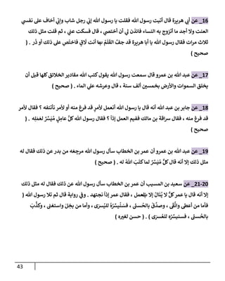43
16
_
‫عن‬
‫ي‬
‫نفس‬ ‫عل‬ ‫أخإف‬ ‫ي‬
‫وإب‬ ‫شإب‬ ‫رجل‬ ‫ي‬
‫ؤب‬ ‫تل‬ ‫رسول‬ ‫يإ‬ ‫فقلت‬ ‫تل‬ ‫رسول‬ ‫أتيت‬ ‫قإل‬ ‫هريرة‬ ‫ي‬
‫أب‬
‫ي‬
‫أختَص‬ ‫أن‬ ‫ي‬
‫ل‬ ‫فإئذن‬ ‫إلنسإء‬ ‫به‬ ‫أتزوج‬ ‫مإ‬ ‫أجد‬ ‫وإل‬ ‫إلعنت‬
،
‫ي‬
‫عب‬ ‫فسكت‬ ‫قإل‬
،
‫ذلك‬ ‫مثل‬ ‫قلت‬ ‫ثم‬
ُ
‫م‬
َ
‫ل‬
َ
‫إلق‬ َّ
‫جف‬ ‫قد‬ ‫هريرة‬ ‫أبإ‬ ‫يإ‬ ‫تل‬ ‫رسول‬ ‫فقإل‬ ‫إت‬‫ر‬‫م‬ ‫ثةلث‬
‫ب‬
‫ر‬
َ
‫ذ‬ ‫أو‬ ‫ذلك‬ ‫عل‬ ِ
‫ص‬
َ
‫فإخت‬ ٍ
‫ق‬
َ
‫َل‬ ‫أنت‬ ‫مإ‬
( .
‫صحيح‬
)
17
_
‫عن‬
‫تل‬ ‫عبد‬
‫قإل‬ ‫عمرو‬ ‫بن‬
‫أن‬ ‫قبل‬ ‫كلهإ‬‫إلخةلئق‬ ‫مقإدير‬ ‫تل‬ ‫كتب‬‫يقول‬ ‫تل‬ ‫رسول‬ ‫سمعت‬
‫بخمسي‬ ‫وإألرض‬ ‫إلسموإت‬ ‫يخلق‬
‫إلمإء‬ ‫ي‬
‫عل‬ ‫وعرشه‬ ‫قإل‬ ، ‫سنة‬ ‫ألف‬
.
(
‫صحيح‬
)
18
_
‫عن‬
‫ألمر‬ ‫فقإل‬ ‫؟‬ ‫نأتنفه‬ ‫ألمر‬ ‫أو‬ ‫منه‬ ‫فرغ‬ ‫قد‬ ‫ٍر‬
‫ألمر‬ ‫أنعمل‬ ‫تل‬ ‫رسول‬ ‫يإ‬ ‫قإل‬ ‫أنه‬ ‫تل‬ ‫عبد‬ ‫بن‬ ‫جإبر‬
‫منه‬ ‫فرغ‬ ‫قد‬
،
‫ه‬ِ‫ل‬ َ‫م‬ َ‫لع‬ ٌ َّ
‫ش‬
َ
‫ي‬ ُ‫م‬ ٍ
‫ل‬ ِ
‫عإم‬ ُّ‫كل‬‫تل‬ ‫رسول‬ ‫فقإل‬ ‫؟‬
ً
‫ؤذإ‬ ‫إلعمل‬ ‫ففيم‬ ‫مإلك‬ ‫بن‬ ‫إقة‬‫ش‬ ‫فقإل‬
( .
‫صحيح‬
)
19
_
‫عن‬
‫أن‬ ‫عمرو‬ ‫بن‬ ‫تل‬ ‫عبد‬
‫له‬ ‫فقإل‬ ‫ذلك‬ ‫عن‬‫بدر‬ ‫من‬ ‫ه‬ َ‫ع‬ ِ
‫مرج‬ ‫تل‬ ‫رسول‬ ‫سأل‬ ‫إلخطإب‬ ‫بن‬ ‫عمر‬
ُ‫تل‬ َ
‫ب‬
َ
‫كت‬‫لمإ‬ ٌ َّ
‫ش‬
َ
‫ي‬ ُ‫م‬ ٌّ‫كل‬‫قإل‬ ‫أنه‬ ‫ؤإل‬ ‫ذلك‬ ‫مثل‬
‫له‬
.
(
‫صحيح‬
)
20
-
21
_
‫عن‬
‫أن‬ ‫إلمسيب‬ ‫بن‬ ‫سعيد‬
‫ذلك‬ ‫مثل‬ ‫له‬ ‫فقإل‬ ‫ذلك‬ ‫عن‬ ‫تل‬ ‫رسول‬ ‫سأل‬ ‫إلخطإب‬ ‫بن‬ ‫عمر‬
‫ؤإل‬ ُ‫إل‬
َ
‫ن‬
ُ
‫ي‬ ‫إل‬ ٌّ‫كل‬‫عمر‬ ‫يإ‬ ‫قإل‬ ‫أنه‬ ‫ؤإل‬
‫ب‬
‫إلعمل‬
،
‫نجتهد‬
ً
‫ؤذإ‬ ‫عمر‬ ‫فقإل‬
.
‫قإل‬ ‫روإية‬ ‫ي‬
‫وف‬
‫تل‬ ‫رسول‬ ‫تةل‬ ‫ثم‬
(
َ
‫ف‬
َّ
‫وإت‬ ‫أعط‬ ‫من‬ ‫فأمإ‬
،
َ
‫سب‬
ُ
‫بإلح‬
َ
‫ق‬
َّ
‫وصد‬
،
‫ى‬َ
‫ش‬ُ‫للي‬
ُ
‫ه‬ُ ِّ
‫يش‬
ُ
‫ن‬ َ
‫فس‬
،
‫وإستغب‬ َ‫ل‬ ِ
‫بخ‬ ‫من‬ ‫وأمإ‬
،
َ
‫ب‬
َّ
‫وكذ‬
َ
‫سب‬
ُ
‫بإلح‬
،
‫ى‬َ
‫ش‬ ُ‫للع‬ ‫ه‬ُ ِّ
‫فسنيش‬
)
( .
‫ه‬‫لغي‬ ‫حسن‬
)
 