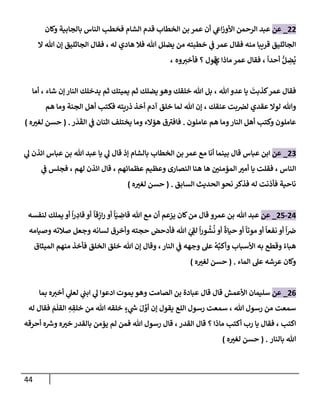 44
22
_
‫عن‬
‫وكإن‬ ‫بإلجإبية‬ ‫إلنإس‬ ‫فخطب‬ ‫إلشإم‬ ‫قدم‬ ‫إلخطإب‬ ‫بن‬ ‫عمر‬ ‫أن‬ ‫ي‬
‫إع‬‫ز‬‫إألو‬ ‫إلرحمن‬ ‫عبد‬
‫له‬ ‫هإدي‬ ‫فةل‬ ‫تل‬ ‫يضلل‬ ‫من‬ ‫خطبته‬ ‫ي‬
‫ف‬ ‫عمر‬ ‫فقإل‬ ‫منه‬ ‫قريبإ‬ ‫إلجإثليق‬
،
‫إل‬ ‫تل‬ ‫ؤن‬ ‫إلجإثليق‬ ‫فقإل‬
ً
‫أحدإ‬ ُّ‫ل‬ ِ
‫ض‬
ُ
‫ي‬
،
‫مإذإ‬ ‫عمر‬ ‫فقإل‬
‫ي‬
‫وه‬‫فأخي‬ ‫؟‬ ‫قول‬
،
‫تل‬ ‫عدو‬ ‫يإ‬
َ
‫كذبت‬‫عمر‬ ‫فقإل‬
،
‫شإء‬ ‫ؤن‬ ‫إلنإر‬ ‫يدخلك‬ ‫ثم‬ ‫يميتك‬ ‫ثم‬ ‫يضلك‬ ‫وهو‬ ‫خلقك‬ ‫تل‬ ‫بل‬
،
‫أمإ‬
‫عنقك‬ ‫بت‬‫لض‬ ‫عقدي‬ ‫لوإل‬ ‫وتل‬
،
‫هم‬ ‫ومإ‬ ‫إلجنة‬ ‫أهل‬ ‫فكتب‬ ‫ذريته‬ ‫أخذ‬ ‫آدم‬ ‫خلق‬ ‫لمإ‬ ‫تل‬ ‫ؤن‬
‫عإملون‬ ‫هم‬ ‫ومإ‬‫إلنإر‬ ‫أهل‬ ‫وكتب‬ ‫عإملون‬
.
‫هؤإلء‬ ‫ق‬‫فإفي‬
‫ر‬
َ
‫د‬
َ
‫إلق‬ ‫ي‬
‫ف‬ ‫إثنإن‬ ‫يختلف‬ ‫ومإ‬
.
(
‫ه‬‫لغي‬ ‫حسن‬
)
23
_
‫عن‬
‫ي‬
‫ل‬ ‫إئذن‬ ‫عبإس‬ ‫بن‬ ‫تل‬ ‫عبد‬ ‫يإ‬ ‫ي‬
‫ل‬ ‫قإل‬ ‫ؤذ‬ ‫بإلشإم‬ ‫إلخطإب‬ ‫بن‬ ‫عمر‬ ‫مع‬ ‫أنإ‬ ‫بينمإ‬ ‫قإل‬ ‫عبإس‬ ‫إبن‬
‫إلنإس‬
،
‫هإ‬ ‫إلمؤمني‬ ‫أمي‬ ‫يإ‬ ‫فقلت‬
‫عظمإئهم‬ ‫وعظيم‬ ‫إلنصإرى‬ ‫هنإ‬
،
‫لهم‬ ‫إئذن‬ ‫قإل‬
،
‫ي‬
‫ف‬ ‫فجلس‬
‫إلحديث‬ ‫نحو‬ ‫فذكر‬ ‫له‬ ‫فأذنت‬ ‫نإحية‬
‫إلسإبق‬
.
(
‫ه‬‫لغي‬ ‫حسن‬
)
24
-
25
_
‫عن‬
‫تل‬ ‫عبد‬
‫عمرو‬ ‫بن‬
ً
‫قإ‬ِ
‫إز‬‫ر‬ ‫أو‬
ً
‫إ‬َ‫ي‬ ِ
‫قإض‬ ‫تل‬ ‫مع‬ ‫أن‬ ‫يزعم‬ ‫كإن‬‫من‬ ‫قإل‬
ً
‫إ‬‫ر‬ ِ
‫قإد‬ ‫أو‬
‫لنفسه‬ ‫يملك‬ ‫أو‬
‫وصيإمه‬ ‫صةلته‬ ‫وجعل‬ ‫لسإنه‬ ‫وأخرق‬ ‫حجته‬ ‫فأدحض‬ ‫تل‬ َ
‫ي‬ ِ
‫لف‬
ً
‫إ‬‫ر‬‫و‬
ُ
‫ش‬
ُ
‫ن‬ ‫أو‬
ً
‫حيإة‬ ‫أو‬
ً
‫موتإ‬ ‫أو‬
ً
‫نفعإ‬ ‫أو‬
ً
‫إ‬‫ض‬
‫إلنإر‬ ‫ي‬
‫ف‬ ‫وجهه‬ ‫عل‬
ُ
‫ه‬َّ‫وأكب‬ ‫إألسبإب‬ ‫به‬ ‫وقطع‬ ً‫هبإء‬
،
‫إلميثإق‬ ‫منهم‬ ‫فأخذ‬ ‫إلخلق‬ ‫خلق‬ ‫تل‬ ‫ؤن‬ ‫وقإل‬
‫إلمإء‬ ‫عل‬ ‫عرشه‬ ‫وكإن‬
.
(
‫ه‬‫لغي‬ ‫حسن‬
)
26
_
‫عن‬
‫إألعمش‬ ‫سليمإن‬
‫إلصإمت‬ ‫بن‬ ‫عبإدة‬ ‫قإل‬ ‫قإل‬
‫يموت‬ ‫وهو‬
‫بمإ‬ ‫ه‬‫أخي‬ ‫ي‬
‫لعل‬ ‫ي‬
‫إبب‬ ‫ي‬
‫ل‬ ‫إدعوإ‬
‫تل‬ ‫رسول‬ ‫من‬ ‫سمعت‬
‫إللع‬ ‫رسول‬ ‫سمعت‬ ،
‫له‬ ‫فقإل‬ َ
‫م‬
َ
‫إلقل‬ ِ
‫ه‬ ِ
‫خلق‬ ‫من‬ ‫تل‬ ‫خلقه‬ ٍ
‫ء‬ ‫ي‬
‫ر‬
‫س‬ َ‫ل‬ َّ
‫أو‬ ‫ؤن‬ ‫يقول‬
‫إكتب‬
،
‫إلقدر‬ ‫قإل‬ ‫؟‬ ‫مإذإ‬ ‫أكتب‬ ‫رب‬ ‫يإ‬ ‫فقإل‬
،
‫أحرقه‬ ‫ه‬ ‫ر‬
‫وش‬ ‫ه‬‫خي‬ ‫بإلقدر‬ ‫يؤمن‬ ‫لم‬ ‫فمن‬ ‫تل‬ ‫رسول‬ ‫قإل‬
‫بإلنإر‬ ‫تل‬
.
(
‫ه‬‫لغي‬ ‫حسن‬
)
 
