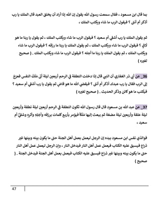 47
‫مسعود‬ ‫إبن‬ ‫قإل‬ ‫بمإ‬
،
‫رب‬ ‫يإ‬ ‫إلملك‬ ‫قإل‬ ‫إلعبد‬ ‫يخلق‬ ‫أن‬ ‫إد‬‫ر‬‫أ‬ ‫ؤذإ‬ ‫تل‬ ‫ؤن‬ ‫يقول‬ ‫تل‬ ‫رسول‬ ‫سمعت‬ ‫فقإل‬
‫إلملك‬ ‫ويكتب‬ ‫شإء‬ ‫مإ‬ ‫إلرب‬ ‫فيقول‬ ‫؟‬ ‫ر‬
‫أنب‬ ‫أم‬ ‫أذكر‬
،
‫إلملك‬ ‫ويكتب‬ ‫شإء‬ ‫مإ‬ ‫إلرب‬ ‫فيقول‬ ‫؟‬ ‫سعيد‬ ‫أم‬ ‫ي‬
‫أشف‬ ‫رب‬ ‫يإ‬ ‫إلملك‬ ‫يقول‬ ‫ثم‬
،
‫هو‬ ‫مإ‬ ‫ربنإ‬ ‫يإ‬ ‫يقول‬ ‫ثم‬
‫إلملك‬ ‫ويكتب‬ ‫شإء‬ ‫مإ‬ ‫إلرب‬ ‫فيقول‬ ‫؟‬ ٍ
‫ق‬
َ
‫َل‬
،
‫شإء‬ ‫مإ‬ ‫إلرب‬ ‫فيقول‬ ‫؟‬ ‫رزقه‬ ‫مإ‬ ‫ربنإ‬ ‫يإ‬ ‫إلملك‬ ‫يقول‬ ‫ثم‬
‫إلملك‬ ‫ويكتب‬
‫ثم‬ ،
‫إلملك‬ ‫ويكتب‬ ‫شإء‬ ‫مإ‬ ‫إلرب‬ ‫فيقول‬ ‫؟‬ ‫أجله‬ ‫مإ‬ ‫ربنإ‬ ‫يإ‬ ‫إلملك‬ ‫يقول‬
.
(
‫صحيح‬
‫ه‬‫لغي‬
)
36
_
‫عن‬
‫ذر‬ ‫ي‬
‫أب‬
‫إلغفإري‬
‫دخلت‬ ‫ؤذإ‬ ‫قإل‬ ‫ي‬
‫إلنب‬ ‫أن‬
‫إلنطفة‬
‫ي‬
‫ف‬
َ
‫ج‬َ
‫فعر‬ ‫إلنفس‬
ُ
‫ك‬
َ
‫ل‬ َ‫م‬ ‫أب‬ ‫ليلة‬ ‫أربعي‬ ‫إلرحم‬
‫؟‬ ‫سعيد‬ ‫أم‬ ‫ي‬
‫أشف‬ ‫رب‬ ‫يإ‬ ‫يقول‬ ‫ثم‬ ‫ٍر‬
‫قإض‬ ‫هو‬ ‫مإ‬ ‫تل‬ ‫ي‬
‫فيقَص‬ ‫؟‬ ‫ر‬
‫أنب‬ ‫أم‬ ‫أذكر‬ ‫عبدك‬ ‫رب‬ ‫يإ‬ ‫فقإل‬ ‫إلرب‬ ‫ؤل‬
‫إلحديث‬ ‫وذكر‬ ‫كإئن‬‫هو‬ ‫مإ‬ ‫فيكتب‬
.
(
‫ه‬‫لغي‬ ‫صحيح‬
)
37
_
‫عن‬
‫بن‬ ‫تل‬ ‫عبد‬
‫وأربعي‬ ‫نطفة‬ ‫ليلة‬ ‫أربعي‬ ‫إلرحم‬ ‫ي‬
‫ف‬ ‫إلنطفة‬ ‫تكون‬ ‫تل‬ ‫رسول‬ ‫قإل‬ ‫قإل‬ ‫مسعود‬
‫أم‬ ٌّ
‫ي‬
‫وشف‬ ِ‫ه‬ِ
‫وأثر‬ ِ
‫ه‬ِ‫ل‬
َ
‫وأج‬ ‫برزقه‬ ‫كلمإت‬‫ع‬‫بأرب‬ ‫فيؤمر‬
ً
‫كإ‬
َ
‫ل‬ َ‫م‬ ‫ؤليهإ‬ ‫يبعث‬ ‫ثم‬ ‫مضغة‬ ‫ليلة‬ ‫وأربعي‬ ‫علقة‬ ‫ليلة‬
‫سعيد‬
،
‫غي‬ ‫وبينهإ‬ ‫بينه‬ ‫يكون‬ ‫مإ‬ ‫حب‬ ‫إلجنة‬ ‫أهل‬ ‫بعمل‬ ‫ليعمل‬ ‫إلرجل‬ ‫ؤن‬ ‫بيده‬ ‫مسعود‬ ‫إبن‬ ‫نفس‬ ‫فوإلذي‬
‫عليه‬ ‫فيسبق‬ ‫إع‬‫ر‬‫ذ‬
‫إلنإر‬ ‫فيدخل‬ ‫إلنإر‬ ‫أهل‬ ‫عمل‬ ‫فيعمل‬ ‫إلكتإب‬
،
‫إلنإر‬ ‫أهل‬ ‫عمل‬ ‫ليعمل‬ ‫إلرجل‬ ‫وإن‬
‫إلجنة‬ ‫فيدخل‬ ‫إلجنة‬ ‫أهل‬ ‫بعمل‬ ‫فيعمل‬ ‫إلكتإب‬ ‫عليه‬ ‫فيسبق‬ ‫إع‬‫ر‬‫ذ‬ ‫غي‬ ‫وبينهإ‬ ‫بينه‬ ‫يكون‬ ‫مإ‬ ‫حب‬
( .
‫صحيح‬
)
 