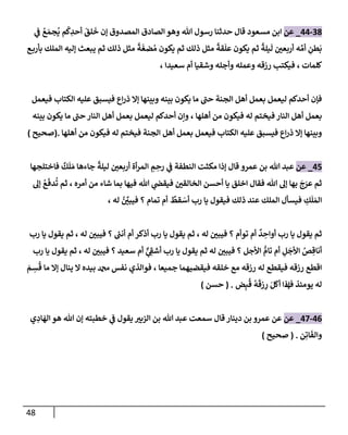 48
38
-
44
_
‫عن‬
ُ
‫ع‬ َ‫جم‬
ُ
‫ي‬ ‫م‬
ُ
‫ك‬ ِ
‫أحد‬
َ
‫لق‬
َ
‫خ‬ ‫ؤن‬ ‫إلمصدوق‬ ‫إلصإدق‬ ‫وهو‬ ‫تل‬ ‫رسول‬ ‫حدثنإ‬ ‫قإل‬ ‫مسعود‬ ‫إبن‬
‫ي‬
‫ف‬
‫ه‬ ِّ‫أم‬ ِ
‫طن‬
َ
‫ب‬
‫ع‬‫بأرب‬ ‫إلملك‬ ‫ؤليه‬ ‫يبعث‬ ‫ثم‬ ‫ذلك‬ ‫مثل‬
ً
‫ة‬
َ
‫ضغ‬ ُ‫م‬ ‫يكون‬ ‫ثم‬ ‫ذلك‬ ‫مثل‬
ً
‫قة‬
َ
‫عل‬ ‫يكون‬ ‫ثم‬
ً
‫يلة‬
َ
‫ل‬ ‫أربعي‬
‫كلمإت‬
،
‫سعيدإ‬ ‫أم‬ ‫وشقيإ‬ ‫وأجله‬ ‫وعمله‬ ‫رزقه‬ ‫فيكتب‬
،
‫فيعمل‬ ‫إلكتإب‬ ‫عليه‬ ‫فيسبق‬ ‫إع‬‫ر‬‫ذ‬ ‫ؤإل‬ ‫وبينهإ‬ ‫بينه‬ ‫يكون‬ ‫مإ‬ ‫حب‬ ‫إلجنة‬ ‫أهل‬ ‫بعمل‬ ‫ليعمل‬ ‫أحدكم‬ ‫فؤن‬
‫أهلهإ‬ ‫من‬ ‫فيكون‬ ‫له‬ ‫فيختم‬ ‫إلنإر‬ ‫أهل‬ ‫بعمل‬
،
‫بينه‬ ‫يكون‬ ‫مإ‬ ‫حب‬ ‫إلنإر‬ ‫أهل‬ ‫بعمل‬ ‫ليعمل‬ ‫أحدكم‬ ‫وإن‬
‫فيختم‬ ‫إلجنة‬ ‫أهل‬ ‫بعمل‬ ‫فيعمل‬ ‫إلكتإب‬ ‫عليه‬ ‫فيسبق‬ ‫إع‬‫ر‬‫ذ‬ ‫ؤإل‬ ‫وبينهإ‬
‫أهلهإ‬ ‫من‬ ‫فيكون‬ ‫له‬
.
(
‫صحيح‬
)
45
_
‫عن‬
‫تل‬ ‫عبد‬
‫عمرو‬ ‫بن‬
‫فإختلجهإ‬
ٌ
‫ك‬
َ
‫ل‬ َ‫م‬ ‫جإءهإ‬
ً
‫ليلة‬ ‫أربعي‬ ‫أة‬‫ر‬‫إلم‬ ِ
‫م‬ ِ
‫رح‬ ‫ي‬
‫ف‬ ‫إلنطفة‬ ‫مكثت‬ ‫ؤذإ‬ ‫قإل‬
‫أمره‬ ‫من‬ ‫شإء‬ ‫بمإ‬ ‫فيهإ‬ ‫تل‬ ‫ي‬
‫فيقَص‬ ‫إلخإلقي‬ ‫أحسن‬ ‫يإ‬ ‫إخلق‬ ‫فقإل‬ ‫تل‬ ‫ؤل‬ ‫بهإ‬
َ
‫ج‬َ
‫عر‬ ‫ثم‬
،
‫ؤل‬ ُ
‫ع‬
َ
‫دف‬
ُ
‫ت‬ ‫ثم‬
ٌ
‫قط‬ َ
‫أس‬ ‫رب‬ ‫يإ‬ ‫فيقول‬ ‫ذلك‬ ‫عند‬ ‫إلملك‬ ‫فيسأل‬ ِ
‫ك‬
َ
‫ل‬ َ‫إلم‬
‫تمإم‬ ‫أم‬
‫له‬ ُ ِّ
‫فيبي‬ ‫؟‬
،
‫له‬ ‫فيبي‬ ‫؟‬ ‫توأم‬ ‫أم‬
ٌ
‫د‬ ِ
‫أوإح‬ ‫رب‬ ‫يإ‬ ‫يقول‬ ‫ثم‬
،
‫فيبي‬ ‫؟‬ ‫ر‬
‫أنب‬ ‫أم‬ ‫أذكر‬ ‫رب‬ ‫يإ‬ ‫يقول‬ ‫ثم‬
‫ثم‬ ، ‫له‬
‫رب‬ ‫يإ‬ ‫يقول‬
‫له‬ ‫فيبي‬ ‫؟‬ ‫سعيد‬ ‫أم‬ ٌّ
‫ي‬ ِ
‫أشف‬ ‫رب‬ ‫يإ‬ ‫يقول‬ ‫ثم‬ ‫له‬ ‫فيبي‬ ‫؟‬ ‫إألجل‬ ُّ
‫تإم‬ ‫أم‬ ِ
‫ل‬
َ
‫إألج‬ ُ
‫ص‬ ِ‫أنإق‬
،
‫رب‬ ‫يإ‬ ‫يقول‬ ‫ثم‬
‫جميعإ‬ ‫فيقضيهمإ‬ ‫خلقه‬ ‫مع‬ ‫رزقه‬ ‫له‬ ‫فيقطع‬ ‫رزقه‬ ‫إقطع‬
،
َ
‫م‬ ِ
‫س‬
ُ
‫ق‬ ‫مإ‬ ‫ؤإل‬ ‫ينإل‬ ‫إل‬ ‫بيده‬ ‫دمحم‬ ‫نفس‬ ‫فوإلذي‬
‫يومئذ‬ ‫له‬
‫ف‬
‫ض‬ِ‫ب‬
ُ
‫ق‬
ُ
‫ه‬
َ
‫زق‬ ِ
‫ر‬ َ‫ل‬
َ
‫أك‬ ‫ؤذإ‬
.
(
‫حسن‬
)
46
-
47
_
‫عن‬
‫ي‬ ِ
‫إد‬
َ
‫إله‬ ‫هو‬ ‫تل‬ ‫ؤن‬ ‫خطبته‬ ‫ي‬
‫ف‬ ‫يقول‬ ‫إلزبي‬ ‫بن‬ ‫تل‬ ‫عبد‬ ‫سمعت‬ ‫قإل‬ ‫دينإر‬ ‫بن‬ ‫عمرو‬ ‫عن‬
‫ن‬ِ‫إت‬
َ
‫وإلف‬
.
(
‫صحيح‬
)
 