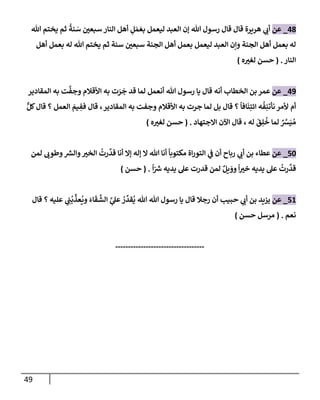 49
48
_
‫عن‬
‫تل‬ ‫يختم‬ ‫ثم‬
ُ
‫نة‬ َ
‫س‬ ‫سبعي‬ ‫إلنإر‬ ‫أهل‬ ِ
‫ل‬ َ‫م‬ َ‫بع‬ ‫ليعمل‬ ‫إلعبد‬ ‫ؤن‬ ‫تل‬ ‫رسول‬ ‫قإل‬ ‫قإل‬ ‫هريرة‬ ‫ي‬
‫أب‬
‫تل‬ ‫يختم‬ ‫ثم‬ ‫سنة‬ ‫سبعي‬ ‫إلجنة‬ ‫أهل‬ ‫بعمل‬ ‫ليعمل‬ ‫إلعبد‬ ‫وإن‬ ‫إلجنة‬ ‫أهل‬ ‫بعمل‬ ‫له‬
‫أهل‬ ‫بعمل‬ ‫له‬
‫إلنإر‬
.
(
‫ه‬‫لغي‬ ‫حسن‬
)
49
_
‫عن‬
‫إلخطإب‬ ‫بن‬ ‫عمر‬
‫أنه‬
‫إلمقإدير‬ ‫به‬ ‫ت‬
َّ
‫وجف‬ ‫إألقةلم‬ ‫به‬ ‫ت‬ َ
‫ر‬
َ
‫ج‬ ‫قد‬ ‫لمإ‬ ‫أنعمل‬ ‫تل‬ ‫رسول‬ ‫يإ‬ ‫قإل‬
‫إلمقإدير‬ ‫به‬ ‫وجفت‬ ‫إألقةلم‬ ‫به‬ ‫جرت‬ ‫لمإ‬ ‫بل‬ ‫قإل‬ ‫؟‬
ً
‫إفإ‬
َ
‫ن‬ِ‫إئت‬ ‫ه‬
ُ
‫ف‬ِ‫نأتن‬ ‫ألمر‬ ‫أم‬
،
ٌّ‫كل‬‫قإل‬ ‫؟‬ ‫إلعمل‬ َ
‫يم‬ ِ
‫فف‬ ‫قإل‬
َ
‫ق‬ِ‫ل‬
ُ
‫خ‬ ‫لمإ‬ ٌ َّ
‫ش‬َ‫ي‬ ُ‫م‬
‫إإلجتهإد‬ ‫إآلن‬ ‫قإل‬ ، ‫له‬
.
(
‫ه‬‫لغي‬ ‫حسن‬
)
50
_
‫عن‬
‫لمن‬ ‫وطوب‬ ‫ر‬
‫وإلش‬‫إلخي‬
ُ
‫رت‬
َّ
‫قد‬ ‫أنإ‬ ‫ؤإل‬ ‫ؤله‬ ‫إل‬ ‫تل‬ ‫أنإ‬
ً
‫مكتوبإ‬ ‫إة‬‫ر‬‫إلتو‬ ‫ي‬
‫ف‬ ‫أن‬ ‫ربإح‬ ‫ي‬
‫أب‬ ‫بن‬ ‫عطإء‬
ً
‫إ‬ّ ‫ر‬
‫ش‬ ‫يديه‬ ‫عل‬ ‫قدرت‬ ‫لمن‬ ٌ‫يل‬ َ
‫وو‬
ً
‫إ‬‫خي‬ ‫يديه‬ ‫عل‬
ُ
‫رت‬
َّ
‫قد‬
.
(
‫حسن‬
)
51
_
‫عن‬
‫ي‬ ِ
‫ب‬
ُ
‫ب‬
ِّ
‫عذ‬
ُ
‫وي‬ َ‫إء‬
َ
‫ق‬
َّ
‫إلش‬ َّ
‫ي‬
‫عل‬ ُ
‫ر‬
ِّ
‫قد‬
ُ
‫ي‬ ‫تل‬ ‫تل‬ ‫رسول‬ ‫يإ‬ ‫قإل‬ ‫رجةل‬ ‫أن‬ ‫حبيب‬ ‫ي‬
‫أب‬ ‫بن‬ ‫يزيد‬
‫قإل‬ ‫؟‬ ‫عليه‬
‫نعم‬
.
(
‫حسن‬ ‫مرسل‬
)
-----------------------------------
 