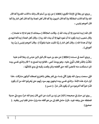 5
_
‫ي‬‫إلكي‬ ‫إؤلبإنة‬ ‫ي‬
‫ف‬ ‫بطة‬ ‫إبن‬ ‫وروي‬
(
1303
)
‫قإل‬ ‫كمإ‬‫إلقدرية‬ ‫قإلت‬ ‫مإ‬ ‫وتل‬ ‫قإل‬ ‫أسلم‬ ‫بن‬ ‫زيد‬ ‫عن‬
‫كمإ‬‫وإل‬‫إلنإر‬ ‫أهل‬ ‫قإل‬ ‫كمإ‬‫وإل‬ ‫إلجنة‬ ‫أهل‬ ‫قإل‬ ‫كمإ‬‫وإل‬ ‫إلنبيون‬ ‫قإل‬ ‫كمإ‬‫وإل‬ ‫إلمةلئكة‬ ‫قإلت‬ ‫كمإ‬‫وإل‬ ‫تل‬
‫ؤبليس‬ ‫أخوهم‬ ‫قإل‬
،
‫تل‬ ‫قإل‬
(
‫تل‬ ‫يشإء‬ ‫أن‬ ‫ؤإل‬ ‫تشإءون‬ ‫ومإ‬
)
،
‫إلمةلئكة‬ ‫وقإلت‬
(
‫علمتنإ‬ ‫مإ‬ ‫ؤإل‬ ‫لنإ‬ َ
‫لم‬ ِ
‫ع‬ ‫إل‬ ‫سبحإنك‬
)
،
‫شعيب‬ ‫وقإل‬
(
‫ربنإ‬ ‫تل‬ ‫يشإء‬ ‫أن‬ ‫ؤإل‬ ‫فيهإ‬ ‫نعود‬ ‫أن‬ ‫لنإ‬ ‫يكون‬ ‫ومإ‬
)
،
‫إلجنة‬ ‫أهل‬ ‫وقإل‬
(
‫لنهتدي‬ ‫كنإ‬‫ومإ‬
‫تل‬ ‫هدإنإ‬ ‫أن‬ ‫لوإل‬
)
،
‫إلنإر‬ ‫أهل‬ ‫وقإل‬
(
‫إ‬
َ
‫ن‬
ُ
‫ت‬ َ
‫قو‬ ِ
‫ش‬ ‫علينإ‬ ‫ت‬َ‫ب‬
َ
‫ل‬
َ
‫غ‬ ‫إ‬
َ
‫ن‬
َّ
‫رب‬
)
،
‫ؤبليس‬ ‫أخوهم‬ ‫وقإل‬
(
‫إ‬ َ‫م‬ِ‫ب‬
ِّ
‫رب‬
‫ي‬
‫أغويتب‬
)
.
_
‫مسنده‬ ‫ي‬
‫ف‬ ‫أحمد‬ ‫وروي‬
(
3054
)
‫عن‬
‫عبيد‬ ‫بن‬ ‫دمحم‬
‫علينإ‬ ‫قدم‬ ‫رجةل‬ ‫ؤن‬ ‫عبإس‬ ‫إلبن‬ ‫قيل‬ ‫قإل‬
‫عليه‬ ‫ي‬ ِ
‫وب‬
ُّ
‫ل‬
ُ
‫د‬ ‫فقإل‬ ِ
‫ر‬
َ
‫د‬
َ
‫بإلق‬
ٌ
‫ب‬
ِّ
‫كذ‬ ُ‫م‬
،
‫أعىم‬ ‫يومئذ‬ ‫وهو‬
،
‫بيده‬ ‫ي‬
‫نفس‬ ‫وإلذي‬ ‫قإل‬ ‫؟‬ ‫به‬ ‫تصنع‬ ‫ومإ‬ ‫فقإلوإ‬
‫هإ‬
َّ
‫ألدقن‬ ‫يدي‬ ‫ي‬
‫ف‬ ‫رقبته‬ ‫وقعت‬ ‫ولي‬ ‫أقطعه‬ ‫حب‬ ‫أنفه‬ ‫ألعضن‬ ‫منه‬ ‫إستمكنت‬ ‫لي‬
،
‫ه‬ ِ‫ف‬ ‫ي‬
‫بب‬ ‫بنسإء‬ ‫ي‬
‫كأب‬‫يقول‬ ‫تل‬ ‫رسول‬ ‫سمعت‬ ‫ي‬
‫فؤب‬
‫ٍر‬
‫ر‬
‫كإت‬ ‫ر‬
‫مش‬ ‫أليإتهن‬ ‫تصطك‬ ‫بإلخزرج‬ ‫يطفن‬
،
‫هذإ‬
‫ك‬ ‫ر‬
‫ش‬ ‫أول‬
، ‫إألمة‬ ‫هذه‬
‫بيده‬ ‫ي‬
‫نفس‬ ‫وإلذي‬
‫بهم‬ ‫لينتهي‬
‫أن‬ ‫من‬ ‫تل‬ ‫وإ‬
ُ
‫ج‬ِ
‫خر‬
ُ
‫ي‬ ‫حب‬ ‫أيهم‬‫ر‬ ‫سوء‬
‫يكون‬
‫إ‬‫ر‬
َّ
‫قد‬
‫خي‬
ً
‫إ‬
‫أن‬ ‫من‬ ‫أخرجوه‬ ‫كمإ‬
‫ر‬
َّ
‫قد‬ ‫يكون‬
ّ ‫ر‬
‫ش‬
ً
‫إ‬
.
(
‫حسن‬
)
_
‫ي‬
‫ف‬ ‫حبإن‬ ‫إبن‬ ‫روي‬
‫صحيحه‬
(
67
)
‫قإل‬ ‫ي‬
‫إلنب‬ ‫عن‬ ‫ثإبت‬ ‫بن‬ ‫زيد‬ ‫عن‬
‫حديثإ‬ ‫ي‬
ِّ
‫ب‬ ِ
‫م‬ ‫سمع‬ ‫أ‬‫ر‬‫إم‬ ‫تل‬ َ
‫م‬ ِ
‫ح‬ َ
‫ر‬
‫ه‬‫غي‬ ‫يبلغه‬ ‫حب‬ ‫فحفظه‬
،
‫بفقيه‬ ‫ليس‬ ٍ
‫فقه‬ ‫حإمل‬
َّ
‫ب‬ ُ
‫ور‬ ‫منه‬ ‫أفقه‬ ‫هو‬ ‫من‬ ‫ؤل‬ ٍ
‫فقه‬ ِ
‫حإمل‬
َّ
‫ب‬ ُ
‫فر‬
( .
‫صحيح‬
)
 