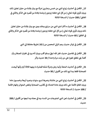 52
17
_
‫ذلك‬ ‫تعليل‬ ‫حإول‬ ‫من‬ ‫بةلدة‬ ‫بيإن‬ ‫مع‬ ‫أة‬‫ر‬‫إم‬ ‫ين‬ ‫ر‬
‫وعش‬ ‫خمس‬ ‫من‬ ‫ي‬
‫إلنب‬ ‫زوإج‬ ‫أحإديث‬ ‫ي‬
‫ف‬ ‫إلكإمل‬
‫ي‬
‫تعإل‬ ‫قوله‬ ‫تأويل‬ ‫وبيإن‬
(
‫زوجي‬ ‫خلقنإ‬ ‫ٍر‬
‫ر‬
‫س‬ ِّ‫كل‬‫من‬
)
‫ي‬
‫ف‬ ‫ي‬
‫ر‬
‫وإألنب‬‫إلذكر‬ ‫ي‬
‫عل‬ ‫ه‬ َ
‫ض‬
َ
‫ق‬ ‫من‬ ‫بةلدة‬ ‫وشدة‬
‫لق‬
َ
‫إلخ‬
/
200
‫حديث‬
/
‫إلثإلثة‬ ‫إلنسخة‬
18
_
‫تعليل‬ ‫حإول‬ ‫من‬ ‫بةلدة‬ ‫بيإن‬ ‫مع‬ ‫يمي‬ ‫وملك‬ ‫إري‬‫ش‬ ‫من‬ ‫ي‬
‫إلنب‬ ‫لدي‬ ‫كإن‬‫مإ‬ ‫أحإديث‬ ‫ي‬
‫ف‬ ‫إلكإمل‬
‫ي‬
‫تعإل‬ ‫قوله‬ ‫تأويل‬ ‫وبيإن‬ ‫ذلك‬
(
‫زوجي‬ ‫خلقنإ‬ ‫ٍر‬
‫ر‬
‫س‬ ِّ‫كل‬‫من‬
)
‫ي‬
‫ر‬
‫وإألنب‬‫إلذكر‬ ‫ي‬
‫عل‬ ‫ه‬ َ
‫ض‬
َ
‫ق‬ ‫من‬ ‫بةلدة‬ ‫وشدة‬
‫لق‬
َ
‫إلخ‬ ‫ي‬
‫ف‬
/
60
‫حديث‬
/
‫إلثإلثة‬ ‫إلنسخة‬
19
_
‫من‬ ‫إلمحصن‬ ‫ي‬
‫إب‬‫ز‬‫إل‬ ‫رجم‬ ‫حديث‬ ‫توإتر‬ ‫ي‬
‫ف‬ ‫إلكإمل‬
(
65
)
‫ي‬
‫إلنب‬ ‫ي‬
‫ؤل‬ ‫مختلفإ‬ ‫طريقإ‬
20
_
‫وأن‬‫إلصغإئر‬ ‫إن‬‫ر‬‫غف‬ ‫ي‬
‫ف‬ ‫ورد‬ ‫أنه‬ ‫وبيإن‬ ‫كلب‬‫بسقيإ‬ ٍّ
‫ي‬
‫لبع‬ ‫تل‬‫غفر‬ ‫حديث‬ ‫تفإصيل‬ ‫ي‬
‫ف‬ ‫إلكإمل‬
‫وإحدة‬ ‫مرة‬ ‫زنت‬ ‫من‬ ‫ي‬
‫عل‬ ‫لغويإ‬ ‫تطلق‬ ‫ي‬
‫بع‬ ‫كلمة‬
/
30
‫وأثر‬ ‫حديث‬
21
_
‫أبيحت‬ ‫وأنهإ‬ ‫أيإم‬ ‫ثةلثة‬ ‫بينهمإ‬ ‫مإ‬ ‫ة‬ ‫ر‬
‫ش‬ ِ
‫فع‬ ‫عإ‬
ّ
‫تمت‬ ‫أة‬‫ر‬‫وإم‬ ‫رجل‬ ‫وأيمإ‬ ‫إلمتعة‬ ‫أحإديث‬ ‫ي‬
‫ف‬ ‫إلكإمل‬
‫أقإويل‬ ‫من‬ ‫ذلك‬ ‫تبع‬ ‫ومإ‬ ‫فقط‬ ‫للصحإبة‬
/
90
‫حديث‬
22
_
‫عإمإ‬ ‫وخمسون‬ ‫أربعة‬ ‫وعمره‬ ‫سنوإت‬ ‫تسع‬ ‫وعمرهإ‬ ‫عإئشة‬ ‫من‬ ‫ي‬
‫إلنب‬ ‫زوإج‬ ‫أحإديث‬ ‫ي‬
‫ف‬ ‫إلكإمل‬
‫إألئمة‬ ‫وإتهإم‬‫إلمتوإتر‬ ‫ونقض‬ ‫إلصحإبة‬ ‫تكذيب‬ ‫ي‬
‫ف‬ ‫إلحدثإء‬ ‫عإدة‬ ‫وبيإن‬ ‫ذلك‬ ‫ي‬
‫عل‬ ‫إألئمة‬ ‫إتفإق‬ ‫وبيإن‬
/
100
‫حديث‬
/
‫إلثإلثة‬ ‫إلنسخة‬
23
_
‫أقإويل‬ ‫من‬ ‫تبعهإ‬ ‫ومإ‬ ‫معنإه‬ ‫ي‬
‫ف‬ ‫ومإ‬ ‫إلنسإء‬ ‫من‬ ‫جإت‬‫إلمتي‬ ‫ي‬
‫إلنب‬ ‫لعن‬ ‫أحإديث‬ ‫ي‬
‫ف‬ ‫إلكإمل‬
/
200
‫حديث‬
 