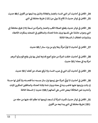 53
24
_
‫أقإويل‬ ‫من‬ ‫تبعهإ‬ ‫ومإ‬ ‫وإلذيل‬ ‫ةللة‬ ِ
‫وإلغ‬‫مإر‬ ِ
‫بإلخ‬ ‫إلنسإء‬ ‫ي‬
‫إلنب‬ ‫أمر‬ ‫أحإديث‬ ‫ي‬
‫ف‬ ‫إلكإمل‬
/
80
‫حديث‬
25
_
‫من‬ ‫ي‬
‫بول‬ ‫ؤإل‬ ‫نكإح‬ ‫إل‬ ‫حديث‬ ‫توإتر‬ ‫ي‬
‫ف‬ ‫إلكإمل‬
(
12
)
‫ي‬
‫إلنب‬ ‫ي‬
‫ؤل‬ ‫مختلفإ‬ ‫طريقإ‬
26
_
‫تسعة‬ ‫من‬ ‫أة‬‫ر‬‫وإلم‬‫وإلحمإر‬ ‫إلكلب‬ ‫إلصةلة‬ ‫يقطع‬ ‫حديث‬ ‫توإتر‬ ‫ي‬
‫ف‬ ‫إلكإمل‬
(
9
)
‫ي‬
‫ؤل‬ ‫مختلفة‬ ‫طرق‬
‫إألخطإء‬ ‫إت‬‫ر‬‫بمنك‬ ‫إلتمحك‬ ‫ي‬
‫ف‬ ‫وإلمنإفقي‬ ‫إلحدثإء‬ ‫عإدة‬ ‫وبيإن‬ ‫نفسهإ‬ ‫ي‬
‫عل‬ ‫عإئشة‬ ‫وجوإب‬ ‫ي‬
‫إلنب‬
‫إلخةلف‬ ‫وشذوذإت‬
/
‫إلثإلثة‬ ‫إلنسخة‬
27
_
‫ستإر‬ ‫إء‬‫ر‬‫و‬ ‫من‬ ‫ولو‬ ‫رجةل‬
ٌ
‫أة‬‫ر‬‫إم‬ ُّ
‫تؤم‬ ‫إل‬ ‫أحإديث‬ ‫ي‬
‫ف‬ ‫إلكإمل‬
/
60
‫حديث‬
28
_
‫أمرهم‬ ‫وإ‬
ّ
‫ول‬ ‫قوم‬ ‫يفلح‬ ‫ولن‬ ‫بهإ‬ ‫ش‬ ِ
‫تع‬ ‫هإ‬ِ
‫فدإر‬ ‫أعوج‬ ‫ضلع‬ ‫من‬ ‫أة‬‫ر‬‫إلم‬ ‫خلقت‬ ‫أحإديث‬ ‫ي‬
‫ف‬ ‫إلكإمل‬
‫معنإه‬ ‫ي‬
‫ف‬ ‫ومإ‬ ‫أة‬‫ر‬‫إم‬
/
50
‫حديث‬
29
_
‫أهلك‬ ‫عن‬ ‫عصإك‬ ‫ترفع‬ ‫وإل‬ ‫إلنسإء‬ ‫ب‬‫ض‬ ‫ي‬
‫ف‬ ‫ي‬
‫إلنب‬ ‫ن‬ ِ
‫أذ‬ ‫أحإديث‬ ‫ي‬
‫ف‬ ‫إلكإمل‬
/
50
‫حديث‬
30
_
‫حسنة‬ ‫لهإ‬ ‫ل‬َ‫قب‬
ُ
‫ت‬ ‫وإل‬ ‫فلحسته‬
ً
‫دمإ‬ ‫جسمه‬ ‫سإل‬ ‫وإن‬ ‫زوجهإ‬ ‫حق‬ ‫أة‬‫ر‬‫إلم‬ ‫ي‬
ِّ
‫توف‬ ‫إل‬ ‫أحإديث‬ ‫ي‬
‫ف‬ ‫إلكإمل‬
‫آليإت‬ ‫إلمنكرين‬ ‫وإلمنإفقي‬ ‫إلحدثإء‬ ‫بةلدة‬ ‫شدة‬ ‫وبيإن‬ ‫معنإه‬ ‫ي‬
‫ف‬ ‫ومإ‬ ‫غإضب‬ ‫عليهإ‬ ‫وزوجهإ‬ ‫بإتت‬ ‫ؤن‬
‫أعمإلهم‬ ‫ي‬
‫عل‬ ‫إلنإس‬ ‫لبعض‬ ‫إلمةلئكة‬ ‫لعن‬ ‫وأحإديث‬
/
150
‫حديث‬
/
‫إلثإلثة‬ ‫إلنسخة‬
31
_
‫من‬ ‫حقه‬ ‫من‬ ‫عليهإ‬ ‫تل‬ ‫م‬
ّ
‫عظ‬ ‫لمإ‬ ‫لزوجهإ‬ ‫تسجد‬ ‫أن‬ ‫أة‬‫ر‬‫إلم‬ ‫ألمرت‬ ‫حديث‬ ‫توإتر‬ ‫ي‬
‫ف‬ ‫إلكإمل‬
(
20
)
‫أقإويل‬ ‫من‬ ‫تبعه‬ ‫ومإ‬ ‫ي‬
‫إلنب‬ ‫ي‬
‫ؤل‬ ‫مختلفإ‬ ‫طريقإ‬
 