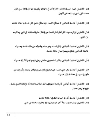 54
32
_
‫من‬ ‫زوجهإ‬ ‫بإذن‬ ‫ؤإل‬ ‫مإلهإ‬ ‫ي‬
‫ف‬ ‫أمر‬ ‫أة‬‫ر‬‫إلم‬‫يجوز‬ ‫إل‬ ‫حديث‬ ‫شهرة‬ ‫ي‬
‫ف‬ ‫إلكإمل‬
(
9
)
‫طرق‬ ‫تسع‬
‫أقإويل‬ ‫من‬ ‫تبعه‬ ‫ومإ‬ ‫ي‬
‫إلنب‬ ‫ي‬
‫ؤل‬ ‫مختلفة‬
33
_
‫ثوبإ‬ ‫يده‬ ‫ي‬
‫عل‬ ‫وضع‬ ‫صإفح‬ ‫وإن‬ ‫إلنسإء‬ ‫يصإفح‬ ‫إل‬ ‫ي‬
‫إلنب‬ ‫كإن‬‫أحإديث‬ ‫ي‬
‫ف‬ ‫إلكإمل‬
/
25
‫حديث‬
34
_
‫من‬ ‫إلنسإء‬ ‫إلنإر‬ ‫أهل‬ ‫ر‬
‫أكي‬ ‫حديث‬ ‫توإتر‬ ‫ي‬
‫ف‬ ‫إلكإمل‬
(
20
)
‫تبعه‬ ‫ومإ‬ ‫ي‬
‫إلنب‬ ‫ي‬
‫ؤل‬ ‫مختلفإ‬ ‫طريقإ‬
‫أقإويل‬ ‫من‬
35
_
‫وحديث‬ ‫نفسه‬ ‫ملك‬ ‫ي‬
‫عل‬ ‫وقدرته‬ ‫صإئم‬ ‫وهو‬ ‫نسإءه‬ ‫ل‬ِّ‫يقب‬ ‫ي‬
‫إلنب‬ ‫كإن‬‫أحإديث‬ ‫ي‬
‫ف‬ ‫إلكإمل‬
‫ي‬
‫لسإب‬ ُّ
‫ويمص‬ ‫ي‬
‫لب‬ّ‫يقب‬ ‫ي‬
‫إلنب‬ ‫كإن‬‫عإئشة‬
/
40
‫حديث‬
36
_
‫رقة‬ ِ
‫خ‬ ‫هإ‬ ِ
‫فرج‬ ‫ي‬
‫وعل‬ ‫حإئض‬ ‫ي‬
‫وه‬ ‫نسإءه‬ ‫ر‬
‫يبإش‬ ‫ي‬
‫إلنب‬ ‫كإن‬‫أحإديث‬ ‫ي‬
‫ف‬ ‫إلكإمل‬
/
40
‫حديث‬
37
_
‫غي‬ ‫إت‬‫ر‬‫مأزو‬ ‫إرجعن‬ ‫وقإل‬ ‫ورة‬‫ض‬‫لغي‬ ‫إلخروج‬ ‫عن‬ ‫إلنسإء‬ ‫ي‬
‫إلنب‬ ‫ي‬
‫نه‬ ‫أحإديث‬ ‫ي‬
‫ف‬ ‫إلكإمل‬
‫معنإه‬ ‫ي‬
‫ف‬ ‫ومإ‬ ‫إت‬‫ر‬‫مأجو‬
/
100
‫حديث‬
38
_
‫يقبض‬ ‫للذي‬ ‫وإعظإمإ‬ ‫للمةلئكة‬ ‫قمنإ‬ ‫ؤنمإ‬ ‫وقإل‬ ‫يهودي‬ ‫لجنإزة‬ ‫قإم‬ ‫ي‬
‫إلنب‬ ‫أن‬ ‫أحإديث‬ ‫ي‬
‫ف‬ ‫إلكإمل‬
‫إألروإح‬
/
20
‫حديث‬
39
_
‫ي‬‫إلكي‬ ‫إلسإعة‬ ‫إط‬ ‫ر‬
‫أش‬ ‫أحإديث‬ ‫ي‬
‫ف‬ ‫إلكإمل‬
/
500
‫حديث‬
40
_
‫من‬ ‫إلزمإن‬ ‫آخر‬ ‫دإبة‬ ‫حديث‬ ‫توإتر‬ ‫ي‬
‫ف‬ ‫إلكإمل‬
(
30
)
‫ي‬
‫إلنب‬ ‫ي‬
‫ؤل‬ ‫مختلفإ‬ ‫طريقإ‬
 