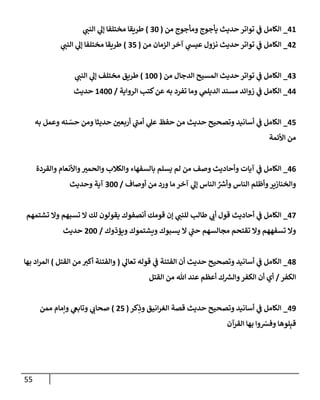 55
41
_
‫من‬ ‫ومأجوج‬ ‫يأجوج‬ ‫حديث‬ ‫توإتر‬ ‫ي‬
‫ف‬ ‫إلكإمل‬
(
30
)
‫ي‬
‫إلنب‬ ‫ي‬
‫ؤل‬ ‫مختلفإ‬ ‫طريقإ‬
42
_
‫من‬ ‫إلزمإن‬ ‫آخر‬ ‫ي‬
‫عيس‬ ‫نزول‬ ‫حديث‬ ‫توإتر‬ ‫ي‬
‫ف‬ ‫إلكإمل‬
(
35
)
‫ي‬
‫إلنب‬ ‫ي‬
‫ؤل‬ ‫مختلفإ‬ ‫طريقإ‬
43
_
‫من‬ ‫إلدجإل‬ ‫إلمسيح‬ ‫حديث‬ ‫توإتر‬ ‫ي‬
‫ف‬ ‫إلكإمل‬
(
100
)
‫ي‬
‫إلنب‬ ‫ي‬
‫ؤل‬ ‫مختلف‬ ‫طريق‬
44
_
‫إلروإية‬ ‫كتب‬‫عن‬ ‫به‬ ‫تفرد‬ ‫ومإ‬ ‫ي‬
‫إلديلىم‬ ‫مسند‬ ‫زوإئد‬ ‫ي‬
‫ف‬ ‫إلكإمل‬
/
1400
‫حديث‬
45
_
‫به‬ ‫وعمل‬ ‫نه‬ ّ
‫حس‬ ‫ومن‬ ‫حديثإ‬ ‫أربعي‬ ‫ي‬
‫أمب‬ ‫ي‬
‫عل‬ ‫حفظ‬ ‫من‬ ‫حديث‬ ‫وتصحيح‬ ‫أسإنيد‬ ‫ي‬
‫ف‬ ‫إلكإمل‬
‫إألئمة‬ ‫من‬
46
_
‫وإلقردة‬ ‫وإألنعإم‬‫وإلحمي‬ ‫وإلكةلب‬ ‫بإلسفهإء‬ ‫يسلم‬ ‫لم‬ ‫من‬ ‫وصف‬ ‫وأحإديث‬ ‫آيإت‬ ‫ي‬
‫ف‬ ‫إلكإمل‬
‫أوصإف‬ ‫من‬ ‫ورد‬ ‫مإ‬ ‫آخر‬ ‫ي‬
‫ؤل‬ ‫إلنإس‬ ِّ ‫ر‬
‫وأش‬ ‫إلنإس‬ ‫وأظلم‬‫وإلخنإزير‬
/
300
‫وحديث‬ ‫آية‬
47
_
‫أحإديث‬ ‫ي‬
‫ف‬ ‫إلكإمل‬
‫تشتمهم‬ ‫وإل‬ ‫تسبهم‬ ‫إل‬ ‫لك‬ ‫يقولون‬ ‫أنصفوك‬ ‫قومك‬ ‫ؤن‬ ‫ي‬
‫للنب‬ ‫طإلب‬ ‫ي‬
‫أب‬ ‫قول‬
‫ويؤذوك‬ ‫ويشتموك‬ ‫يسبوك‬ ‫إل‬ ‫ي‬
‫حب‬ ‫مجإلسهم‬ ‫تقتحم‬ ‫وإل‬ ‫تسفههم‬ ‫وإل‬
/
200
‫حديث‬
48
_
‫ي‬
‫تعإل‬ ‫قوله‬ ‫ي‬
‫ف‬ ‫إلفتنة‬ ‫أن‬ ‫حديث‬ ‫وتصحيح‬ ‫أسإنيد‬ ‫ي‬
‫ف‬ ‫إلكإمل‬
(
‫إلقتل‬ ‫من‬ ‫أكي‬ ‫وإلفتنة‬
)
‫بهإ‬ ‫إد‬‫ر‬‫إلم‬
‫إلكفر‬
/
‫إلقتل‬ ‫من‬ ‫تل‬ ‫عند‬ ‫أعظم‬ ‫ك‬ ‫ر‬
‫وإلش‬‫إلكفر‬ ‫أن‬ ‫أي‬
49
_
‫كر‬ِ
‫وذ‬ ‫إنيق‬‫ر‬‫إلغ‬ ‫قصة‬ ‫حديث‬ ‫وتصحيح‬ ‫أسإنيد‬ ‫ي‬
‫ف‬ ‫إلكإمل‬
(
25
)
‫ممن‬ ‫وإمإم‬ ‫ي‬
‫وتإبع‬ ‫ي‬
‫صحإب‬
‫إلقرآن‬ ‫بهإ‬ ‫وإ‬ ّ
‫وفش‬ ‫لوهإ‬ِ‫قب‬
 