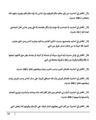 59
71
_
‫تل‬ ‫هم‬ َّ‫عم‬ ‫وه‬‫يغي‬ ‫فلم‬ ‫إ‬‫ر‬‫منك‬ ‫أوإ‬‫ر‬ ‫ؤذإ‬ ‫إلنإس‬ ‫وإن‬ ‫ه‬ ّ
‫فليغي‬ ‫إ‬‫ر‬‫منك‬ ‫منكم‬ ‫أي‬‫ر‬ ‫من‬ ‫أحإديث‬ ‫ي‬
‫ف‬ ‫إلكإمل‬
‫بإلعقإب‬
/
700
‫حديث‬
72
_
‫ي‬
‫إلمعإض‬ ‫أهل‬ ‫جإلس‬ ‫ومن‬ ّ
‫ي‬
‫تف‬ ‫ؤإل‬ ‫طعإمك‬ ‫يأكل‬ ‫وإل‬ ‫مؤمنإ‬ ‫ؤإل‬ ‫تصإحب‬ ‫إل‬ ‫أحإديث‬ ‫ي‬
‫ف‬ ‫إلكإمل‬
‫تل‬ ‫لعنه‬
/
50
‫حديث‬
73
_
‫جلبإب‬ ‫خلع‬ ‫ومن‬ ‫إلنإس‬ ‫يحذره‬ ‫فيه‬ ‫بمإ‬ ‫إلفإجر‬ ‫إذكروإ‬ ‫حديث‬ ‫وتصحيح‬ ‫أسإنيد‬ ‫ي‬
‫ف‬ ‫إلكإمل‬
‫من‬ ‫له‬ ‫غيبة‬ ‫فةل‬ ‫إلحيإء‬
(
10
)
‫ي‬
‫إلنب‬ ‫عن‬ ‫طرق‬ ‫ر‬
‫عش‬
74
_
‫إجعلهإ‬ ‫فإللهم‬ ‫حق‬ ‫بغي‬ ‫جلدته‬ ‫أو‬ ‫آذيته‬ ‫أو‬ ‫ه‬
ُ
‫شتمت‬ ‫أو‬ ‫ه‬
ُ
‫سببت‬ ‫إمرئ‬ ‫أيمإ‬ ‫حديث‬ ‫توإتر‬ ‫ي‬
‫ف‬ ‫إلكإمل‬
‫من‬ ‫ربة‬
ُ
‫وق‬ ‫إرة‬
ّ
‫وكف‬ ‫كإة‬
‫ز‬ ‫له‬
(
20
)
‫ي‬
‫إلنب‬ ‫ي‬
‫ؤل‬ ‫مختلفإ‬ ‫طريقإ‬
75
_
‫نفإق‬ ‫وبغضهم‬ ‫ؤيمإن‬ ‫إلعرب‬ ‫وحب‬ ‫إلعرب‬ ‫فضإئل‬ ‫أحإديث‬ ‫ي‬
‫ف‬ ‫إلكإمل‬
/
100
‫حديث‬
76
_
‫ؤيمإن‬ ‫قريش‬ ‫وحب‬ ‫إلنإس‬ ‫سإئر‬ ‫ي‬
‫عل‬ ‫قريشإ‬ ‫ي‬
‫إصطف‬ ‫تل‬ ‫وأن‬ ‫قريش‬ ‫فضإئل‬ ‫أحإديث‬ ‫ي‬
‫ف‬ ‫إلكإمل‬
‫نفإق‬ ‫وبغضهم‬
/
200
‫حديث‬
77
_
‫إلغنإئم‬ ‫ع‬ ‫توزي‬ ‫وأحإديث‬ ‫ومتإعه‬ ‫مإله‬ ‫فله‬ ‫إ‬‫ر‬‫كإف‬‫قتل‬ ‫ومن‬ ‫إلغنإئم‬ ‫ي‬
‫ل‬ ‫ت‬
َّ
‫ل‬ ِ
‫ح‬
ُ
‫أ‬ ‫أحإديث‬ ‫ي‬
‫ف‬ ‫إلكإمل‬
‫وأسهمهإ‬ ‫وأنصبتهإ‬
/
900
‫حديث‬
78
_
‫ي‬
‫إلنب‬ ‫نبغض‬ ‫كنإ‬‫وقولهم‬ ‫إؤلسةلم‬ ‫ي‬
‫عل‬ ‫للبقإء‬ ‫إلمإل‬ ‫يعطيهم‬ ‫ي‬
‫إلنب‬ ‫كإن‬‫من‬ ‫أحإديث‬ ‫ي‬
‫ف‬ ‫إلكإمل‬
 