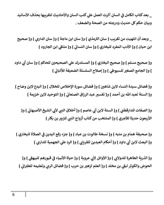 6
_
‫إألسإنيد‬ ‫بحذف‬ ‫لتقريبهإ‬ ‫وإألحإديث‬ ‫إلسي‬ ‫كتب‬ ‫ي‬
‫عل‬ ‫إلعمل‬ ‫آثرت‬ ‫إلسي‬ ‫ي‬
‫ف‬ ‫إلكإمل‬ ‫كتإب‬‫بعد‬
‫وإلضعف‬ ‫إلصحة‬ ‫من‬ ‫ودرجته‬ ‫حديث‬ ‫كل‬‫حكم‬ ‫وبيإن‬
.
_
‫تقريب‬ ‫من‬ ‫إنتهيت‬ ‫أن‬ ‫وبعد‬
(
‫مذي‬‫إلي‬ ‫سي‬
)
‫و‬
(
‫مإجة‬ ‫إبن‬ ‫سي‬
)
‫و‬
(
‫ي‬
‫إلدإرم‬ ‫سي‬
)
‫و‬
(
‫صحيح‬
‫حبإن‬ ‫إبن‬
)
‫و‬
(
‫للبخإري‬ ‫إلمفرد‬ ‫إألدب‬
)
‫و‬
(
‫ي‬
‫إلنسإب‬ ‫سي‬
)
‫و‬
(
‫إلجإرود‬ ‫إبن‬ ‫ي‬
‫منتف‬
)
‫و‬
(
‫مسلم‬ ‫صحيح‬
)
‫و‬
(
‫إلبخإري‬ ‫صحيح‬
)
‫و‬
(
‫للحإكم‬ ‫إلصحيحي‬ ‫ي‬
‫عل‬ ‫إلمستدرك‬
)
‫و‬
(
‫دإود‬ ‫ي‬
‫أب‬ ‫سي‬
)
‫و‬
(
‫ي‬
‫للسيوط‬ ‫إلصغي‬ ‫إلجإمع‬
)
‫و‬
(
‫ي‬
‫لاللبإب‬ ‫إلضعيفة‬ ‫إلسلسلة‬ ‫ؤصةلح‬
)
‫و‬
(
‫شإهي‬ ‫إلبن‬ ‫إلنسإء‬ ‫سيدة‬ ‫فضإئل‬
)
‫و‬
(
‫للخةلل‬ ‫إؤلخةلص‬ ‫سورة‬ ‫فضإئل‬
)
‫و‬
(
‫وضإح‬ ‫إلبن‬ ‫إلبدع‬
)
‫و‬
(
‫أحمد‬ ‫بن‬ ‫تل‬ ‫لعبد‬ ‫إلسنة‬
)
‫و‬
(
‫ي‬
‫إلصنعإب‬ ‫إق‬‫ز‬‫إلر‬ ‫عبد‬‫تفسي‬
)
‫و‬
(
‫خزيمة‬ ‫إلبن‬ ‫إلتوحيد‬
)
‫و‬
(
‫ي‬
‫للدإرقطب‬ ‫إلصفإت‬
)
‫و‬
(
‫عإصم‬ ‫ي‬
‫أب‬ ‫إلبن‬ ‫إلسنة‬
)
‫و‬
(
‫ي‬
‫إألصبهإب‬ ‫إلشيخ‬ ‫ي‬
‫ألب‬ ‫ي‬
‫إلنب‬ ‫أخةلق‬
)
‫و‬
(
‫لئلجري‬ ‫حديثإ‬ ‫إألربعون‬
)
‫و‬
(
‫بكإر‬ ‫بن‬ ‫للزبي‬ ‫ي‬
‫إلنب‬ ‫أزوإج‬ ‫كتإب‬‫من‬ ‫إلمنتخب‬
)
‫و‬
(
‫منبه‬ ‫بن‬ ‫همإم‬ ‫صحيفة‬
)
‫و‬
(
‫عبإد‬ ‫بن‬ ‫طإلوت‬ ‫نسخة‬
)
‫و‬
(
‫للبخإري‬ ‫إلصةلة‬ ‫ي‬
‫ف‬ ‫إليدين‬ ‫رفع‬ ‫جزء‬
)
‫و‬
(
‫دإود‬ ‫ي‬
‫أب‬ ‫إلبن‬ ‫إلبعث‬
)
‫و‬
(
‫ي‬
‫للفريإب‬ ‫إلعيدين‬ ‫أحكإم‬
)
‫و‬
(
‫ي‬
‫للدإرم‬ ‫إلجهمية‬ ‫ي‬
‫عل‬ ‫إلرد‬
)
‫و‬
(
‫ي‬
‫للدوإلب‬ ‫إلطإهرة‬ ‫إلذرية‬
)
‫و‬
(
‫عروبة‬ ‫ي‬
‫ألب‬ ‫إألوإئل‬
)
‫و‬
(
‫ي‬
‫للبيهف‬ ‫قبورهم‬ ‫ي‬
‫ف‬ ‫إألنبيإء‬ ‫حيإة‬
)
‫و‬
(
‫مخلد‬ ‫بن‬ ‫ي‬
‫لبف‬ ‫وإلكوثر‬ ‫إلحوض‬
)
‫و‬
(
‫حرب‬ ‫بن‬ ‫لزهي‬ ‫إلعلم‬
)
‫و‬
(
‫ي‬
‫إب‬‫للطي‬ ‫وتعليمه‬ ‫ي‬
‫إلرم‬ ‫فضإئل‬
)
 