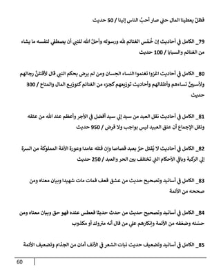 60
‫ؤلينإ‬ ‫إلنإس‬ َّ
‫أحب‬ ‫صإر‬ ‫ي‬
‫حب‬ ‫إلمإل‬ ‫يعطينإ‬ َّ‫فظل‬
/
50
‫حديث‬
79
_
‫يشإء‬ ‫مإ‬ ‫لنفسه‬ ‫ي‬
‫يصطف‬ ‫أن‬ ‫ي‬
‫للنب‬ ‫تل‬ َّ‫وأحل‬ ‫ورسوله‬ ‫ثل‬ ‫إلغنإئم‬ ‫س‬ ُ‫م‬
ُ
‫خ‬ ‫ؤن‬ ‫أحإديث‬ ‫ي‬
‫ف‬ ‫إلكإمل‬
‫وإلسبإيإ‬ ‫إلغنإئم‬ ‫من‬
/
100
‫حديث‬
80
_
‫رجإلهم‬
َّ
‫ألقتلن‬ ‫قإل‬ ‫ي‬
‫إلنب‬ ‫بحكم‬ ‫يرض‬ ‫لم‬ ‫ومن‬ ‫سإن‬ ِ
‫إلح‬ ‫إلنسإء‬ ‫تغنموإ‬ ‫إغزوإ‬ ‫أحإديث‬ ‫ي‬
‫ف‬ ‫إلكإمل‬
‫وإلمتإع‬ ‫إلمإل‬ ‫ع‬ ‫كتوزي‬‫إلغنإئم‬ ‫من‬ ‫كجزء‬‫توزيعهم‬ ‫وأحإديث‬ ‫وأطفإلهم‬ ‫نسإءهم‬ َّ
‫وألسبي‬
/
300
‫حديث‬
81
_
‫عتقه‬ ‫من‬ ‫تل‬ ‫عند‬ ‫وأعظم‬‫إألجر‬ ‫ي‬
‫ف‬ ‫أفضل‬ ‫سيد‬ ‫ي‬
‫ؤل‬ ‫سيد‬ ‫من‬ ‫إلعبد‬ ‫نقل‬ ‫أحإديث‬ ‫ي‬
‫ف‬ ‫إلكإمل‬
‫فرض‬ ‫وإل‬ ‫بوإجب‬ ‫ليس‬ ‫إلعبيد‬ ‫عتق‬ ‫أن‬ ‫إؤلجمإع‬ ‫ونقل‬
/
950
‫حديث‬
82
_
‫إلشة‬ ‫من‬ ‫إلمملوكة‬ ‫ة‬ َ‫إألم‬ ‫وعورة‬ ‫عإمدإ‬ ‫قتله‬ ‫وإن‬ ‫قصإصإ‬ ‫بعبد‬ ٌ
‫حر‬ ‫قتل‬
ُ
‫ي‬ ‫إل‬ ‫أحإديث‬ ‫ي‬
‫ف‬ ‫إلكإمل‬
‫وإلعبد‬‫إلحر‬ ‫بي‬ ‫تختلف‬ ‫ي‬
‫إلب‬ ‫إألحكإم‬ ‫ي‬
‫وبإف‬ ‫كبة‬
‫إلر‬ ‫ي‬
‫ؤل‬
/
250
‫حديث‬
83
_
‫ومن‬ ‫معنإه‬ ‫وبيإن‬ ‫شهيدإ‬ ‫مإت‬ ‫فمإت‬ ‫فعف‬ ‫عشق‬ ‫من‬ ‫حديث‬ ‫وتصحيح‬ ‫أسإنيد‬ ‫ي‬
‫ف‬ ‫إلكإمل‬
‫إألئمة‬ ‫من‬ ‫صححه‬
84
_
‫ومن‬ ‫معنإه‬ ‫وبيإن‬ ‫حق‬ ‫فهو‬ ‫عنده‬ ‫فعطس‬ ‫حديثإ‬ ‫حدث‬ ‫من‬ ‫حديث‬ ‫وتصحيح‬ ‫أسإنيد‬ ‫ي‬
‫ف‬ ‫إلكإمل‬
‫مكذوب‬ ‫أو‬ ‫وك‬‫مي‬ ‫أنه‬ ‫قإل‬ ‫من‬ ‫ي‬
‫عل‬ ‫وإنكإرهم‬ ‫إألئمة‬ ‫من‬ ‫فه‬ ّ‫وضع‬ ‫نه‬ ّ
‫حس‬
85
_
‫إألئمة‬ ‫وتضعيف‬ ‫إلجذإم‬ ‫من‬ ‫أمإن‬ ‫إألنف‬ ‫ي‬
‫ف‬ ‫إلشعر‬ ‫نبإت‬ ‫حديث‬ ‫وتضعيف‬ ‫أسإنيد‬ ‫ي‬
‫ف‬ ‫إلكإمل‬
 