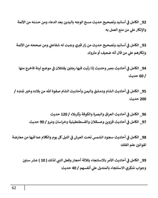 62
92
_
‫إألئمة‬ ‫من‬ ‫نه‬ ّ
‫حس‬ ‫ومن‬ ‫إلدعإء‬ ‫بعد‬ ‫بإليدين‬ ‫إلوجه‬ ‫مسح‬ ‫حديث‬ ‫وتصحيح‬ ‫أسإنيد‬ ‫ي‬
‫ف‬ ‫إلكإمل‬
‫به‬ ‫إلعمل‬ ‫منع‬ ‫من‬ ‫ي‬
‫عل‬‫وإؤلنكإر‬
93
_
‫إألئمة‬ ‫من‬ ‫صححه‬ ‫ومن‬ ‫ي‬
‫شفإعب‬ ‫له‬ ‫وجبت‬ ‫ي‬‫قي‬ ‫إر‬‫ز‬ ‫من‬ ‫حديث‬ ‫وتصحيح‬ ‫أسإنيد‬ ‫ي‬
‫ف‬ ‫إلكإمل‬
‫وك‬‫مي‬ ‫أو‬ ‫ضعيف‬ ‫أنه‬ ‫قإل‬ ‫من‬ ‫ي‬
‫عل‬ ‫وإنكإرهم‬
94
_
‫منهإ‬ ‫فإخرج‬ ‫نة‬ِ‫لب‬ ‫موضع‬ ‫ي‬
‫ف‬ ‫يقتتةلن‬ ‫رجلي‬ ‫فيهإ‬ ‫أيت‬‫ر‬ ‫ؤذإ‬ ‫وحديث‬‫ض‬ ِ
‫م‬ ‫أحإديث‬ ‫ي‬
‫ف‬ ‫إلكإمل‬
/
60
‫حديث‬
95
_
‫ه‬ ِ
‫ند‬
ُ
‫ج‬ ‫وخي‬ ‫بةلده‬ ‫من‬ ‫تل‬ ‫صفوة‬ ‫إلشإم‬ ‫وأحإديث‬ ‫وإليمن‬ ‫ودمشق‬ ‫إلشإم‬ ‫أحإديث‬ ‫ي‬
‫ف‬ ‫إلكإمل‬
/
200
‫حديث‬
96
_
‫وكربةلء‬ ‫وإلكوفة‬ ‫وإلبضة‬ ‫إق‬‫ر‬‫إلع‬ ‫أحإديث‬ ‫ي‬
‫ف‬ ‫إلكإمل‬
/
120
‫حديث‬
97
_
‫رو‬ َ‫وم‬ ‫إسإن‬‫ر‬‫وخ‬ ‫وإلقسطنطينية‬ ‫وعسقةلن‬ ‫قزوين‬ ‫أحإديث‬ ‫ي‬
‫ف‬ ‫إلكإمل‬
/
90
‫حديث‬
98
_
‫معإرضة‬ ‫من‬ ‫فيهإ‬ ‫عمإ‬ ‫وإلكةلم‬ ‫يوم‬ ‫كل‬‫إلليل‬ ‫ي‬
‫ف‬ ‫إلعرش‬ ‫تحت‬ ‫إلشمس‬ ‫سجود‬ ‫أحإديث‬ ‫ي‬
‫ف‬ ‫إلكإمل‬
‫إلفلك‬ ‫علم‬ ‫لقوإني‬
99
_
‫لذلك‬ ‫ي‬
‫إلنب‬ ‫وفعل‬‫أحجإر‬ ‫بثةلثة‬ ‫بإإلستنجإء‬ ‫إألمر‬ ‫أحإديث‬ ‫ي‬
‫ف‬ ‫إلكإمل‬
(
10
)
‫سني‬ ‫ر‬
‫عش‬
‫أنفسهم‬ ‫ي‬
‫عل‬ ‫بإلمنديل‬ ‫إإلستنجإء‬ ‫ري‬ ِ
‫نك‬ ُ‫م‬ ‫وجوإب‬
/
40
‫حديث‬
 