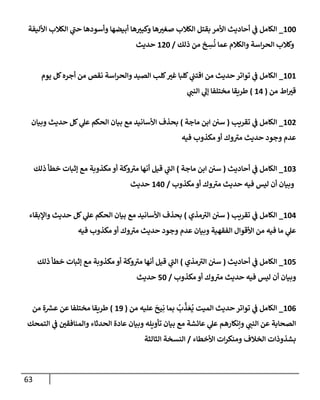 63
100
_
‫إألليفة‬ ‫إلكةلب‬ ‫ي‬
‫حب‬ ‫وأسودهإ‬ ‫أبيضهإ‬ ‫هإ‬‫وكبي‬ ‫هإ‬‫صغي‬ ‫إلكةلب‬ ‫بقتل‬ ‫إألمر‬ ‫أحإديث‬ ‫ي‬
‫ف‬ ‫إلكإمل‬
‫ذلك‬ ‫من‬ ‫خ‬ ِ
‫س‬
ُ
‫ن‬ ‫عمإ‬ ‫وإلكةلم‬ ‫إسة‬‫ر‬‫إلح‬ ‫وكةلب‬
/
120
‫حديث‬
101
_
‫يوم‬ ‫كل‬‫أجره‬ ‫من‬ ‫نقص‬ ‫إسة‬‫ر‬‫وإلح‬ ‫إلصيد‬ ‫كلب‬‫غي‬ ‫كلبإ‬ ‫ي‬
‫إقتب‬ ‫من‬ ‫حديث‬ ‫توإتر‬ ‫ي‬
‫ف‬ ‫إلكإمل‬
‫من‬ ‫إط‬‫قي‬
(
14
)
‫ي‬
‫إلنب‬ ‫ي‬
‫ؤل‬ ‫مختلفإ‬ ‫طريقإ‬
102
_
‫تقريب‬ ‫ي‬
‫ف‬ ‫إلكإمل‬
(
‫مإجة‬ ‫إبن‬ ‫سي‬
)
‫وبيإن‬ ‫حديث‬ ‫كل‬ ‫ي‬
‫عل‬ ‫إلحكم‬ ‫بيإن‬ ‫مع‬ ‫إألسإنيد‬ ‫بحذف‬
‫فيه‬ ‫مكذوب‬ ‫أو‬ ‫وك‬‫مي‬ ‫حديث‬ ‫وجود‬ ‫عدم‬
103
_
‫أحإديث‬ ‫ي‬
‫ف‬ ‫إلكإمل‬
(
‫مإجة‬ ‫إبن‬ ‫سي‬
)
‫ذلك‬ ‫خطأ‬ ‫ؤثبإت‬ ‫مع‬ ‫مكذوبة‬ ‫أو‬ ‫وكة‬‫مي‬ ‫أنهإ‬ ‫قيل‬ ‫ي‬
‫إلب‬
‫مكذوب‬ ‫أو‬ ‫وك‬‫مي‬ ‫حديث‬ ‫فيه‬ ‫ليس‬ ‫أن‬ ‫وبيإن‬
/
140
‫حديث‬
104
_
‫تقريب‬ ‫ي‬
‫ف‬ ‫إلكإمل‬
(
‫مذي‬‫إلي‬ ‫سي‬
)
‫وإؤلبقإء‬ ‫حديث‬ ‫كل‬ ‫ي‬
‫عل‬ ‫إلحكم‬ ‫بيإن‬ ‫مع‬ ‫إألسإنيد‬ ‫بحذف‬
‫فيه‬ ‫مكذوب‬ ‫أو‬ ‫وك‬‫مي‬ ‫حديث‬ ‫وجود‬ ‫عدم‬ ‫وبيإن‬ ‫إلفقهية‬ ‫إألقوإل‬ ‫من‬ ‫فيه‬ ‫مإ‬ ‫ي‬
‫عل‬
105
_
‫أحإديث‬ ‫ي‬
‫ف‬ ‫إلكإمل‬
(
‫مذي‬‫إلي‬ ‫سي‬
)
‫ذلك‬ ‫خطأ‬ ‫ؤثبإت‬ ‫مع‬ ‫مكذوبة‬ ‫أو‬ ‫وكة‬‫مي‬ ‫أنهإ‬ ‫قيل‬ ‫ي‬
‫إلب‬
‫مكذوب‬ ‫أو‬ ‫وك‬‫مي‬ ‫حديث‬ ‫فيه‬ ‫ليس‬ ‫أن‬ ‫وبيإن‬
/
50
‫حديث‬
106
_
‫من‬ ‫عليه‬
َ
‫يح‬ِ‫ن‬ ‫بمإ‬
ُ
‫ب‬
َّ
‫ذ‬ َ‫ع‬
ُ
‫ي‬ ‫إلميت‬ ‫حديث‬ ‫توإتر‬ ‫ي‬
‫ف‬ ‫إلكإمل‬
(
19
)
‫من‬ ‫ة‬ ‫ر‬
‫عش‬ ‫عن‬ ‫مختلفإ‬ ‫طريقإ‬
‫إلتمحك‬ ‫ي‬
‫ف‬ ‫وإلمنإفقي‬ ‫إلحدثإء‬ ‫عإدة‬ ‫وبيإن‬ ‫تأويله‬ ‫بيإن‬ ‫مع‬ ‫عإئشة‬ ‫ي‬
‫عل‬ ‫وإنكإرهم‬ ‫ي‬
‫إلنب‬ ‫عن‬ ‫إلصحإبة‬
‫إألخطإء‬ ‫إت‬‫ر‬‫ومنك‬ ‫إلخةلف‬ ‫بشذوذإت‬
/
‫إلثإلثة‬ ‫إلنسخة‬
 