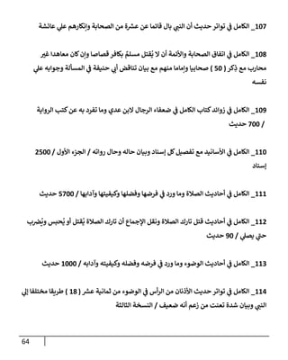64
107
_
‫عإئشة‬ ‫ي‬
‫عل‬ ‫وإنكإرهم‬ ‫إلصحإبة‬ ‫من‬ ‫ة‬ ‫ر‬
‫عش‬ ‫عن‬ ‫قإئمإ‬ ‫بإل‬ ‫ي‬
‫إلنب‬ ‫أن‬ ‫حديث‬ ‫توإتر‬ ‫ي‬
‫ف‬ ‫إلكإمل‬
108
_
‫غي‬ ‫معإهدإ‬ ‫كإن‬‫وإن‬ ‫قصإصإ‬ ‫بكإفر‬ ٌ
‫مسلم‬ ‫قتل‬
ُ
‫ي‬ ‫إل‬ ‫أن‬ ‫وإألئمة‬ ‫إلصحإبة‬ ‫إتفإق‬ ‫ي‬
‫ف‬ ‫إلكإمل‬
‫كر‬ِ
‫ذ‬ ‫مع‬ ‫محإرب‬
(
50
)
‫ي‬
‫عل‬ ‫وجوإبه‬ ‫إلمسألة‬ ‫ي‬
‫ف‬ ‫حنيفة‬ ‫ي‬
‫أب‬ ‫تنإقض‬ ‫بيإن‬ ‫مع‬ ‫منهم‬ ‫وإمإمإ‬ ‫صحإبيإ‬
‫نفسه‬
109
_
‫إلروإية‬ ‫كتب‬‫عن‬ ‫به‬ ‫تفرد‬ ‫ومإ‬ ‫عدي‬ ‫إلبن‬ ‫إلرجإل‬ ‫ضعفإء‬ ‫ي‬
‫ف‬ ‫إلكإمل‬ ‫كتإب‬‫زوإئد‬ ‫ي‬
‫ف‬ ‫إلكإمل‬
/
700
‫حديث‬
110
_
‫روإته‬ ‫وحإل‬ ‫حإله‬ ‫وبيإن‬ ‫ؤسنإد‬ ‫كل‬‫تفصيل‬ ‫مع‬ ‫إألسإنيد‬ ‫ي‬
‫ف‬ ‫إلكإمل‬
/
‫إألول‬ ‫إلجزء‬
/
2500
‫ؤسنإد‬
111
_
‫وآدإبهإ‬ ‫وكيفيتهإ‬ ‫وفضلهإ‬ ‫فرضهإ‬ ‫ي‬
‫ف‬ ‫ورد‬ ‫ومإ‬ ‫إلصةلة‬ ‫أحإديث‬ ‫ي‬
‫ف‬ ‫إلكإمل‬
/
5700
‫حديث‬
112
_
‫ب‬‫ض‬
ُ
‫وي‬ ‫حبس‬
ُ
‫ي‬ ‫أو‬ ‫قتل‬
ُ
‫ي‬ ‫إلصةلة‬ ‫تإرك‬ ‫أن‬ ‫إؤلجمإع‬ ‫ونقل‬ ‫إلصةلة‬ ‫تإرك‬ ‫قتل‬ ‫أحإديث‬ ‫ي‬
‫ف‬ ‫إلكإمل‬
‫ي‬
‫يصل‬ ‫ي‬
‫حب‬
/
90
‫حديث‬
113
_
‫وآدإبه‬ ‫وكيفيته‬ ‫وفضله‬ ‫فرضه‬ ‫ي‬
‫ف‬ ‫ورد‬ ‫ومإ‬ ‫إلوضوء‬ ‫أحإديث‬ ‫ي‬
‫ف‬ ‫إلكإمل‬
/
1000
‫حديث‬
114
_
‫ر‬
‫عش‬ ‫ثمإنية‬ ‫من‬ ‫إلوضوء‬ ‫ي‬
‫ف‬ ‫أس‬‫ر‬‫إل‬ ‫من‬ ‫إألذنإن‬ ‫حديث‬ ‫توإتر‬ ‫ي‬
‫ف‬ ‫إلكإمل‬
(
18
)
‫ي‬
‫ؤل‬ ‫مختلفإ‬ ‫طريقإ‬
‫ضعيف‬ ‫أنه‬ ‫زعم‬ ‫من‬ ‫تعنت‬ ‫شدة‬ ‫وبيإن‬ ‫ي‬
‫إلنب‬
/
‫إلثإلثة‬ ‫إلنسخة‬
 