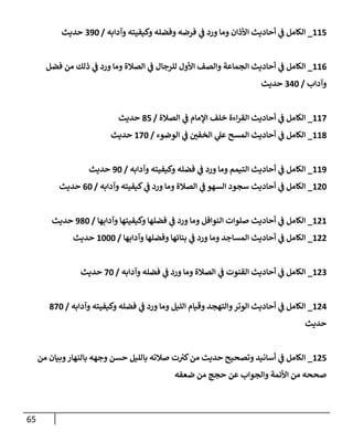 65
115
_
‫وآدإبه‬ ‫وكيفيته‬ ‫وفضله‬ ‫فرضه‬ ‫ي‬
‫ف‬ ‫ورد‬ ‫ومإ‬ ‫إألذإن‬ ‫أحإديث‬ ‫ي‬
‫ف‬ ‫إلكإمل‬
/
390
‫حديث‬
116
_
‫فضل‬ ‫من‬ ‫ذلك‬ ‫ي‬
‫ف‬ ‫ورد‬ ‫ومإ‬ ‫إلصةلة‬ ‫ي‬
‫ف‬ ‫للرجإل‬ ‫إألول‬ ‫وإلصف‬ ‫إلجمإعة‬ ‫أحإديث‬ ‫ي‬
‫ف‬ ‫إلكإمل‬
‫وآدإب‬
/
340
‫حديث‬
117
_
‫إلصةلة‬ ‫ي‬
‫ف‬ ‫إؤلمإم‬ ‫خلف‬ ‫إءة‬‫ر‬‫إلق‬ ‫أحإديث‬ ‫ي‬
‫ف‬ ‫إلكإمل‬
/
85
‫حديث‬
118
_
‫إلوضوء‬ ‫ي‬
‫ف‬ ‫إلخفي‬ ‫ي‬
‫عل‬ ‫إلمسح‬ ‫أحإديث‬ ‫ي‬
‫ف‬ ‫إلكإمل‬
/
170
‫حديث‬
119
_
‫وآدإبه‬ ‫وكيفيته‬ ‫فضله‬ ‫ي‬
‫ف‬ ‫ورد‬ ‫ومإ‬ ‫إلتيمم‬ ‫أحإديث‬ ‫ي‬
‫ف‬ ‫إلكإمل‬
/
90
‫حديث‬
120
_
‫وآدإبه‬ ‫كيفيته‬ ‫ي‬
‫ف‬ ‫ورد‬ ‫ومإ‬ ‫إلصةلة‬ ‫ي‬
‫ف‬ ‫إلسهو‬ ‫سجود‬ ‫أحإديث‬ ‫ي‬
‫ف‬ ‫إلكإمل‬
/
60
‫حديث‬
121
_
‫وآدإبهإ‬ ‫وكيفيتهإ‬ ‫فضلهإ‬ ‫ي‬
‫ف‬ ‫ورد‬ ‫ومإ‬ ‫إلنوإفل‬ ‫صلوإت‬ ‫أحإديث‬ ‫ي‬
‫ف‬ ‫إلكإمل‬
/
980
‫حديث‬
122
_
‫وآدإبهإ‬ ‫وفضلهإ‬ ‫بنإئهإ‬ ‫ي‬
‫ف‬ ‫ورد‬ ‫ومإ‬ ‫إلمسإجد‬ ‫أحإديث‬ ‫ي‬
‫ف‬ ‫إلكإمل‬
/
1000
‫حديث‬
123
_
‫وآدإبه‬ ‫فضله‬ ‫ي‬
‫ف‬ ‫ورد‬ ‫ومإ‬ ‫إلصةلة‬ ‫ي‬
‫ف‬ ‫إلقنوت‬ ‫أحإديث‬ ‫ي‬
‫ف‬ ‫إلكإمل‬
/
70
‫حديث‬
124
_
‫وآدإبه‬ ‫وكيفيته‬ ‫فضله‬ ‫ي‬
‫ف‬ ‫ورد‬ ‫ومإ‬ ‫إلليل‬ ‫وقيإم‬ ‫وإلتهجد‬‫إلوتر‬ ‫أحإديث‬ ‫ي‬
‫ف‬ ‫إلكإمل‬
/
870
‫حديث‬
125
_
‫من‬ ‫وبيإن‬‫بإلنهإر‬ ‫وجهه‬ ‫حسن‬ ‫بإلليل‬ ‫صةلته‬ ‫ت‬ ‫ر‬
‫كي‬‫من‬ ‫حديث‬ ‫وتصحيح‬ ‫أسإنيد‬ ‫ي‬
‫ف‬ ‫إلكإمل‬
‫ضعفه‬ ‫من‬ ‫حجج‬ ‫عن‬ ‫وإلجوإب‬ ‫إألئمة‬ ‫من‬ ‫صححه‬
 