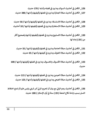 66
126
_
‫وآدإبه‬ ‫فضله‬ ‫ي‬
‫ف‬ ‫ورد‬ ‫ومإ‬ ‫إلسوإك‬ ‫أحإديث‬ ‫ي‬
‫ف‬ ‫إلكإمل‬
/
170
‫حديث‬
127
_
‫وآدإبهإ‬ ‫وكيفيتهإ‬ ‫فضلهإ‬ ‫ي‬
‫ف‬ ‫ورد‬ ‫ومإ‬ ‫إلجنإزة‬ ‫صةلة‬ ‫أحإديث‬ ‫ي‬
‫ف‬ ‫إلكإمل‬
/
380
‫حديث‬
128
_
‫وآدإبهإ‬ ‫وكيفيتهإ‬ ‫فضلهإ‬ ‫ي‬
‫ف‬ ‫ورد‬ ‫ومإ‬ ‫إإلستسقإء‬ ‫صةلة‬ ‫أحإديث‬ ‫ي‬
‫ف‬ ‫إلكإمل‬
/
50
‫حديث‬
129
_
‫وآدإبهإ‬ ‫وكيفيتهإ‬ ‫فضلهإ‬ ‫ي‬
‫ف‬ ‫ورد‬ ‫ومإ‬ ‫إإلستخإرة‬ ‫صةلة‬ ‫أحإديث‬ ‫ي‬
‫ف‬ ‫إلكإمل‬
/
10
‫أحإديث‬
130
_
‫ر‬
‫أكي‬ ‫وتصحيح‬ ‫وآدإبهإ‬ ‫وكيفيتهإ‬ ‫فضلهإ‬ ‫ي‬
‫ف‬ ‫ورد‬ ‫ومإ‬ ‫إلتسإبيح‬ ‫صةلة‬ ‫أحإديث‬ ‫ي‬
‫ف‬ ‫إلكإمل‬
‫من‬
(
20
)
‫لهإ‬ ‫ؤمإمإ‬
131
_
‫وآدإبهإ‬ ‫وكيفيتهإ‬ ‫فضلهإ‬ ‫ي‬
‫ف‬ ‫ورد‬ ‫ومإ‬ ‫إلحإجة‬ ‫صةلة‬ ‫أحإديث‬ ‫ي‬
‫ف‬ ‫إلكإمل‬
/
35
‫حديث‬
132
_
‫وآدإبهإ‬ ‫كيفيتهإ‬ ‫ي‬
‫ف‬ ‫ورد‬ ‫ومإ‬ ‫إلخوف‬ ‫صةلة‬ ‫أحإديث‬ ‫ي‬
‫ف‬ ‫إلكإمل‬
/
65
‫حديث‬
133
_
‫وآدإبهإ‬ ‫وكيفيتهإ‬ ‫فضلهإ‬ ‫ي‬
‫ف‬ ‫ورد‬ ‫ومإ‬ ‫وإلخسوف‬ ‫إلكسوف‬ ‫صةلة‬ ‫أحإديث‬ ‫ي‬
‫ف‬ ‫إلكإمل‬
/
100
‫حديث‬
134
_
‫وآدإبهإ‬ ‫وكيفيتهإ‬ ‫فضلهإ‬ ‫ي‬
‫ف‬ ‫ورد‬ ‫ومإ‬ ‫إلعيدين‬ ‫صةلة‬ ‫أحإديث‬ ‫ي‬
‫ف‬ ‫إلكإمل‬
/
115
‫حديث‬
135
_
‫وآدإبهإ‬ ‫وكيفيتهإ‬ ‫فضلهإ‬ ‫ي‬
‫ف‬ ‫ورد‬ ‫ومإ‬ ‫ي‬
‫إلضح‬ ‫صةلة‬ ‫أحإديث‬ ‫ي‬
‫ف‬ ‫إلكإمل‬
/
125
‫حديث‬
136
_
‫إختةلط‬ ‫لمنع‬ ‫أو‬ ‫طبيإ‬ ‫وليس‬ ‫ي‬
‫ع‬ ‫ر‬
‫ش‬‫أمر‬ ‫ي‬
‫إلزب‬ ‫تحريم‬ ‫أن‬ ‫بيإن‬ ‫مع‬ ‫ي‬
‫إب‬‫ز‬‫إل‬ ‫رجم‬ ‫أحإديث‬ ‫ي‬
‫ف‬ ‫إلكإمل‬
‫إلمتعة‬ ‫نكإح‬ ‫ؤبإحة‬ ‫بسبب‬ ‫إلنسل‬
(
20
)
‫إؤلسةلم‬ ‫أول‬ ‫ي‬
‫ف‬ ‫سنة‬
/
180
‫حديث‬
 