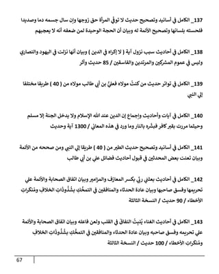 67
137
_
‫وصديدإ‬ ‫دمإ‬ ‫جسمه‬ ‫سإل‬ ‫وإن‬ ‫زوجهإ‬ ‫حق‬ ‫أة‬‫ر‬‫إلم‬ ‫ي‬
ّ
‫توف‬ ‫إل‬ ‫حديث‬ ‫وتصحيح‬ ‫أسإنيد‬ ‫ي‬
‫ف‬ ‫إلكإمل‬
‫يعجبهم‬ ‫إل‬ ‫أنه‬ ‫ضعفه‬ ‫لمن‬ ‫إلوحيدة‬ ‫إلحجة‬ ‫أن‬ ‫وبيإن‬ ‫له‬ ‫إألئمة‬ ‫وتصحيح‬ ‫بلسإنهإ‬ ‫فلحسته‬
138
_
‫آية‬ ‫نزول‬ ‫سبب‬ ‫أحإديث‬ ‫ي‬
‫ف‬ ‫إلكإمل‬
(
‫إلدين‬ ‫ي‬
‫ف‬ ‫إه‬‫ر‬‫ؤك‬ ‫إل‬
)
‫وإلنصإري‬ ‫إليهود‬ ‫ي‬
‫ف‬ ‫نزلت‬ ‫أنهإ‬ ‫وبيإن‬
‫وإلفإسقي‬ ‫وإلمرتدين‬ ‫كي‬ ‫ر‬
‫إلمش‬ ‫عموم‬ ‫ي‬
‫ف‬ ‫وليس‬
/
85
‫وأثر‬ ‫حديث‬
139
_
‫من‬ ‫موإله‬ ‫طإلب‬ ‫ي‬
‫أب‬ ‫بن‬ ُّ
‫ي‬
‫فعل‬ ‫موإله‬
ُ
‫كنت‬‫من‬ ‫حديث‬ ‫توإتر‬ ‫ي‬
‫ف‬ ‫إلكإمل‬
(
40
)
‫مختلفإ‬ ‫طريقإ‬
‫ي‬
‫إلنب‬ ‫ي‬
‫ؤل‬
140
_
‫مسلم‬ ‫ؤإل‬ ‫إلجنة‬ ‫يدخل‬ ‫وإل‬ ‫إؤلسةلم‬ ‫تل‬ ‫عند‬ ‫إلدين‬ ‫ؤن‬ ‫وإجمإع‬ ‫وأحإديث‬ ‫آيإت‬ ‫ي‬
‫ف‬ ‫إلكإمل‬
‫ي‬
‫إلمعإب‬ ‫هذه‬ ‫ي‬
‫ف‬ ‫ورد‬ ‫ومإ‬‫بإلنإر‬ ‫ه‬
ّ‫ر‬
‫فبش‬ ‫كإفر‬‫بقي‬ ‫مررت‬ ‫وحيثمإ‬
/
1300
‫وحديث‬ ‫آية‬
141
_
‫من‬ ‫إلطي‬ ‫حديث‬ ‫وتصحيح‬ ‫أسإنيد‬ ‫ي‬
‫ف‬ ‫إلكإمل‬
(
40
)
‫إألئمة‬ ‫من‬ ‫صححه‬ ‫ومن‬ ‫ي‬
‫إلنب‬ ‫ي‬
‫ؤل‬ ‫طريقإ‬
‫طإلب‬ ‫ي‬
‫أب‬ ‫بن‬ ‫ي‬
‫عل‬ ‫فضإئل‬ ‫أحإديث‬ ‫قبول‬ ‫ي‬
‫ف‬ ‫إلمحدثي‬ ‫بعض‬ ‫تعنت‬ ‫وبيإن‬
142
_
‫ي‬
‫عل‬ ‫وإألئمة‬ ‫إلصحإبة‬ ‫إتفإق‬ ‫وبيإن‬‫إمي‬‫ز‬‫وإلم‬ ‫إلمعإزف‬ ‫بكش‬ ‫ي‬
ِّ
‫رب‬ ‫ي‬
‫بعثب‬ ‫أحإديث‬ ‫ي‬
‫ف‬ ‫إلكإمل‬
ِ
‫إت‬‫ر‬
َ
‫نك‬ ُ‫وم‬ ِ
‫إلخةلف‬ ِ
‫إت‬
َ
‫وذ‬
ُ
‫ذ‬
ُ
‫بش‬ ِ
‫ك‬
ُّ
‫إلتمح‬ ‫ي‬
‫ف‬ ‫وإلمنإفقي‬ ‫إلحدثإء‬ ‫عإدة‬ ‫وبيإن‬ ‫صإحبهإ‬ ‫وفسق‬ ‫تحريمهإ‬
‫إألخطإء‬
/
90
‫حديث‬
/
‫إلثإلثة‬ ‫إلنسخة‬
143
_
‫وإألئمة‬ ‫إلصحإبة‬ ‫إتفإق‬ ‫وبيإن‬ ‫فإعله‬ ‫ولعن‬ ‫إلقلب‬ ‫ي‬
‫ف‬
َ
‫إلنفإق‬
ُ
‫ت‬ِ‫نب‬
ُ
‫ي‬ ‫إلغنإء‬ ‫أحإديث‬ ‫ي‬
‫ف‬ ‫إلكإمل‬
ِ
‫إلخةلف‬ ِ
‫إت‬
َ
‫وذ‬
ُ
‫ذ‬
ُ
‫بش‬ ِ
‫ك‬
ُّ
‫إلتمح‬ ‫ي‬
‫ف‬ ‫وإلمنإفقي‬ ‫إلحدثإء‬ ‫عإدة‬ ‫وبيإن‬ ‫صإحبه‬ ‫وفسق‬ ‫تحريمه‬ ‫ي‬
‫عل‬
‫إألخطإء‬ ِ
‫إت‬‫ر‬
َ
‫نك‬ ُ‫وم‬
/
100
‫حديث‬
/
‫إلثإلثة‬ ‫إلنسخة‬
 