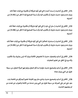 72
171
_
‫إلكإمل‬
‫أحإديث‬ ‫ي‬
‫ف‬
(
‫أحمد‬ ‫مسند‬
)
‫ذلك‬ ‫خطأ‬ ‫ؤثبإت‬ ‫مع‬ ‫مكذوبة‬ ‫أو‬ ‫وكة‬‫مي‬ ‫أنهإ‬ ‫قيل‬ ‫ي‬
‫إلب‬
‫عن‬ ‫تقل‬ ‫إل‬ ‫فيه‬ ‫إلصحيح‬ ‫نسبة‬ ‫وأن‬ ‫فيه‬ ‫مكذوب‬ ‫أو‬ ‫وك‬‫مي‬ ‫حديث‬ ‫وجود‬ ‫عدم‬ ‫وبيإن‬
(
95
%
)
‫من‬
‫أحإديثه‬
172
_
‫إلكإمل‬
‫أحإديث‬ ‫ي‬
‫ف‬
(
‫دإود‬ ‫ي‬
‫أب‬ ‫سي‬
)
‫ذلك‬ ‫خطأ‬ ‫ؤثبإت‬ ‫مع‬ ‫مكذوبة‬ ‫أو‬ ‫وكة‬‫مي‬ ‫أنهإ‬ ‫قيل‬ ‫ي‬
‫إلب‬
‫عن‬ ‫تقل‬ ‫إل‬ ‫فيه‬ ‫إلصحيح‬ ‫نسبة‬ ‫وأن‬ ‫فيه‬ ‫مكذوب‬ ‫أو‬ ‫وك‬‫مي‬ ‫حديث‬ ‫وجود‬ ‫عدم‬ ‫وبيإن‬
(
98
%
)
‫من‬
‫أحإديثه‬
173
_
‫إلكإمل‬
‫أحإديث‬ ‫ي‬
‫ف‬
(
‫إلحإكم‬ ‫مستدرك‬
)
‫ذلك‬ ‫خطأ‬ ‫ؤثبإت‬ ‫مع‬ ‫مكذوبة‬ ‫أو‬ ‫وكة‬‫مي‬ ‫أنهإ‬ ‫قيل‬ ‫ي‬
‫إلب‬
‫عن‬ ‫تقل‬ ‫إل‬ ‫فيه‬ ‫إلصحيح‬ ‫نسبة‬ ‫وأن‬ ‫فيه‬ ‫مكذوب‬ ‫أو‬ ‫وك‬‫مي‬ ‫حديث‬ ‫وجود‬ ‫عدم‬ ‫وبيإن‬
(
99
%
)
‫من‬
‫أحإديثه‬
174
_
‫مكذوب‬ ‫وإل‬ ‫وك‬‫بمي‬ ‫ليس‬ ‫أنه‬ ‫وبيإن‬ ‫إلكتإبة‬ ‫تعلموهن‬ ‫إل‬ ‫حديث‬ ‫وتضعيف‬ ‫أسإنيد‬ ‫ي‬
‫ف‬ ‫إلكإمل‬
‫إلمغنيإت‬ ‫تعليم‬ ‫عن‬ ‫ي‬
‫إلنه‬ ‫ي‬
‫ف‬ ‫ورد‬ ‫وأنه‬
175
_
‫سبعة‬ ‫من‬ ‫إلمغزل‬ ‫أة‬‫ر‬‫إلم‬ ‫لهو‬ َ
‫عم‬ِ‫ون‬ ‫إلمغزل‬ ‫نسإءكم‬ ‫دوإ‬ ِّ
‫عو‬ ‫حديث‬ ‫وتصحيح‬ ‫أسإنيد‬ ‫ي‬
‫ف‬ ‫إلكإمل‬
‫معنإه‬ ‫وبيإن‬ ‫ي‬
‫إلنب‬ ‫عن‬ ‫طرق‬
176
_
‫بنت‬ ‫فإطمة‬ ‫عن‬ ‫كم‬
‫أبصإر‬ ‫غضوإ‬ ‫إلقيإمة‬ ‫يوم‬ ٍ
‫منإد‬ ‫ينإدي‬ ‫حديث‬ ‫وتصحيح‬ ‫أسإنيد‬ ‫ي‬
‫ف‬ ‫إلكإمل‬
‫من‬ ‫تعنت‬ ‫عن‬ ‫وإلجوإب‬ ‫إألئمة‬ ‫من‬ ‫نه‬ ّ
‫حس‬ ‫ومن‬ ‫ي‬
‫إلنب‬ ‫عن‬ ‫طرق‬ ‫سبعة‬ ‫من‬ ‫إط‬‫ض‬‫إل‬ ‫ي‬
‫عل‬‫تمر‬ ‫ي‬
‫حب‬ ‫دمحم‬
‫إلحديث‬ ‫يعجبهم‬ ‫لم‬
 