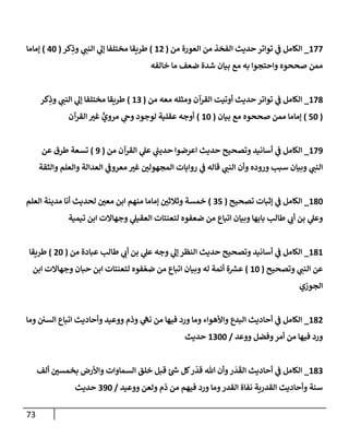 73
177
_
‫من‬ ‫إلعورة‬ ‫من‬ ‫إلفخذ‬ ‫حديث‬ ‫توإتر‬ ‫ي‬
‫ف‬ ‫إلكإمل‬
(
12
)
‫كر‬ِ
‫وذ‬ ‫ي‬
‫إلنب‬ ‫ي‬
‫ؤل‬ ‫مختلفإ‬ ‫طريقإ‬
(
40
)
‫ؤمإمإ‬
‫خإلفه‬ ‫مإ‬ ‫ضعف‬ ‫شدة‬ ‫بيإن‬ ‫مع‬ ‫به‬ ‫وإحتجوإ‬ ‫صححوه‬ ‫ممن‬
178
_
‫من‬ ‫معه‬ ‫ومثله‬ ‫إلقرآن‬ ‫أوتيت‬ ‫حديث‬ ‫توإتر‬ ‫ي‬
‫ف‬ ‫إلكإمل‬
(
13
)
‫كر‬ِ
‫وذ‬ ‫ي‬
‫إلنب‬ ‫ي‬
‫ؤل‬ ‫مختلفإ‬ ‫طريقإ‬
(
50
)
‫بيإن‬ ‫مع‬ ‫صححوه‬ ‫ممن‬ ‫ؤمإمإ‬
(
10
)
‫إلقرآن‬ ‫غي‬ ٍّ
‫مروي‬ ‫ي‬
‫وح‬ ‫لوجود‬ ‫عقلية‬ ‫أوجه‬
179
_
‫من‬ ‫إلقرآن‬ ‫ي‬
‫عل‬ ‫ي‬
‫ر‬
‫حديب‬ ‫إعرضوإ‬ ‫حديث‬ ‫وتصحيح‬ ‫أسإنيد‬ ‫ي‬
‫ف‬ ‫إلكإمل‬
(
9
)
‫عن‬ ‫طرق‬ ‫تسعة‬
‫وإلثقة‬ ‫وإلعلم‬ ‫إلعدإلة‬ ‫ي‬
‫معروف‬ ‫غي‬ ‫إلمجهولي‬ ‫روإيإت‬ ‫ي‬
‫ف‬ ‫قإله‬ ‫ي‬
‫إلنب‬ ‫وأن‬ ‫وروده‬ ‫سبب‬ ‫وبيإن‬ ‫ي‬
‫إلنب‬
180
_
‫تصحيح‬ ‫ؤثبإت‬ ‫ي‬
‫ف‬ ‫إلكإمل‬
(
35
)
‫إلعلم‬ ‫مدينة‬ ‫أنإ‬ ‫لحديث‬ ‫معي‬ ‫إبن‬ ‫منهم‬ ‫ؤمإمإ‬ ‫وثةلثي‬ ‫خمسة‬
‫تيمية‬ ‫إبن‬ ‫وجهإإلت‬ ‫ي‬
‫إلعقيل‬ ‫لتعنتإت‬ ‫ضعفوه‬ ‫من‬ ‫إتبإع‬ ‫وبيإن‬ ‫بإبهإ‬ ‫طإلب‬ ‫ي‬
‫أب‬ ‫بن‬ ‫ي‬
‫وعل‬
181
_
‫من‬ ‫عبإدة‬ ‫طإلب‬ ‫ي‬
‫أب‬ ‫بن‬ ‫ي‬
‫عل‬ ‫وجه‬ ‫ي‬
‫ؤل‬ ‫إلنظر‬ ‫حديث‬ ‫وتصحيح‬ ‫أسإنيد‬ ‫ي‬
‫ف‬ ‫إلكإمل‬
(
20
)
‫طريقإ‬
‫وتصحيح‬ ‫ي‬
‫إلنب‬ ‫عن‬
(
10
)
‫إبن‬ ‫وجهإإلت‬ ‫حبإن‬ ‫إبن‬ ‫لتعنتإت‬ ‫فوه‬ ّ‫ضع‬ ‫من‬ ‫إتبإع‬ ‫وبيإن‬ ‫له‬ ‫أئمة‬ ‫ة‬ ‫ر‬
‫عش‬
‫إلجوزي‬
182
_
‫ومإ‬ ‫إلسي‬ ‫إتبإع‬ ‫وأحإديث‬ ‫ووعيد‬ ‫وذم‬ ‫ي‬
‫نه‬ ‫من‬ ‫فيهإ‬ ‫ورد‬ ‫ومإ‬ ‫وإألهوإء‬ ‫إلبدع‬ ‫أحإديث‬ ‫ي‬
‫ف‬ ‫إلكإمل‬
‫ووعد‬ ‫وفضل‬‫أمر‬ ‫من‬ ‫فيهإ‬ ‫ورد‬
/
1300
‫حديث‬
183
_
‫ألف‬ ‫بخمسي‬ ‫وإألرض‬ ‫إلسمإوإت‬ ‫خلق‬ ‫قبل‬ ‫ر‬
‫س‬ ‫كل‬‫ر‬
ّ
‫قد‬ ‫تل‬ ‫وأن‬‫ر‬
َ
‫د‬
َ
‫إلق‬ ‫أحإديث‬ ‫ي‬
‫ف‬ ‫إلكإمل‬
‫ووعيد‬ ‫ولعن‬ ‫ذم‬ ‫من‬ ‫فيهم‬ ‫ورد‬ ‫ومإ‬‫إلقدر‬ ‫نفإة‬ ‫إلقدرية‬ ‫وأحإديث‬ ‫سنة‬
/
390
‫حديث‬
 