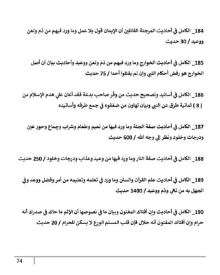 74
184
_
‫ولعن‬ ‫ذم‬ ‫من‬ ‫فيهم‬ ‫ورد‬ ‫ومإ‬ ‫عمل‬ ‫بةل‬ ‫قول‬ ‫إؤليمإن‬ ‫أن‬ ‫إلقإئلي‬ ‫إلمرجئة‬ ‫أحإديث‬ ‫ي‬
‫ف‬ ‫إلكإمل‬
‫ووعيد‬
/
30
‫حديث‬
185
_
‫أصل‬ ‫أن‬ ‫بيإن‬ ‫وأحإديث‬ ‫ووعيد‬ ‫ولعن‬ ‫ذم‬ ‫من‬ ‫فيهم‬ ‫ورد‬ ‫ومإ‬ ‫إلخوإرج‬ ‫أحإديث‬ ‫ي‬
‫ف‬ ‫إلكإمل‬
‫أحدإ‬ ‫يقتلوإ‬ ‫لم‬ ‫وإن‬ ‫ي‬
‫إلنب‬ ‫أحكإم‬ ‫رفض‬ ‫هو‬ ‫إلخوإرج‬
/
75
‫حديث‬
186
_
‫من‬ ‫إؤلسةلم‬ ‫هدم‬ ‫ي‬
‫عل‬ ‫أعإن‬ ‫فقد‬ ‫بدعة‬ ‫صإحب‬ ‫ر‬
ّ
‫وق‬ ‫من‬ ‫حديث‬ ‫وتصحيح‬ ‫أسإنيد‬ ‫ي‬
‫ف‬ ‫إلكإمل‬
(
8
)
‫وأسإنيده‬ ‫طرقه‬ ‫جمع‬ ‫ي‬
‫ف‬ ‫فوه‬ ّ‫ضع‬ ‫من‬ ‫تهإون‬ ‫وبيإن‬ ‫ي‬
‫إلنب‬ ‫عن‬ ‫طرق‬ ‫ثمإنية‬
187
_
‫عي‬‫وحور‬ ‫مإع‬ ِ
‫وج‬ ‫إب‬ ‫ر‬
‫وش‬ ‫وطعإم‬ ‫نعيم‬ ‫من‬ ‫فيهإ‬ ‫ورد‬ ‫ومإ‬ ‫إلجنة‬ ‫صفة‬ ‫أحإديث‬ ‫ي‬
‫ف‬ ‫إلكإمل‬
‫تل‬ ‫وجه‬ ‫ي‬
‫ؤل‬ ‫ونظر‬ ‫وخلود‬ ‫ودرجإت‬
/
600
‫حديث‬
188
_
‫وخلود‬ ‫ودرجإت‬ ‫وعذإب‬ ‫وعيد‬ ‫من‬ ‫فيهإ‬ ‫ورد‬ ‫ومإ‬‫إلنإر‬ ‫صفة‬ ‫أحإديث‬ ‫ي‬
‫ف‬ ‫إلكإمل‬
/
250
‫حديث‬
189
_
‫ي‬
‫وف‬ ‫ووعد‬ ‫وفضل‬‫أمر‬ ‫من‬ ‫وتعليمه‬ ‫تعلمه‬ ‫ي‬
‫ف‬ ‫ورد‬ ‫ومإ‬ ‫وإلسي‬ ‫إلقرآن‬ ‫علم‬ ‫أحإديث‬ ‫ي‬
‫ف‬ ‫إلكإمل‬
‫ووعيد‬ ‫وذم‬ ‫ي‬
‫نه‬ ‫من‬ ‫به‬ ‫إلجهل‬
/
1400
‫حديث‬
190
_
‫أنه‬ ‫صدرك‬ ‫ي‬
‫ف‬ ‫حإك‬ ‫مإ‬ ‫إؤلثم‬ ‫أن‬ ‫نصوصهإ‬ ‫ي‬
‫ف‬ ‫مإ‬ ‫وبيإن‬ ‫إلمفتون‬ ‫أفتإك‬ ‫وإن‬ ‫أحإديث‬ ‫ي‬
‫ف‬ ‫إلكإمل‬
‫إم‬‫ر‬‫للح‬ ‫يسكن‬ ‫إل‬ ‫ع‬ِ
‫إلور‬ ‫إلمسلم‬ ‫قلب‬ ‫فؤن‬ ‫حةلل‬ ‫أنه‬ ‫إلمفتون‬ ‫أفتإك‬ ‫وإن‬ ‫إم‬‫ر‬‫ح‬
/
20
‫حديث‬
 