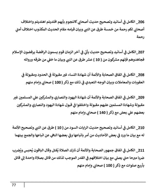 77
206
_
‫وإختةلف‬ ‫إهتديتم‬ ‫إقتديتم‬ ‫بأيهم‬ ‫كإلنجوم‬ ‫ي‬
‫أصحإب‬ ‫حديث‬ ‫وتصحيح‬ ‫أسإنيد‬ ‫ي‬
‫ف‬ ‫إلكإمل‬
‫ي‬
‫أمب‬ ‫إختةلف‬ ‫إلمكذوب‬ ‫إلحديث‬ ‫مقإم‬ ‫قيإمه‬ ‫وبيإن‬ ‫ي‬
‫إلنب‬ ‫عن‬ ‫طرق‬ ‫خمسة‬ ‫من‬ ‫رحمة‬ ‫لكم‬ ‫ي‬
‫أصحإب‬
‫رحمة‬
207
_
‫إؤلسةلم‬ ‫يرفضون‬ ‫إفضة‬‫ر‬‫إل‬ ‫يسمون‬ ‫قوم‬ ‫إلزمإن‬ ‫آخر‬ ‫ي‬
‫ف‬ ‫ي‬
‫يأب‬ ‫حديث‬ ‫وتصحيح‬ ‫أسإنيد‬ ‫ي‬
‫ف‬ ‫إلكإمل‬
‫من‬ ‫كون‬ ‫ر‬
‫مش‬ ‫فؤنهم‬ ‫فجإهدوهم‬
(
10
)
‫وروإته‬ ‫طرقه‬ ‫من‬ ‫ي‬
‫خف‬ ‫مإ‬ ‫وبيإن‬ ‫ي‬
‫إلنب‬ ‫عن‬ ‫طرق‬ ‫ر‬
‫عش‬
208
_
‫ي‬
‫ف‬ ‫ومقبولة‬ ‫إلحدود‬ ‫ي‬
‫ف‬ ‫مقبولة‬ ‫غي‬ ‫إلنسإء‬ ‫شهإدة‬ ‫أن‬ ‫وإألئمة‬ ‫إلصحإبة‬ ‫إتفإق‬ ‫ي‬
‫ف‬ ‫إلكإمل‬
‫كر‬ِ
‫ذ‬ ‫مع‬ ‫ذلك‬ ‫ي‬
‫ف‬ ‫إلتعبدي‬ ‫إلوجه‬ ‫وبيإن‬ ‫وإلمعإمةلت‬ ‫إلعقوبإت‬
(
100
)
‫منهم‬ ‫وإمإم‬ ‫ي‬
‫صحإب‬
209
_
‫غي‬ ‫إلمسلمي‬ ‫ي‬
‫عل‬ ‫كي‬ ‫ر‬
‫وإلمش‬ ‫وإلنصإري‬ ‫إليهود‬ ‫شهإدة‬ ‫أن‬ ‫وإألئمة‬ ‫إلصحإبة‬ ‫إتفإق‬ ‫ي‬
‫ف‬ ‫إلكإمل‬
‫كي‬ ‫ر‬
‫وإلمش‬ ‫وإلنصإري‬ ‫إليهود‬ ‫شهإدة‬ ‫قبول‬ ‫ي‬
‫ف‬ ‫وإختلفوإ‬ ‫مقبولة‬ ‫عليهم‬ ‫إلمسلمي‬ ‫وشهإدة‬ ‫مقبولة‬
‫كر‬ِ
‫ذ‬ ‫مع‬ ‫بعض‬ ‫ي‬
‫عل‬ ‫بعضهم‬
(
140
)
‫منهم‬ ‫وإمإم‬ ‫ي‬
‫صحإب‬
210
_
‫من‬ ‫إلسود‬ ‫إيإت‬‫ر‬‫إل‬ ‫حديث‬ ‫وتصحيح‬ ‫أسإنيد‬ ‫ي‬
‫ف‬ ‫إلكإمل‬
(
10
)
‫إألئمة‬ ‫وتصحيح‬ ‫ي‬
‫إلنب‬ ‫عن‬ ‫طرق‬
‫بينهمإ‬ ‫وإلجمع‬ ‫إتبإعهإ‬ ‫عن‬ ‫ي‬
‫إلنه‬ ‫بعضهإ‬ ‫ي‬
‫وف‬ ‫بإتبإعهإ‬ ‫أمر‬ ‫من‬ ‫إألحإديث‬ ‫بعض‬ ‫ي‬
‫ف‬ ‫ورد‬ ‫مإ‬ ‫بيإن‬ ‫مع‬ ‫له‬
211
_
‫ب‬‫ض‬
ُ
‫وي‬ ‫حبس‬
ُ
‫ي‬ ‫إلبإقون‬ ‫وقإل‬ ‫قتل‬
ُ
‫ي‬ ‫إلصةلة‬ ‫تإرك‬ ‫أن‬ ‫وإألئمة‬ ‫إلصحإبة‬ ‫جمهور‬ ‫إتفإق‬ ‫ي‬
‫ف‬ ‫إلكإمل‬
‫قإئل‬ ‫ي‬
‫ؤل‬ ‫وإحدة‬ ‫بصةلة‬ ‫قإئل‬ ‫من‬ ‫لذلك‬ ‫إلموجب‬ ‫إلقدر‬ ‫ي‬
‫ف‬ ‫إختةلفهم‬ ‫بيإن‬ ‫مع‬ ‫ي‬
‫يصل‬ ‫ي‬
‫حب‬ ‫حإ‬‫مي‬ ‫بإ‬‫ض‬
‫كر‬ِ
‫ذ‬ ‫مع‬ ‫صلوإت‬ ‫ع‬‫بأرب‬
(
100
)
‫منهم‬ ‫وإمإم‬ ‫ي‬
‫صحإب‬
 
