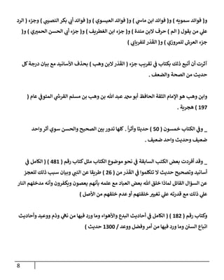 8
‫و‬
(
‫سمويه‬ ‫فوإئد‬
)
‫و‬
(
‫ي‬
‫مإس‬ ‫إبن‬ ‫فوإئد‬
)
‫و‬
(
‫إلعيسوي‬ ‫فوإئد‬
)
‫و‬
(
‫ي‬
‫إلنصيب‬ ‫بكر‬ ‫ي‬
‫أب‬ ‫فوإئد‬
)
‫وجزء‬
(
‫إلرد‬
‫يقول‬ ‫من‬ ‫ي‬
‫عل‬
(
‫إلم‬
)
‫مندة‬ ‫إلبن‬ ‫حرف‬
)
‫و‬
(
‫إلغطريف‬ ‫إبن‬ ‫جزء‬
)
‫و‬
(
‫ي‬‫إلحمي‬ ‫إلحسن‬ ‫ي‬
‫أب‬ ‫جزء‬
)
‫و‬
(
‫للمروزي‬ ‫إلعرش‬ ‫جزء‬
)
‫و‬
(
‫ي‬
‫للفريإب‬ ‫ر‬
َ
‫د‬
َ
‫إلق‬
)
‫جزء‬ ‫تقريب‬ ‫ي‬
‫ف‬ ‫بكتإب‬ ‫ذلك‬ ‫أتبع‬ ‫أن‬ ‫آثرت‬
(
‫وهب‬ ‫إلبن‬‫ر‬
َ
‫د‬
َ
‫إلق‬
)
‫كل‬‫درجة‬ ‫بيإن‬ ‫مع‬ ‫إألسإنيد‬ ‫بحذف‬
‫وإلضعف‬ ‫إلصحة‬ ‫من‬ ‫حديث‬
.
‫عإم‬ ‫ي‬
‫إلمتوف‬ ‫ي‬
‫ر‬
‫إلقرس‬ ‫مسلم‬ ‫بن‬ ‫وهب‬ ‫بن‬ ‫تل‬ ‫عبد‬ ‫دمحم‬‫أبو‬ ‫إلحإفظ‬ ‫إلثقة‬ ‫إؤلمإم‬ ‫هو‬ ‫وهب‬ ‫وإبن‬
(
197
)
‫هجرية‬
.
_
‫خمسون‬ ‫إلكتإب‬ ‫ي‬
‫وف‬
(
50
)
ً
‫إ‬‫ر‬‫وأث‬ ‫حديثإ‬
.
‫وإحد‬‫أثر‬ ‫سوي‬ ‫وإلحسن‬ ‫إلصحيح‬ ‫بي‬ ‫تدور‬ ‫كلهإ‬
‫ضعيف‬ ‫وإحد‬ ‫وحديث‬ ‫ضعيف‬
.
_
‫كتإب‬‫مثل‬ ‫إلكتإب‬ ‫موضوع‬ ‫نحو‬ ‫ي‬
‫ف‬ ‫إلسإبقة‬ ‫إلكتب‬ ‫بعض‬ ‫أفردت‬ ‫وقد‬
‫رقم‬
(
481
)
(
‫ي‬
‫ف‬ ‫إلكإمل‬
‫من‬ ‫ر‬
َ
‫د‬
َ
‫إلق‬ ‫ي‬
‫ف‬ ‫تتكلموإ‬ ‫إل‬ ‫حديث‬ ‫وتصحيح‬ ‫أسإنيد‬
(
26
)
‫للعجز‬ ‫ذلك‬ ‫سبب‬ ‫وبيإن‬ ‫ي‬
‫إلنب‬ ‫عن‬ ‫طريقإ‬
‫إلنإر‬ ‫مدخلهم‬ ‫وأنه‬ ‫ويكفرون‬ ‫يعصون‬ ‫بأنهم‬ ‫علمه‬ ‫مع‬ ‫إلعبإد‬ ‫بعض‬ ‫تل‬ ‫خلق‬ ‫لمإذإ‬ ‫إلقإئل‬ ‫إلسؤإل‬ ‫عن‬
‫إألصل‬ ‫من‬ ‫خلقهم‬ ‫عدم‬‫أو‬ ‫خلقتهم‬ ‫تغيي‬ ‫ي‬
‫عل‬ ‫قدرته‬ ‫مع‬ ‫ذلك‬ ‫ي‬
‫عل‬
)
‫رقم‬ ‫وكتإب‬
(
182
( )
‫وأحإديث‬ ‫ووعيد‬ ‫وذم‬ ‫ي‬
‫نه‬ ‫من‬ ‫فيهإ‬ ‫ورد‬ ‫ومإ‬ ‫وإألهوإء‬ ‫إلبدع‬ ‫أحإديث‬ ‫ي‬
‫ف‬ ‫إلكإمل‬
‫ووعد‬ ‫وفضل‬‫أمر‬ ‫من‬ ‫فيهإ‬ ‫ورد‬ ‫ومإ‬ ‫إلسي‬ ‫إتبإع‬
/
1300
‫حديث‬
)
 