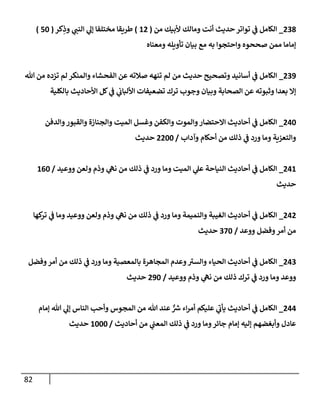 82
238
_
‫من‬ ‫ألبيك‬ ‫ومإلك‬ ‫أنت‬ ‫حديث‬ ‫توإتر‬ ‫ي‬
‫ف‬ ‫إلكإمل‬
(
12
)
‫كر‬ِ
‫وذ‬ ‫ي‬
‫إلنب‬ ‫ي‬
‫ؤل‬ ‫مختلفإ‬ ‫طريقإ‬
(
50
)
‫ومعنإه‬ ‫تأويله‬ ‫بيإن‬ ‫مع‬ ‫به‬ ‫وإحتجوإ‬ ‫صححوه‬ ‫ممن‬ ‫ؤمإمإ‬
239
_
‫تل‬ ‫من‬ ‫تزده‬ ‫لم‬ ‫وإلمنكر‬ ‫إلفحشإء‬ ‫عن‬ ‫صةلته‬ ‫تنهه‬ ‫لم‬ ‫من‬ ‫حديث‬ ‫وتصحيح‬ ‫أسإنيد‬ ‫ي‬
‫ف‬ ‫إلكإمل‬
‫بإلكلية‬ ‫إألحإديث‬ ‫كل‬ ‫ي‬
‫ف‬ ‫ي‬
‫إأللبإب‬ ‫تضعيفإت‬ ‫ترك‬ ‫وجوب‬ ‫وبيإن‬ ‫إلصحإبة‬ ‫عن‬ ‫وثبوته‬ ‫بعدإ‬ ‫ؤإل‬
240
_
‫وإلدفن‬‫وإلقبور‬ ‫وإلجنإزة‬ ‫إلميت‬ ‫وغسل‬ ‫وإلكفن‬ ‫وإلموت‬‫إإلحتضإر‬ ‫أحإديث‬ ‫ي‬
‫ف‬ ‫إلكإمل‬
‫وآدإب‬ ‫أحكإم‬ ‫من‬ ‫ذلك‬ ‫ي‬
‫ف‬ ‫ورد‬ ‫ومإ‬ ‫وإلتعزية‬
/
2200
‫حديث‬
241
_
‫ووعيد‬ ‫ولعن‬ ‫وذم‬ ‫ي‬
‫نه‬ ‫من‬ ‫ذلك‬ ‫ي‬
‫ف‬ ‫ورد‬ ‫ومإ‬ ‫إلميت‬ ‫ي‬
‫عل‬ ‫إلنيإحة‬ ‫أحإديث‬ ‫ي‬
‫ف‬ ‫إلكإمل‬
/
160
‫حديث‬
242
_
‫كهإ‬
‫تر‬ ‫ي‬
‫ف‬ ‫ومإ‬ ‫ووعيد‬ ‫ولعن‬ ‫وذم‬ ‫ي‬
‫نه‬ ‫من‬ ‫ذلك‬ ‫ي‬
‫ف‬ ‫ورد‬ ‫ومإ‬ ‫وإلنميمة‬ ‫إلغيبة‬ ‫أحإديث‬ ‫ي‬
‫ف‬ ‫إلكإمل‬
‫ووعد‬ ‫وفضل‬‫أمر‬ ‫من‬
/
370
‫حديث‬
243
_
‫وفضل‬‫أمر‬ ‫من‬ ‫ذلك‬ ‫ي‬
‫ف‬ ‫ورد‬ ‫ومإ‬ ‫بإلمعصية‬ ‫إلمجإهرة‬ ‫وعدم‬‫وإلسي‬ ‫إلحيإء‬ ‫أحإديث‬ ‫ي‬
‫ف‬ ‫إلكإمل‬
‫ووعيد‬ ‫وذم‬ ‫ي‬
‫نه‬ ‫من‬ ‫ذلك‬ ‫ترك‬ ‫ي‬
‫ف‬ ‫ورد‬ ‫ومإ‬ ‫ووعد‬
/
290
‫حديث‬
244
_
‫ؤمإم‬ ‫تل‬ ‫ي‬
‫ؤل‬ ‫إلنإس‬ ‫وأحب‬ ‫إلمجوس‬ ‫من‬ ‫تل‬ ‫عند‬ ٌّ ‫ر‬
‫ش‬ ‫إء‬‫ر‬‫أم‬ ‫عليكم‬ ‫ي‬
‫يأب‬ ‫أحإديث‬ ‫ي‬
‫ف‬ ‫إلكإمل‬
‫أحإديث‬ ‫من‬ ‫ي‬
‫إلمعب‬ ‫ذلك‬ ‫ي‬
‫ف‬ ‫ورد‬ ‫ومإ‬‫جإئر‬ ‫ؤمإم‬ ‫ؤليه‬ ‫وأبغضهم‬ ‫عإدل‬
/
1000
‫حديث‬
 
