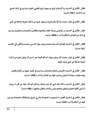 83
245
_
‫ي‬
‫إلمعب‬ ‫ذلك‬ ‫ي‬
‫ف‬ ‫ورد‬ ‫ومإ‬ ‫للغربإء‬ ‫ي‬
‫فطوب‬ ‫غريبإ‬ ‫وسيعود‬ ‫غريبإ‬ ‫إؤلسةلم‬ ‫بدأ‬ ‫أحإديث‬ ‫ي‬
‫ف‬ ‫إلكإمل‬
‫أحإديث‬ ‫من‬
/
160
‫حديث‬
246
_
‫من‬ ‫غريبإ‬ ‫وسيعود‬ ‫غريبإ‬ ‫إؤلسةلم‬ ‫بدأ‬ ‫حديث‬ ‫توإتر‬ ‫ي‬
‫ف‬ ‫إلكإمل‬
(
25
)
‫ي‬
‫إلنب‬ ‫ي‬
‫ؤل‬ ‫مختلفإ‬ ‫طريقإ‬
247
_
‫ورد‬ ‫ومإ‬ ‫إن‬‫وإلجي‬ ‫وإألصحإب‬ ‫وإألقإرب‬ ‫وإؤلخوة‬ ‫إألبنإء‬ ‫وصلة‬ ‫إلوإلدين‬ ‫بر‬ ‫أحإديث‬ ‫ي‬
‫ف‬ ‫إلكإمل‬
‫وآدإب‬ ‫وأحكإم‬ ‫فضإئل‬ ‫من‬ ‫ذلك‬ ‫ي‬
‫ف‬
/
4800
‫حديث‬
248
_
‫إلقإسم‬ ‫ي‬
‫بأب‬ ‫ي‬
‫وإلتكب‬ ‫بمحمد‬ ‫ي‬
‫إلتسىم‬ ‫جوإز‬ ‫وبيإن‬ ‫بمحمد‬ ‫إلتسمية‬ ‫فضإئل‬ ‫أحإديث‬ ‫ي‬
‫ف‬ ‫إلكإمل‬
/
50
‫حديث‬
249
_
‫من‬ ‫إ‬‫ر‬‫ع‬ ِ
‫ش‬ ‫يمتل‬ ‫أن‬ ‫من‬ ‫له‬ ‫خي‬ ‫يحإ‬
َ
‫ق‬ ‫أحدكم‬ ‫جوف‬ ‫يمتل‬ ‫ألن‬ ‫حديث‬ ‫توإتر‬ ‫ي‬
‫ف‬ ‫إلكإمل‬
(
12
)
‫تأويله‬ ‫وبيإن‬ ‫ي‬
‫إلنب‬ ‫ي‬
‫ؤل‬ ‫مختلفإ‬ ‫طريقإ‬
250
_
‫وفضل‬ ‫كفإرة‬‫من‬ ‫عليهإ‬‫إلصي‬ ‫ي‬
‫ف‬ ‫ورد‬ ‫ومإ‬ ‫وإلمصإئب‬ ‫وإلبةليإ‬ ‫إض‬‫ر‬‫إألم‬ ‫أحإديث‬ ‫ي‬
‫ف‬ ‫إلكإمل‬
‫وآدإب‬ ‫فضإئل‬ ‫من‬ ‫فيهإ‬ ‫ورد‬ ‫ومإ‬ ‫إلمريض‬ ‫وعيإدة‬ ‫وثوإب‬ ‫ووعد‬
/
1400
‫حديث‬
251
_
‫وبيإن‬ ‫دإء‬ ‫كل‬‫من‬ ‫شفإء‬ ‫أنه‬ ‫فيه‬ ‫قإل‬ ‫ومإ‬ ‫وشفإء‬ ‫دوإء‬ ‫أنه‬ ‫ي‬
‫إلنب‬ ‫فيه‬ ‫قإل‬ ‫مإ‬ ‫أحإديث‬ ‫ي‬
‫ف‬ ‫إلكإمل‬
‫وإلجهل‬ ‫وإلظن‬ ‫بإلشك‬ ‫وليس‬ ‫وإلعلم‬ ‫وإليقي‬ ‫بإلجزم‬ ‫قإلهإ‬ ‫ي‬
‫إلنب‬ ‫أن‬
/
980
‫حديث‬
252
_
‫ورد‬ ‫ومإ‬ ‫بإلحجإمة‬ ‫وإلمةلئكة‬ ‫يل‬‫جي‬ ‫ي‬
‫وأمرب‬ ‫إلحجإمة‬ ‫به‬ ‫تدإويتم‬ ‫مإ‬ ‫أفضل‬ ‫أحإديث‬ ‫ي‬
‫ف‬ ‫إلكإمل‬
‫وآدإب‬ ‫أحكإم‬ ‫من‬ ‫فيهإ‬
/
260
‫حديث‬
 