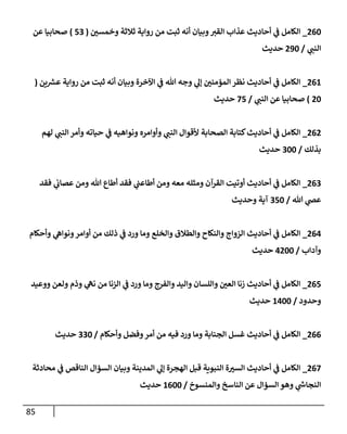85
260
_
‫وخمسي‬ ‫ثةلثة‬ ‫روإية‬ ‫من‬ ‫ثبت‬ ‫أنه‬ ‫وبيإن‬‫إلقي‬ ‫عذإب‬ ‫أحإديث‬ ‫ي‬
‫ف‬ ‫إلكإمل‬
(
53
)
‫عن‬ ‫صحإبيإ‬
‫ي‬
‫إلنب‬
/
290
‫حديث‬
261
_
‫ين‬ ‫ر‬
‫عش‬ ‫روإية‬ ‫من‬ ‫ثبت‬ ‫أنه‬ ‫وبيإن‬ ‫إآلخرة‬ ‫ي‬
‫ف‬ ‫تل‬ ‫وجه‬ ‫ي‬
‫ؤل‬ ‫إلمؤمني‬ ‫نظر‬ ‫أحإديث‬ ‫ي‬
‫ف‬ ‫إلكإمل‬
(
20
)
‫ي‬
‫إلنب‬ ‫عن‬ ‫صحإبيإ‬
/
75
‫حديث‬
262
_
‫لهم‬ ‫ي‬
‫إلنب‬ ‫وأمر‬ ‫حيإته‬ ‫ي‬
‫ف‬ ‫ونوإهيه‬ ‫وأوإمره‬ ‫ي‬
‫إلنب‬ ‫ألقوإل‬ ‫إلصحإبة‬ ‫كتإبة‬‫أحإديث‬ ‫ي‬
‫ف‬ ‫إلكإمل‬
‫بذلك‬
/
300
‫حديث‬
263
_
‫فقد‬ ‫ي‬
‫عصإب‬ ‫ومن‬ ‫تل‬ ‫أطإع‬ ‫فقد‬ ‫ي‬
‫أطإعب‬ ‫ومن‬ ‫معه‬ ‫ومثله‬ ‫إلقرآن‬ ‫أوتيت‬ ‫أحإديث‬ ‫ي‬
‫ف‬ ‫إلكإمل‬
‫تل‬ ‫ي‬
‫عَص‬
/
350
‫وحديث‬ ‫آية‬
264
_
‫وأحكإم‬ ‫ي‬
‫ونوإه‬‫أوإمر‬ ‫من‬ ‫ذلك‬ ‫ي‬
‫ف‬ ‫ورد‬ ‫ومإ‬ ‫وإلخلع‬ ‫وإلطةلق‬ ‫وإلنكإح‬ ‫إلزوإج‬ ‫أحإديث‬ ‫ي‬
‫ف‬ ‫إلكإمل‬
‫وآدإب‬
/
4200
‫حديث‬
265
_
‫ووعيد‬ ‫ولعن‬ ‫وذم‬ ‫ي‬
‫نه‬ ‫من‬ ‫إلزنإ‬ ‫ي‬
‫ف‬ ‫ورد‬ ‫ومإ‬ ‫وإلفرج‬ ‫وإليد‬ ‫وإللسإن‬ ‫إلعي‬ ‫زنإ‬ ‫أحإديث‬ ‫ي‬
‫ف‬ ‫إلكإمل‬
‫وحدود‬
/
1400
‫حديث‬
266
_
‫وأحكإم‬ ‫وفضل‬‫أمر‬ ‫من‬ ‫فيه‬ ‫ورد‬ ‫ومإ‬ ‫إلجنإبة‬ ‫غسل‬ ‫أحإديث‬ ‫ي‬
‫ف‬ ‫إلكإمل‬
/
330
‫حديث‬
267
_
‫محإدثة‬ ‫ي‬
‫ف‬ ‫إلنإقص‬ ‫إلسؤإل‬ ‫وبيإن‬ ‫إلمدينة‬ ‫ي‬
‫ؤل‬ ‫إلهجرة‬ ‫قبل‬ ‫إلنبوية‬ ‫ة‬‫إلسي‬ ‫أحإديث‬ ‫ي‬
‫ف‬ ‫إلكإمل‬
‫وإلمنسوخ‬ ‫إلنإسخ‬ ‫عن‬ ‫إلسؤإل‬ ‫وهو‬ ‫ي‬
‫ر‬
‫إلنجإس‬
/
1600
‫حديث‬
 