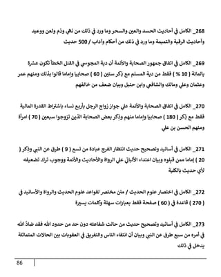 86
268
_
‫ووعيد‬ ‫ولعن‬ ‫وذم‬ ‫ي‬
‫نه‬ ‫من‬ ‫ذلك‬ ‫ي‬
‫ف‬ ‫ورد‬ ‫ومإ‬‫وإلسحر‬ ‫وإلعي‬ ‫إلحسد‬ ‫أحإديث‬ ‫ي‬
‫ف‬ ‫إلكإمل‬
‫وآدإب‬ ‫أحكإم‬ ‫من‬ ‫ذلك‬ ‫ي‬
‫ف‬ ‫ورد‬ ‫ومإ‬ ‫وإلتميمة‬ ‫إلرقية‬ ‫وأحإديث‬
/
500
‫حديث‬
269
_
‫ة‬ ‫ر‬
‫عش‬ ‫تكون‬ ‫إلخطأ‬ ‫إلقتل‬ ‫ي‬
‫ف‬ ‫ي‬
‫إلمجوس‬ ‫دية‬ ‫أن‬ ‫وإألئمة‬ ‫إلصحإبة‬ ‫جمهور‬ ‫إتفإق‬ ‫ي‬
‫ف‬ ‫إلكإمل‬
‫بإلمإئة‬
(
10
%
)
‫ستي‬ ‫كر‬ِ
‫ذ‬ ‫مع‬ ‫إلمسلم‬ ‫دية‬ ‫من‬ ‫فقط‬
(
60
)
‫عمر‬ ‫ومنهم‬ ‫بذلك‬ ‫قإلوإ‬ ‫وإمإمإ‬ ‫صحإبيإ‬
‫خإلفهم‬ ‫من‬ ‫ضعف‬ ‫وبيإن‬ ‫حنبل‬ ‫وإبن‬ ‫ي‬
‫وإلشإفع‬ ‫ومإلك‬ ‫ي‬
‫وعل‬ ‫وعثمإن‬
270
_
‫إلمإلية‬ ‫إلقدرة‬ ‫إط‬‫بإشي‬ ‫نسإء‬ ‫ع‬‫بأرب‬ ‫إلرجل‬ ‫زوإج‬ ‫جوإز‬ ‫ي‬
‫عل‬ ‫وإألئمة‬ ‫إلصحإبة‬ ‫إتفإق‬ ‫ي‬
‫ف‬ ‫إلكإمل‬
‫كر‬ِ
‫ذ‬ ‫مع‬ ‫فقط‬
(
180
)
‫سبعي‬ ‫تزوجوإ‬ ‫إلذين‬ ‫إلصحإبة‬ ‫بعض‬ ‫كر‬ِ
‫وذ‬ ‫منهم‬ ‫وإمإمإ‬ ‫صحإبيإ‬
(
70
)
‫أة‬‫ر‬‫إم‬
‫ي‬
‫عل‬ ‫بن‬ ‫إلحسن‬ ‫ومنهم‬
271
_
‫تسع‬ ‫من‬ ‫عبإدة‬ ‫إلفرج‬ ‫إنتظإر‬ ‫حديث‬ ‫وتصحيح‬ ‫أسإنيد‬ ‫ي‬
‫ف‬ ‫إلكإمل‬
(
9
)
‫كر‬ِ
‫وذ‬ ‫ي‬
‫إلنب‬ ‫عن‬ ‫طرق‬
(
20
)
‫تضعيفه‬ ‫ترك‬ ‫ووجوب‬ ‫وإألئمة‬ ‫وإألحإديث‬ ‫إلروإة‬ ‫ي‬
‫عل‬ ‫ي‬
‫إأللبإب‬ ‫إعتدإء‬ ‫وبيإن‬ ‫لوه‬ِ‫قب‬ ‫ممن‬ ‫ؤمإمإ‬
‫بإلكلية‬ ‫حديث‬ ‫ألي‬
272
_
‫إلحديث‬ ‫علوم‬‫إختصإر‬ ‫ي‬
‫ف‬ ‫إلكإمل‬
/
‫ي‬
‫ف‬ ‫وإألسإنيد‬ ‫وإلروإة‬ ‫إلحديث‬ ‫علوم‬ ‫لقوإعد‬ ‫مختض‬ ‫مي‬
(
270
)
‫ي‬
‫ف‬ ‫قإعدة‬
(
60
)
‫ة‬‫يسي‬ ‫وكلمإت‬ ‫سهلة‬ ‫إت‬‫ر‬‫بعبإ‬ ‫فقط‬ ‫صفحة‬
273
_
‫تل‬
َّ
‫ضإد‬ ‫فقد‬ ‫تل‬ ‫حدود‬ ‫من‬ ‫حد‬ ‫دون‬ ‫شفإعته‬ ‫حإلت‬ ‫من‬ ‫حديث‬ ‫وتصحيح‬ ‫أسإنيد‬ ‫ي‬
‫ف‬ ‫إلكإمل‬
‫إلمتمإثلة‬ ‫إلحإإلت‬ ‫بي‬ ‫إلعقوبإت‬ ‫ي‬
‫ف‬ ‫وإلتفريق‬ ‫إلنإس‬ ‫إنتقإء‬ ‫أن‬ ‫وبيإن‬ ‫ي‬
‫إلنب‬ ‫عن‬ ‫طرق‬ ‫سبع‬ ‫من‬ ‫أمره‬ ‫ي‬
‫ف‬
‫ذلك‬ ‫ي‬
‫ف‬ ‫يدخل‬
 