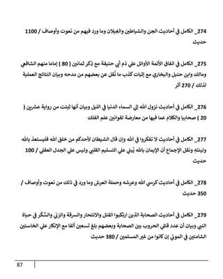 87
274
_
‫وأوصإف‬ ‫نعوت‬ ‫من‬ ‫فيهم‬ ‫ورد‬ ‫ومإ‬ ‫يةلن‬ ِ
‫وإلغ‬ ‫وإلشيإطي‬ ‫إلجن‬ ‫أحإديث‬ ‫ي‬
‫ف‬ ‫إلكإمل‬
/
1100
‫حديث‬
275
_
‫ثمإني‬ ‫كر‬ِ
‫ذ‬ ‫مع‬ ‫حنيفة‬ ‫ي‬
‫أب‬ ‫ذم‬ ‫ي‬
‫عل‬ ‫إألوإئل‬ ‫إألئمة‬ ‫إتفإق‬ ‫ي‬
‫ف‬ ‫إلكإمل‬
(
80
)
‫ي‬
‫إلشإفع‬ ‫منهم‬ ‫ؤمإمإ‬
‫إلعملية‬ ‫إلنتإئج‬ ‫وبيإن‬ ‫مدحه‬ ‫من‬ ‫بعضهم‬ ‫عن‬ ‫قل‬
ُ
‫ن‬ ‫مإ‬ ‫كذب‬‫ؤثبإت‬ ‫مع‬ ‫وإلبخإري‬ ‫حنبل‬ ‫وإبن‬ ‫ومإلك‬
‫لذلك‬
/
270
‫أثر‬
276
_
‫ين‬ ‫ر‬
‫عش‬ ‫روإية‬ ‫من‬ ‫ثبتت‬ ‫أنهإ‬ ‫وبيإن‬ ‫إلليل‬ ‫ي‬
‫ف‬ ‫إلدنيإ‬ ‫إلسمإء‬ ‫ي‬
‫ؤل‬ ‫تل‬ ‫نزول‬ ‫أحإديث‬ ‫ي‬
‫ف‬ ‫إلكإمل‬
(
20
)
‫إلفلك‬ ‫علم‬ ‫لقوإني‬ ‫معإرضة‬ ‫من‬ ‫فيهإ‬ ‫عمإ‬ ‫وإلكةلم‬ ‫صحإبيإ‬
277
_
‫بإثل‬ ‫فليستعذ‬ ‫تل‬ ‫خلق‬ ‫من‬ ‫ألحدكم‬ ‫إلشيطإن‬ ‫قإل‬ ‫وإن‬ ‫تل‬ ‫ي‬
‫ف‬ ‫تفكروإ‬ ‫إل‬ ‫أحإديث‬ ‫ي‬
‫ف‬ ‫إلكإمل‬
‫ي‬
‫إلعقل‬ ‫إلجدل‬ ‫ي‬
‫عل‬ ‫وليس‬ ‫ي‬
‫إلقلب‬ ‫إلتسليم‬ ‫ي‬
‫عل‬ ‫ي‬
‫بب‬
ُ
‫ي‬ ‫بإثل‬ ‫إؤليمإن‬ ‫أن‬ ‫إؤلجمإع‬ ‫ونقل‬ ِ
‫ولينته‬
/
100
‫حديث‬
278
_
‫وأوصإف‬ ‫نعوت‬ ‫من‬ ‫ذلك‬ ‫ي‬
‫ف‬ ‫ورد‬ ‫ومإ‬ ‫إلعرش‬ ‫وحملة‬ ‫وعرشه‬ ‫تل‬ ‫ي‬
‫كرس‬‫أحإديث‬ ‫ي‬
‫ف‬ ‫إلكإمل‬
/
350
‫حديث‬
279
_
‫حيإة‬ ‫ي‬
‫ف‬ ‫ر‬
ْ
‫ك‬ ُّ
‫وإلس‬ ‫ي‬
‫وإلزب‬ ‫وإلشقة‬‫وإإلنتحإر‬ ‫إلقتل‬ ‫إرتكبوإ‬ ‫إلذين‬ ‫إلصحإبة‬ ‫أحإديث‬ ‫ي‬
‫ف‬ ‫إلكإمل‬
‫إلخإسئي‬ ‫ي‬
‫عل‬‫إؤلنكإر‬ ‫مع‬ ‫ألفإ‬ ‫تسعي‬ ‫بلغ‬ ‫وبعضهم‬ ‫إلصحإبة‬ ‫بي‬ ‫إلحروب‬ ‫ي‬
‫قتل‬ ‫عدد‬ ‫أن‬ ‫وبيإن‬ ‫ي‬
‫إلنب‬
‫إلمسلمي‬ ‫غي‬ ‫من‬ ‫كإنوإ‬‫ؤن‬ ‫ي‬
‫إلموب‬ ‫ي‬
‫ف‬ ‫إلشإمتي‬
/
380
‫حديث‬
 