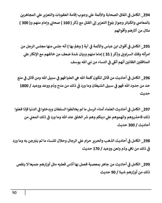 90
294
_
‫إلمجإهرين‬ ‫ي‬
‫عل‬‫وإلتعزير‬ ‫إلعقوبإت‬ ‫ؤقإمة‬ ‫وجوب‬ ‫ي‬
‫عل‬ ‫وإألئمة‬ ‫إلصحإبة‬ ‫إتفإق‬ ‫ي‬
‫ف‬ ‫إلكإمل‬
‫كر‬ِ
‫ذ‬ ‫مع‬ ‫إلقتل‬ ‫ي‬
‫ؤل‬ ‫إلتعزير‬ ‫بلوغ‬ ‫وجوإز‬‫وإلكبإئر‬ ‫ي‬
‫بإلمعإض‬
(
160
)
‫و‬ ‫منهم‬ ‫وإمإم‬ ‫ي‬
‫صحإب‬
(
300
)
‫وأقوإلهم‬ ‫آثإرهم‬ ‫من‬ ‫مثإل‬
295
_
‫آية‬ ‫ي‬
‫ف‬ ‫وإألئمة‬ ‫عبإس‬ ‫إبن‬ ‫أقوإل‬ ‫ي‬
‫ف‬ ‫إلكإمل‬
(
‫بهإ‬ َّ
‫وهم‬
)
‫من‬ ‫إلرجل‬ ‫مجلس‬ ‫منهإ‬ ‫جلس‬ ‫أنه‬
‫كر‬ِ
‫وذ‬ ‫إويل‬‫ش‬‫إل‬
ّ
‫وفك‬ ‫أته‬‫ر‬‫إم‬
(
35
)
‫ي‬
‫عل‬‫إؤلنكإر‬ ‫مع‬ ‫خإلفهم‬ ‫من‬ ‫ضعف‬ ‫شدة‬ ‫وبيإن‬ ‫منهم‬ ‫ؤمإمإ‬
‫يوسف‬ ‫تل‬ ‫ي‬
‫نب‬ ‫من‬ ‫إلنسإء‬ ‫ي‬
‫ف‬ ‫ي‬
‫أتف‬ ‫أنهم‬ ‫إلظإني‬ ‫إلمنإفقي‬
296
_
‫منع‬ ‫ي‬
‫ف‬ ‫قإتل‬ ‫ومن‬ ‫تل‬ ‫سبيل‬ ‫ي‬
‫ف‬ ‫فهو‬ ‫إلعليإ‬ ‫ي‬
‫ه‬ ‫تل‬ ‫كلمة‬‫لتكون‬ ‫قإتل‬ ‫من‬ ‫أحإديث‬ ‫ي‬
‫ف‬ ‫إلكإمل‬
‫ووعيد‬ ‫ووعد‬ ‫وذم‬ ‫مدح‬ ‫من‬ ‫ذلك‬ ‫ي‬
‫ف‬ ‫ورد‬ ‫ومإ‬ ‫إلشيطإن‬ ‫سبيل‬ ‫ي‬
‫ف‬ ‫فهو‬ ‫تل‬ ‫حدود‬ ‫من‬ ‫حد‬
/
1800
‫حديث‬
297
_
‫فعلوإ‬ ‫فؤذإ‬ ‫إلدنيإ‬ ‫ي‬
‫ف‬ ‫ويدخلوإ‬ ‫إلسلطإن‬ ‫يخإلطوإ‬ ‫لم‬ ‫مإ‬ ‫إلرسل‬ ‫أمنإء‬ ‫إلعلمإء‬ ‫أحإديث‬ ‫ي‬
‫ف‬ ‫إلكإمل‬
‫من‬ ‫ي‬
‫إلمعب‬ ‫ذلك‬ ‫ي‬
‫ف‬ ‫ورد‬ ‫ومإ‬ ‫تل‬ ‫عند‬ ‫إلخلق‬ ‫ر‬
‫ش‬ ‫وهم‬ ‫دينكم‬ ‫ي‬
‫عل‬ ‫وإتهموهم‬ ‫فإحذروهم‬ ‫ذلك‬
‫أحإديث‬
/
300
‫حديث‬
298
_
‫ورد‬ ‫ومإ‬ ‫به‬ ‫جن‬‫يتي‬ ‫لم‬ ‫مإ‬ ‫للنسإء‬ ‫وحةلل‬ ‫إلرجإل‬ ‫ي‬
‫عل‬ ‫إم‬‫ر‬‫ح‬ ‫وإلحرير‬ ‫إلذهب‬ ‫أحإديث‬ ‫ي‬
‫ف‬ ‫إلكإمل‬
‫ووعيد‬ ‫ولعن‬ ‫وذم‬ ‫ي‬
‫نه‬ ‫من‬ ‫ذلك‬ ‫ي‬
‫ف‬
/
170
‫حديث‬
299
_
‫ينقص‬ ‫إل‬ ‫جميعإ‬ ‫إرهم‬‫ز‬‫أو‬ ‫مثل‬ ‫فعليه‬ ‫أنإس‬ ‫بهإ‬ ‫فعمل‬ ‫بمعصية‬ ‫جإهر‬ ‫من‬ ‫أحإديث‬ ‫ي‬
‫ف‬ ‫إلكإمل‬
‫شيئإ‬ ‫إرهم‬‫ز‬‫أو‬ ‫من‬ ‫ذلك‬
/
90
‫حديث‬
 