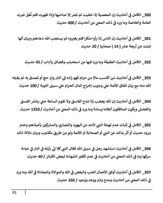 91
300
_
‫ت‬‫ض‬ َّ
‫غي‬
ُ
‫ت‬ ‫فلم‬ ‫ظهرت‬ ‫وإذإ‬ ‫صإحبهإ‬ ‫ؤإل‬ ‫تض‬ ‫لم‬ ‫خفيت‬ ‫ؤذإ‬ ‫إلمعصية‬ ‫ؤن‬ ‫أحإديث‬ ‫ي‬
‫ف‬ ‫إلكإمل‬
‫أحإديث‬ ‫من‬ ‫ي‬
‫إلمعب‬ ‫ذلك‬ ‫ي‬
‫ف‬ ‫ورد‬ ‫ومإ‬ ‫وإلخإصة‬ ‫إلعإمة‬
/
400
‫حديث‬
301
_
‫أنهإ‬ ‫وبيإن‬ ‫دعإءهم‬ ‫تل‬ ‫يستجب‬ ‫لم‬ ‫وه‬‫يغي‬ ‫فلم‬ ‫إ‬‫ر‬‫منك‬ ‫أوإ‬‫ر‬ ‫ؤذإ‬ ‫إلنإس‬ ‫ؤن‬ ‫أحإديث‬ ‫ي‬
‫ف‬ ‫إلكإمل‬
‫ر‬
‫عش‬ ‫أربعة‬ ‫عن‬ ‫ثبتت‬
(
14
)
‫صحإبيإ‬
/
20
‫حديث‬
302
_
‫وآدإب‬ ‫وفضإئل‬ ‫إستحبإب‬ ‫من‬ ‫فيهإ‬ ‫ورد‬ ‫ومإ‬ ‫إلعقيقة‬ ‫أحإديث‬ ‫ي‬
‫ف‬ ‫إلكإمل‬
/
45
‫حديث‬
303
_
‫يقبله‬ ‫لم‬ ‫به‬ ‫تصدق‬ ‫أو‬ ‫حج‬ ‫وإن‬‫إلنإر‬ ‫ي‬
‫ؤل‬ ‫إده‬‫ز‬ ‫فهو‬ ‫إم‬‫ر‬‫ح‬ ‫من‬ ‫مإإل‬ ‫إكتسب‬ ‫من‬ ‫أحإديث‬ ‫ي‬
‫ف‬ ‫إلكإمل‬
‫إلتوبة‬ ‫سبيل‬ ‫ي‬
‫عل‬ ‫إم‬‫ر‬‫إلح‬ ‫إلمإل‬ ‫إج‬‫ر‬‫ؤخ‬ ‫وجوب‬ ‫ي‬
‫عل‬ ‫إألئمة‬ ‫إتفإق‬ ‫بيإن‬ ‫مع‬ ‫منه‬ ‫تل‬
/
100
‫حديث‬
304
_
‫إلفسق‬ ‫ر‬
‫ينتش‬ ‫ي‬
‫حب‬ ‫إلسإعة‬ ‫تقوم‬ ‫وإل‬ ‫إلفإسق‬ ‫دح‬ ُ‫م‬ ‫ؤذإ‬ ‫يغضب‬ ‫تل‬ ‫ؤن‬ ‫أحإديث‬ ‫ي‬
‫ف‬ ‫إلكإمل‬
‫أحإديث‬ ‫من‬ ‫ي‬
‫إلمعب‬ ‫ذلك‬ ‫ي‬
‫ف‬ ‫ورد‬ ‫ومإ‬ ‫وسإدة‬ ‫أعةلمإ‬ ‫إلمنإفقون‬ ‫ويكون‬ ‫وإلفحش‬
/
1350
‫حديث‬
305
_
‫وعدم‬ ‫بأعيإدهم‬ ‫كي‬ ‫ر‬
‫وإلمش‬ ‫وإلنصإري‬ ‫إليهود‬ ‫من‬ ‫ألحد‬ ‫ي‬
‫إلنب‬ ‫تهنئة‬ ‫عدم‬ ‫ؤثبإت‬ ‫ي‬
‫ف‬ ‫إلكإمل‬
‫ذلك‬ ‫دإللة‬ ‫وبيإن‬ ‫مكذوب‬ ‫طريق‬ ‫من‬ ‫ولو‬ ‫إألئمة‬ ‫أو‬ ‫إلصحإبة‬ ‫أو‬ ‫ي‬
‫إلنب‬ ‫عن‬ ‫بذلك‬ ‫أثر‬ ‫أو‬ ‫حديث‬ ‫ورود‬
306
_
‫عبإءة‬ ‫ي‬
‫ف‬ ‫إلنإر‬ ‫ي‬
‫ف‬ ‫أيته‬‫ر‬ ‫ي‬
‫ؤب‬ ‫كةل‬ ‫ي‬
‫إلنب‬ ‫فقإل‬ ‫تل‬ ‫سبيل‬ ‫ي‬
‫ف‬ ‫رجل‬ ‫إستشهد‬ ‫أحإديث‬ ‫ي‬
‫ف‬ ‫إلكإمل‬
‫إلكبإئر‬ ‫لبعض‬ ‫إلشهإدة‬ ‫تكفي‬ ‫عدم‬ ‫ي‬
‫ف‬ ‫أحإديث‬ ‫من‬ ‫ي‬
‫إلمعب‬ ‫ذلك‬ ‫ي‬
‫ف‬ ‫ومإ‬ ‫شقهإ‬
/
40
‫حديث‬
307
_
‫ورد‬ ‫ومإ‬ ‫تل‬ ‫ي‬
‫ف‬ ‫وإلمعإدإة‬ ‫وإلموإإلة‬ ‫تل‬ ‫ي‬
‫ف‬ ‫وإلبغض‬ ‫إلحب‬ ‫إألعمإل‬ ‫أوثق‬ ‫أحإديث‬ ‫ي‬
‫ف‬ ‫إلكإمل‬
‫ووعيد‬ ‫ووعد‬ ‫وذم‬ ‫ومدح‬ ‫أحإديث‬ ‫من‬ ‫ي‬
‫إلمعب‬ ‫ذلك‬ ‫ي‬
‫ف‬
/
160
‫حديث‬
 