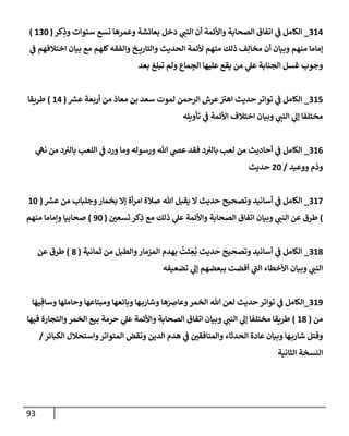 93
314
_
‫كر‬ِ
‫وذ‬ ‫سنوإت‬ ‫تسع‬ ‫وعمرهإ‬ ‫بعإئشة‬ ‫دخل‬ ‫ي‬
‫إلنب‬ ‫أن‬ ‫وإألئمة‬ ‫إلصحإبة‬ ‫إتفإق‬ ‫ي‬
‫ف‬ ‫إلكإمل‬
(
130
)
‫ي‬
‫ف‬ ‫إختةلفهم‬ ‫بيإن‬ ‫مع‬ ‫كلهم‬‫وإلفقه‬ ‫خ‬ ‫وإلتإري‬ ‫إلحديث‬ ‫ألئمة‬ ‫متهم‬ ‫ذلك‬ ‫ف‬ِ‫مخإل‬ ‫أن‬ ‫وبيإن‬ ‫منهم‬ ‫ؤمإمإ‬
‫بعد‬ ‫تبلغ‬ ‫ولم‬ ‫مإع‬ ِ
‫إلج‬ ‫عليهإ‬ ‫يقع‬ ‫من‬ ‫ي‬
‫عل‬ ‫إلجنإبة‬ ‫غسل‬ ‫وجوب‬
315
_
‫ر‬
‫عش‬ ‫أربعة‬ ‫من‬ ‫معإذ‬ ‫بن‬ ‫سعد‬ ‫لموت‬ ‫إلرحمن‬ ‫عرش‬‫إهي‬ ‫حديث‬ ‫توإتر‬ ‫ي‬
‫ف‬ ‫إلكإمل‬
(
14
)
‫طريقإ‬
‫تأويله‬ ‫ي‬
‫ف‬ ‫إألئمة‬ ‫إختةلف‬ ‫وبيإن‬ ‫ي‬
‫إلنب‬ ‫ي‬
‫ؤل‬ ‫مختلفإ‬
316
_
‫ي‬
‫نه‬ ‫من‬ ‫د‬‫بإلي‬ ‫إللعب‬ ‫ي‬
‫ف‬ ‫ورد‬ ‫ومإ‬ ‫ورسوله‬ ‫تل‬ ‫ي‬
‫عَص‬ ‫فقد‬ ‫د‬‫بإلي‬ ‫لعب‬ ‫من‬ ‫أحإديث‬ ‫ي‬
‫ف‬ ‫إلكإمل‬
‫ووعيد‬ ‫وذم‬
/
20
‫حديث‬
317
_
‫ر‬
‫عش‬ ‫من‬ ‫وجلبإب‬‫بخمإر‬ ‫ؤإل‬ ‫أة‬‫ر‬‫إم‬ ‫صةلة‬ ‫تل‬ ‫يقبل‬ ‫إل‬ ‫حديث‬ ‫وتصحيح‬ ‫أسإنيد‬ ‫ي‬
‫ف‬ ‫إلكإمل‬
(
10
)
‫تسعي‬ ‫كر‬ِ
‫ذ‬ ‫مع‬ ‫ذلك‬ ‫ي‬
‫عل‬ ‫وإألئمة‬ ‫إلصحإبة‬ ‫إتفإق‬ ‫وبيإن‬ ‫ي‬
‫إلنب‬ ‫عن‬ ‫طرق‬
(
90
)
‫منهم‬ ‫وإمإمإ‬ ‫صحإبيإ‬
318
_
‫ثمإنية‬ ‫من‬ ‫وإلطبل‬‫إلمزمإر‬ ‫بهدم‬
ُ
‫ثت‬ ِ
‫ع‬
ُ
‫ب‬ ‫حديث‬ ‫وتصحيح‬ ‫أسإنيد‬ ‫ي‬
‫ف‬ ‫إلكإمل‬
(
8
)
‫عن‬ ‫طرق‬
‫تضعيفه‬ ‫ي‬
‫ؤل‬ ‫ببعضهم‬ ‫أفضت‬ ‫ي‬
‫إلب‬ ‫إألخطإء‬ ‫وبيإن‬ ‫ي‬
‫إلنب‬
319
_
‫إلكإمل‬
‫ي‬
‫ف‬
‫إ‬
َ
‫يه‬ ِ‫وسإق‬ ‫وحإملهإ‬ ‫ومبتإعهإ‬ ‫وبإئعهإ‬ ‫هإ‬‫وشإرب‬ ‫هإ‬َ
ِ
‫وعإض‬‫إلخمر‬ ‫تل‬ ‫لعن‬ ‫حديث‬ ‫توإتر‬
‫من‬
(
18
)
‫فيهإ‬ ‫وإلتجإرة‬‫إلخمر‬ ‫بيع‬ ‫حرمة‬ ‫ي‬
‫عل‬ ‫وإألئمة‬ ‫إلصحإبة‬ ‫إتفإق‬ ‫وبيإن‬ ‫ي‬
‫إلنب‬ ‫ي‬
‫ؤل‬ ‫مختلفإ‬ ‫طريقإ‬
‫إلكبإئر‬ ‫وإستحةلل‬‫إلمتوإتر‬ ‫ونقض‬ ‫إلدين‬ ‫هدم‬ ‫ي‬
‫ف‬ ‫وإلمنإفقي‬ ‫إلحدثإء‬ ‫عإدة‬ ‫وبيإن‬ ‫هإ‬‫شإرب‬ ‫وقتل‬
/
‫إلثإنية‬ ‫إلنسخة‬
 