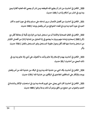 94
320
_
‫يمي‬ ‫كفإرة‬‫فعليه‬ ‫تل‬ ‫ي‬
‫يعَص‬ ‫أن‬ ‫نذر‬ ‫ومن‬ ‫فليطعه‬ ‫تل‬ ‫يطيع‬ ‫أن‬ ‫نذر‬ ‫من‬ ‫أحإديث‬ ‫ي‬
‫ف‬ ‫إلكإمل‬
‫وآدإب‬ ‫أحكإم‬ ‫من‬ ‫إلنذر‬ ‫ي‬
‫ف‬ ‫ورد‬ ‫ومإ‬
/
130
‫حديث‬
321
_
‫كإن‬‫مإ‬ ‫إلعبد‬ ‫عون‬ ‫ي‬
‫ف‬ ‫وتل‬ ‫مسلم‬ ‫ي‬
‫عل‬ ‫تدخله‬ ‫شور‬ ‫إألعمإل‬ ‫أفضل‬ ‫من‬ ‫أحإديث‬ ‫ي‬
‫ف‬ ‫إلكإمل‬
‫ووعد‬ ‫وفضل‬‫أمر‬ ‫من‬ ‫إلحوإئج‬ ‫قضإء‬ ‫ي‬
‫ف‬ ‫ورد‬ ‫ومإ‬ ‫أخيه‬ ‫عون‬ ‫ي‬
‫ف‬ ‫إلعبد‬
/
340
‫حديث‬
322
_
‫مع‬ ‫ر‬
َ
‫ف‬
َ
‫ك‬‫معإنقة‬ ‫أو‬ ‫بلة‬
ُ
‫ق‬ ‫وإن‬ ‫إلزنإ‬ ‫من‬ ‫شيئإ‬ ‫إستحل‬ ‫من‬ ‫أن‬ ‫وإألئمة‬ ‫إلصحإبة‬ ‫إتفإق‬ ‫ي‬
‫ف‬ ‫إلكإمل‬
‫كر‬ِ
‫ذ‬
(
260
)
‫ثمإنية‬ ‫من‬ ‫إلتمثيل‬ ‫زنإ‬ ‫ي‬
‫ف‬ ‫يجتمع‬ ‫مإ‬ ‫وبيإن‬ ‫منهم‬ ‫وإمإمإ‬ ‫صحإبيإ‬
(
8
)
‫إلكبإئر‬ ‫أفحش‬ ‫من‬
‫بإلقتل‬ ‫إلمستحل‬ ‫وغي‬ ‫إلمستحل‬ ‫عقوبة‬‫وجوإز‬‫ر‬
َ
‫ف‬
َ
‫ك‬‫فقد‬ ‫منهإ‬ ‫وإحدة‬ ‫إستحل‬ ‫من‬
/
750
‫حديث‬
‫وأثر‬
323
_
‫ي‬
‫ف‬ ‫ورد‬ ‫ومإ‬ ‫م‬ِ‫عإل‬ ‫زلة‬ ‫ي‬
‫أمب‬ ‫ي‬
‫عل‬ ‫أتخوف‬ ‫مإ‬ ‫وأشد‬ ‫م‬ِ‫عإل‬ ‫زلة‬ ‫إؤلسةلم‬ ‫يهدم‬ ‫أحإديث‬ ‫ي‬
‫ف‬ ‫إلكإمل‬
‫أحإديث‬ ‫من‬ ‫ي‬
‫إلمعب‬ ‫ذلك‬
/
20
‫حديث‬
324
_
‫وفضل‬‫أمر‬ ‫من‬ ‫تل‬ ‫خشية‬ ‫من‬ ‫إلبكإء‬ ‫ي‬
‫ف‬ ‫ورد‬ ‫ومإ‬ ‫تل‬ ‫خشية‬ ‫من‬ ‫ي‬
‫إلنب‬ ‫بكإء‬ ‫أحإديث‬ ‫ي‬
‫ف‬ ‫إلكإمل‬
‫تل‬ ‫خشية‬ ‫من‬ ‫ئي‬
ّ
‫إلبكإ‬ ‫ي‬
‫ف‬ ‫إلطإعني‬ ‫إلمنإفقي‬ ‫ي‬
‫عل‬‫وإؤلنكإر‬ ‫ووعد‬
/
170
‫حديث‬
325
_
‫ي‬
‫ف‬ ‫وإلشدة‬‫إؤلكثإر‬ ‫إستحبإب‬ ‫ي‬
‫ف‬ ‫ورد‬ ‫ومإ‬ ‫قدمإه‬ ‫تتورم‬ ‫ي‬
‫حب‬ ‫ي‬
‫يصل‬ ‫ي‬
‫إلنب‬ ‫كإن‬‫أحإديث‬ ‫ي‬
‫ف‬ ‫إلكإمل‬
‫وغلو‬ ‫بدعة‬ ‫ذلك‬ ‫أن‬ ‫وزعم‬ ‫نإفق‬ ‫من‬ ‫حجج‬ ‫عن‬ ‫وإلجوإب‬ ‫إلتعبد‬
/
480
‫حديث‬
 
