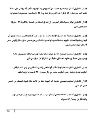96
332
_
‫مإئدة‬ ‫ي‬
‫عل‬ ‫يجلس‬ ‫فةل‬ ‫إآلخر‬ ‫وإليوم‬ ‫بإثل‬ ‫يؤمن‬ ‫كإن‬‫من‬ ‫حديث‬ ‫وتصحيح‬ ‫أسإنيد‬ ‫ي‬
‫ف‬ ‫إلكإمل‬
‫ر‬
‫عش‬ ‫من‬ ‫مر‬
َ
‫خ‬ ‫عليهإ‬
(
10
)
‫ين‬ ‫ر‬
‫عش‬‫كر‬ِ
‫وذ‬ ‫ي‬
‫إلنب‬ ‫عن‬ ‫طرق‬
(
20
)
‫به‬ ‫وإحتجوإ‬ ‫صححوه‬ ‫ممن‬ ‫ؤمإمإ‬
333
_
‫وثةلثي‬ ‫خمسة‬ ‫من‬ ‫إلجنة‬ ‫ي‬
‫ف‬ ‫تل‬ ‫ي‬
‫ؤل‬ ‫إلمؤمني‬ ‫نظر‬ ‫حديث‬ ‫توإتر‬ ‫ي‬
‫ف‬ ‫إلكإمل‬
(
35
)
‫طريقإ‬
‫ي‬
‫إلنب‬ ‫ي‬
‫ؤل‬ ‫مختلفإ‬
334
_
‫أن‬ ‫وبيإن‬ ‫ؤسنإده‬ ‫وتفصيل‬ ‫كثيفإ‬‫جندإ‬ ‫مض‬ ‫من‬ ‫إتخذوإ‬ ‫إآلحإد‬ ‫حديث‬ ‫بي‬ ‫إلمقإرنة‬ ‫ي‬
‫ف‬ ‫إلكإمل‬
‫مض‬ ‫ؤبليس‬ ‫دخل‬ ‫طرق‬ ‫خمس‬ ‫من‬ ‫إلمشهور‬ ‫وإلحديث‬ ‫شديدإ‬ ‫إختةلفإ‬ ‫فيهم‬ ‫مختلف‬ ‫روإة‬ ‫أربعة‬ ‫فيه‬
‫بينهمإ‬ ‫وإلجمع‬ ‫فيهإ‬ ‫فإستقر‬
335
_
‫عإفية‬ ‫ي‬
‫ف‬ ‫يحييهم‬ ‫إلبةليإ‬ ‫عن‬ ‫بهم‬ ‫يضن‬ ‫عبإدإ‬ ‫ثل‬ ‫ؤن‬ ‫حديث‬ ‫وتصحيح‬ ‫أسإنيد‬ ‫ي‬
‫ف‬ ‫إلكإمل‬
‫ثمإنية‬ ‫من‬ ‫عإفية‬ ‫ي‬
‫ف‬ ‫إلجنة‬ ‫ويدخلهم‬ ‫عإفية‬ ‫ي‬
‫ف‬ ‫ويميتهم‬
(
8
)
‫ي‬
‫إلنب‬ ‫عن‬ ‫طرق‬
336
_
‫ي‬
‫تعإل‬ ‫قوله‬ ‫أن‬ ‫وإألئمة‬ ‫إلصحإبة‬ ‫إتفإق‬ ‫ي‬
‫ف‬ ‫إلكإمل‬
(
‫فليكفر‬ ‫شإء‬ ‫ومن‬ ‫فليؤمن‬ ‫شإء‬ ‫فمن‬
)
‫سبعي‬ ‫كر‬ِ
‫ذ‬ ‫مع‬ ‫تخيي‬ ‫أسلوب‬ ‫وليس‬ ‫ووعيد‬ ‫تهديد‬ ‫أسلوب‬
(
70
)
‫منهم‬ ‫وإمإمإ‬ ‫صحإبيإ‬
337
_
‫خمس‬ ‫من‬ ‫بإلسيف‬ ‫بة‬‫ض‬ ‫مإئة‬ ‫ثةلث‬ ‫من‬ ‫أشد‬ ‫إلموت‬ ‫ألم‬ ‫حديث‬ ‫وتصحيح‬ ‫أسإنيد‬ ‫ي‬
‫ف‬ ‫إلكإمل‬
‫ي‬
‫إلنب‬ ‫عن‬ ‫طرق‬
338
_
‫لهم‬ ‫ي‬
‫إلنب‬ ‫تبشي‬ ‫ي‬
‫ف‬ ‫ورد‬ ‫ومإ‬ ‫عثمإن‬ ‫ثم‬ ‫عمر‬ ‫ثم‬ ‫بكر‬ ‫أبو‬ ‫بعدي‬ ‫إلخلفإء‬ ‫أحإديث‬ ‫ي‬
‫ف‬ ‫إلكإمل‬
‫بعده‬ ‫من‬ ‫بإلخةلفة‬
/
80
‫حديث‬
 
