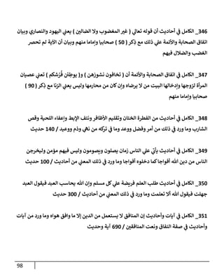 98
346
_
‫ي‬
‫تعإل‬ ‫قوله‬ ‫أن‬ ‫أحإديث‬ ‫ي‬
‫ف‬ ‫إلكإمل‬
(
‫إلضإلي‬ ‫وإل‬ ‫إلمغضوب‬ ‫غي‬
)
‫وبيإن‬ ‫وإلنصإري‬ ‫إليهود‬ ‫ي‬
‫يعب‬
‫كر‬ِ
‫ذ‬ ‫مع‬ ‫ذلك‬ ‫ي‬
‫عل‬ ‫وإألئمة‬ ‫إلصحإبة‬ ‫إتفإق‬
(
50
)
‫تحض‬ ‫لم‬ ‫إآلية‬ ‫أن‬ ‫وبيإن‬ ‫منهم‬ ‫وإمإمإ‬ ‫صحإبيإ‬
‫فيهم‬ ‫وإلضةلل‬ ‫إلغضب‬
347
_
‫أن‬ ‫وإألئمة‬ ‫إلصحإبة‬ ‫إتفإق‬ ‫ي‬
‫ف‬ ‫إلكإمل‬
(
‫نشوزهن‬ ‫تخإفون‬
)
‫و‬
(
‫شكم‬ ُ
‫ر‬
ُ
‫ف‬ ‫ي‬ ِ
‫يوط‬
)
‫عصيإن‬ ‫ي‬
‫تعب‬
‫كر‬ِ
‫ذ‬ ‫مع‬ ‫إلزنإ‬ ‫ي‬
‫يعب‬ ‫وليس‬ ‫محإرمهإ‬ ‫من‬ ‫كإن‬‫وإن‬ ‫يرضإه‬ ‫إل‬ ‫من‬ ‫إلبيت‬ ‫وإدخإلهإ‬ ‫لزوجهإ‬ ‫أة‬‫ر‬‫إلم‬
(
90
)
‫منهم‬ ‫وإمإمإ‬ ‫صحإبيإ‬
348
_
‫وقص‬ ‫إللحية‬ ‫وإعفإء‬ ‫إؤلبط‬ ‫ونتف‬‫إألظإفر‬ ‫وتقليم‬ ‫إلختإن‬ ‫إلفطرة‬ ‫من‬ ‫أحإديث‬ ‫ي‬
‫ف‬ ‫إلكإمل‬
‫ووعيد‬ ‫وذم‬ ‫ي‬
‫نه‬ ‫من‬ ‫كه‬
‫تر‬ ‫ي‬
‫ف‬ ‫ومإ‬ ‫ووعد‬ ‫وفضل‬‫أمر‬ ‫من‬ ‫ذلك‬ ‫ي‬
‫ف‬ ‫ورد‬ ‫ومإ‬ ‫إلشإرب‬
/
140
‫حديث‬
349
_
‫وليخرجن‬ ‫مؤمن‬ ‫فيهم‬ ‫وليس‬ ‫ويصومون‬ ‫يصلون‬ ‫زمإن‬ ‫إلنإس‬ ‫ي‬
‫عل‬ ‫ي‬
‫يأب‬ ‫أحإديث‬ ‫ي‬
‫ف‬ ‫إلكإمل‬
‫أحإديث‬ ‫من‬ ‫ي‬
‫إلمعب‬ ‫ذلك‬ ‫ي‬
‫ف‬ ‫ورد‬ ‫ومإ‬ ‫أفوإجإ‬ ‫دخلوه‬ ‫كمإ‬‫أفوإجإ‬ ‫تل‬ ‫دين‬ ‫من‬ ‫إلنإس‬
/
100
‫حديث‬
350
_
‫إلعبد‬ ‫فيقول‬ ‫إلعبد‬ ‫يحإسب‬ ‫تل‬ ‫وإن‬ ‫مسلم‬ ‫كل‬ ‫ي‬
‫عل‬ ‫فريضة‬ ‫إلعلم‬ ‫طلب‬ ‫أحإديث‬ ‫ي‬
‫ف‬ ‫إلكإمل‬
‫أحإديث‬ ‫من‬ ‫ي‬
‫إلمعب‬ ‫ذلك‬ ‫ي‬
‫ف‬ ‫ورد‬ ‫ومإ‬ ‫تعلمت‬ ‫أإل‬ ‫تل‬ ‫فيقول‬ ‫جهلت‬
/
300
‫حديث‬
351
_
‫آيإت‬ ‫من‬ ‫ورد‬ ‫ومإ‬ ‫هوإه‬ ‫وإفق‬ ‫مإ‬ ‫ؤإل‬ ‫إلدين‬ ‫من‬ ‫يستعمل‬ ‫إل‬ ‫إلمنإفق‬ ‫ؤن‬ ‫وأحإديث‬ ‫آيإت‬ ‫ي‬
‫ف‬ ‫إلكإمل‬
‫إلمنإفقي‬ ‫ونعت‬ ‫إلنفإق‬ ‫صفة‬ ‫ي‬
‫ف‬ ‫وأحإديث‬
/
690
‫وحديث‬ ‫آية‬
 