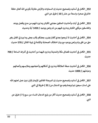 99
352
_
‫حلقة‬ ‫كمثل‬‫تل‬ ‫ي‬
‫بكرس‬ ‫مقإرنة‬ ‫وإألرض‬ ‫إلسمإوإت‬ ‫ؤن‬ ‫حديث‬ ‫وتصحيح‬ ‫أسإنيد‬ ‫ي‬
‫ف‬ ‫إلكإمل‬
‫ر‬
‫عش‬ ‫من‬ ‫وإسعة‬ ‫إء‬‫ر‬‫صح‬ ‫ي‬
‫ف‬ ‫خإتم‬
(
10
)
‫ي‬
‫إلنب‬ ‫عن‬ ‫طرق‬
353
_
‫ووعد‬ ‫وفضل‬ ‫مدح‬ ‫من‬ ‫فيهم‬ ‫ورد‬ ‫ومإ‬‫إلكبإئر‬ ‫ي‬
‫مجتنب‬ ‫إلمتقي‬ ‫وأحإديث‬ ‫آيإت‬ ‫ي‬
‫ف‬ ‫إلكإمل‬
‫ووعيد‬ ‫ولعن‬ ‫ذم‬ ‫من‬ ‫فيهم‬ ‫ورد‬ ‫ومإ‬‫إلكبإئر‬ ‫ي‬
‫مرتكب‬ ‫وإلفإسقي‬
/
1450
‫وحديث‬ ‫آية‬
354
_
‫بغي‬ ‫إلقتل‬ ‫ي‬
‫ف‬ ‫ورد‬ ‫ومإ‬ ‫بعض‬ ‫رقإب‬ ‫بعضكم‬ ‫ب‬‫يض‬ ‫إ‬‫ر‬‫كفإ‬‫بعدي‬ ‫ترجعوإ‬ ‫إل‬ ‫أحإديث‬ ‫ي‬
‫ف‬ ‫إلكإمل‬
‫إلقإتل‬ ‫توبة‬ ‫ي‬
‫ف‬ ‫وإألئمة‬ ‫إلصحإبة‬ ‫إختةلف‬ ‫بيإن‬ ‫مع‬ ‫ووعيد‬ ‫ولعن‬ ‫وذم‬ ‫ي‬
‫نه‬ ‫من‬ ‫حق‬
/
570
‫حديث‬
355
_
‫إلسإعة‬ ‫إط‬ ‫ر‬
‫أش‬ ‫ي‬
‫ف‬ ‫أحإديث‬ ‫من‬ ‫فيهمإ‬ ‫ورد‬ ‫ومإ‬ ‫وإلمدينة‬ ‫مكة‬ ‫فضإئل‬ ‫أحإديث‬ ‫ي‬
‫ف‬ ‫إلكإمل‬
/
700
‫حديث‬
356
_
‫وأعمإلهم‬ ‫ومةلبسهم‬ ‫وأحجإمهم‬ ‫أشكإلهم‬ ‫ي‬
‫ف‬ ‫ورد‬ ‫ومإ‬ ‫إلمةلئكة‬ ‫صفة‬ ‫أحإديث‬ ‫ي‬
‫ف‬ ‫إلكإمل‬
‫وعبإدتهم‬
/
1000
‫حديث‬
357
_
‫تل‬ ‫لعنهم‬ ‫عمل‬ ‫دون‬ ‫إر‬‫ر‬‫ؤق‬ ‫إؤليمإن‬ ‫إلقإئلي‬ ‫إلمرجئة‬ ‫ؤن‬ ‫حديث‬ ‫وتصحيح‬ ‫أسإنيد‬ ‫ي‬
‫ف‬ ‫إلكإمل‬
‫من‬ ‫إلدجإل‬ ‫مع‬ ‫هم‬ ‫ر‬
‫ويحش‬ ‫نبيإ‬ ‫سبعي‬ ‫لسإن‬ ‫ي‬
‫عل‬
(
35
)
‫ي‬
‫إلنب‬ ‫ي‬
‫ؤل‬ ‫طريقإ‬
358
_
‫سبع‬ ‫من‬ ‫إلنسإء‬ ‫إلدجإل‬ ‫يتبع‬ ‫من‬ ‫ر‬
‫أكي‬ ‫حديث‬ ‫وتصحيح‬ ‫أسإنيد‬ ‫ي‬
‫ف‬ ‫إلكإمل‬
(
7
)
‫عن‬ ‫طرق‬
‫ي‬
‫إلنب‬
 