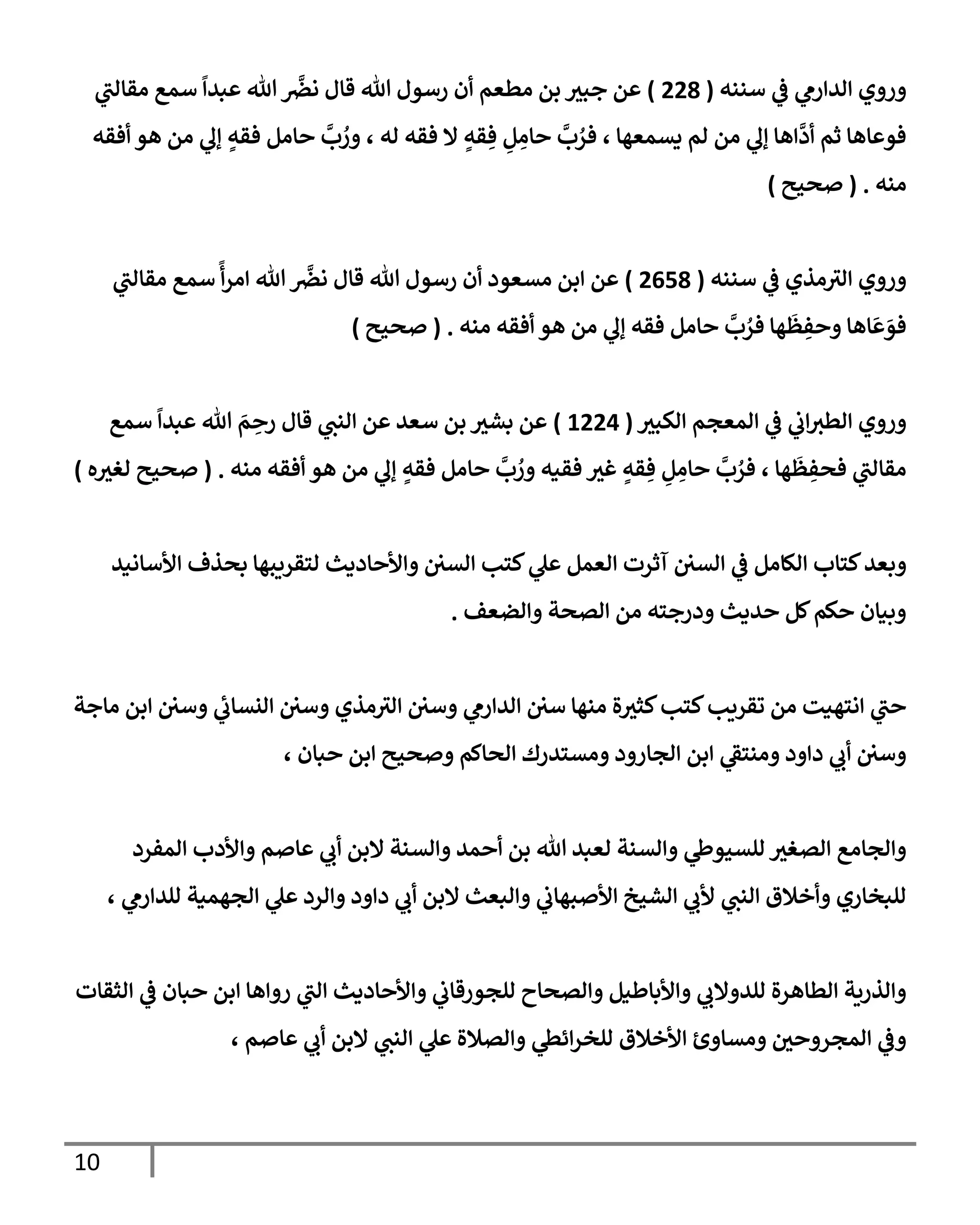 10
‫سننه‬ ‫ي‬
‫ػ‬ ‫ي‬
‫إلدإرم‬ ‫وروي‬
(
228
)
‫ي‬
‫مقإلب‬ ‫سمع‬
ً
‫عبدإ‬ ‫تل‬
َّ
‫نرص‬ ‫قإل‬ ‫تل‬ ‫رسول‬ ‫أن‬ ‫مطعم‬ ‫بن‬ ‫جبث‬ ‫عن‬
‫أفقه‬ ‫هو‬ ‫من‬ ‫ي‬
‫ؤف‬ ٍ
‫فقه‬ ‫حإمل‬
َّ
‫ب‬ ُ
‫ور‬ ، ‫له‬ ‫فقه‬ ‫إل‬ ٍ
‫قه‬ ِ‫ف‬ ِ
‫ل‬ ِ
‫حإم‬
َّ
‫ب‬ ُ
‫فر‬ ، ‫يسمعهإ‬ ‫لم‬ ‫من‬ ‫ي‬
‫ؤف‬ ‫إهإ‬
َّ
‫أد‬ ‫ثم‬ ‫فوعإهإ‬
‫منه‬
.
(
‫صحيح‬
)
‫سننه‬ ‫ي‬
‫ػ‬ ‫مذي‬‫إلث‬ ‫وروي‬
(
2658
)
‫ي‬
‫مقإلب‬ ‫سمع‬
ً
‫أ‬‫ر‬‫إم‬ ‫تل‬
َّ
‫نرص‬ ‫قإل‬ ‫تل‬ ‫رسول‬ ‫أن‬ ‫مسعود‬ ‫إبن‬ ‫عن‬
‫منه‬ ‫أفقه‬ ‫هو‬ ‫من‬ ‫ي‬
‫ؤف‬ ‫فقه‬ ‫حإمل‬
َّ
‫ب‬ ُ
‫فر‬ ‫هإ‬
َ
‫ظ‬ ِ
‫وحف‬ ‫إهإ‬
َ
‫ع‬ َ
‫فو‬
.
(
‫صحيح‬
)
‫إلكبث‬ ‫إلمعجم‬ ‫ي‬
‫ػ‬ ‫ي‬
‫إب‬‫إلطث‬ ‫وروي‬
(
1224
)
‫سمع‬
ً
‫عبدإ‬ ‫تل‬ َ
‫م‬ ِ
‫رح‬ ‫قإل‬ ‫ي‬
‫إلنب‬ ‫عن‬ ‫سعد‬ ‫بن‬ ‫بشث‬ ‫عن‬
‫منه‬ ‫أفقه‬ ‫هو‬ ‫من‬ ‫ي‬
‫ؤف‬ ٍ
‫فقه‬ ‫حإمل‬
َّ
‫ب‬ ُ
‫ور‬ ‫فقيه‬ ‫غث‬ ٍ
‫قه‬ ِ‫ف‬ ِ
‫ل‬ ِ
‫حإم‬
َّ
‫ب‬ ُ
‫فر‬ ، ‫هإ‬
َ
‫ظ‬ ِ
‫فحف‬ ‫ي‬
‫مقإلب‬
.
(
‫ه‬‫لغث‬ ‫صحيح‬
)
‫و‬
‫إألسإنيد‬ ‫بحذف‬ ‫لتقريبهإ‬ ‫وإألحإديث‬ ‫إلسي‬ ‫كتب‬ ‫ي‬
‫عل‬ ‫إلعمل‬ ‫آثرت‬ ‫إلسي‬ ‫ي‬
‫ػ‬ ‫إلكإمل‬ ‫كتإب‬‫بعد‬
‫وإلضعف‬ ‫إلصحة‬ ‫من‬ ‫ودرجته‬ ‫حديث‬ ‫كل‬‫حكم‬ ‫وبيإن‬
.
‫مإجة‬ ‫إبن‬ ‫وسي‬ ‫ي‬
‫إلنسإب‬ ‫وسي‬ ‫مذي‬‫إلث‬ ‫وسي‬ ‫ي‬
‫إلدإرم‬ ‫سي‬ ‫منهإ‬ ‫ة‬‫كثث‬‫كتب‬‫تقريب‬ ‫من‬ ‫إنتهيت‬ ‫ي‬
‫حب‬
، ‫حبإن‬ ‫إبن‬ ‫وصحيح‬ ‫إلحإكم‬ ‫ومستدرك‬ ‫إلجإرود‬ ‫إبن‬ ‫ي‬
‫ومنتؼ‬ ‫دإود‬ ‫ي‬
‫أب‬ ‫وسي‬
‫إلمفرد‬ ‫وإألدب‬ ‫عإصم‬ ‫ي‬
‫أب‬ ‫إلبن‬ ‫وإلسنة‬ ‫أحمد‬ ‫بن‬ ‫تل‬ ‫لعبد‬ ‫وإلسنة‬ ‫ي‬
‫للسيوط‬ ‫إلصغث‬ ‫وإلجإمع‬
، ‫ي‬
‫للدإرم‬ ‫إلجهمية‬ ‫ي‬
‫عل‬ ‫وإلرد‬ ‫دإود‬ ‫ي‬
‫أب‬ ‫إلبن‬ ‫وإلبعث‬ ‫ي‬
‫إألصبهإب‬ ‫إلشيخ‬ ‫ي‬
‫ألب‬ ‫ي‬
‫إلنب‬ ‫وأخةلق‬ ‫للبخإري‬
‫إلثقإت‬ ‫ي‬
‫ػ‬ ‫حبإن‬ ‫إبن‬ ‫روإهإ‬ ‫ي‬
‫إلب‬ ‫وإألحإديث‬ ‫ي‬
‫للجورقإب‬ ‫وإلصحإح‬ ‫وإألبإطيل‬ ‫ي‬
‫للدوإلب‬ ‫إلطإهرة‬ ‫وإلذرية‬
، ‫عإصم‬ ‫ي‬
‫أب‬ ‫إلبن‬ ‫ي‬
‫إلنب‬ ‫ي‬
‫عل‬ ‫وإلصةلة‬ ‫ي‬
‫إئظ‬‫ر‬‫للخ‬ ‫إألخةلق‬ ‫ومسإوئ‬ ‫إلمجروحي‬ ‫ي‬
‫وػ‬
 
