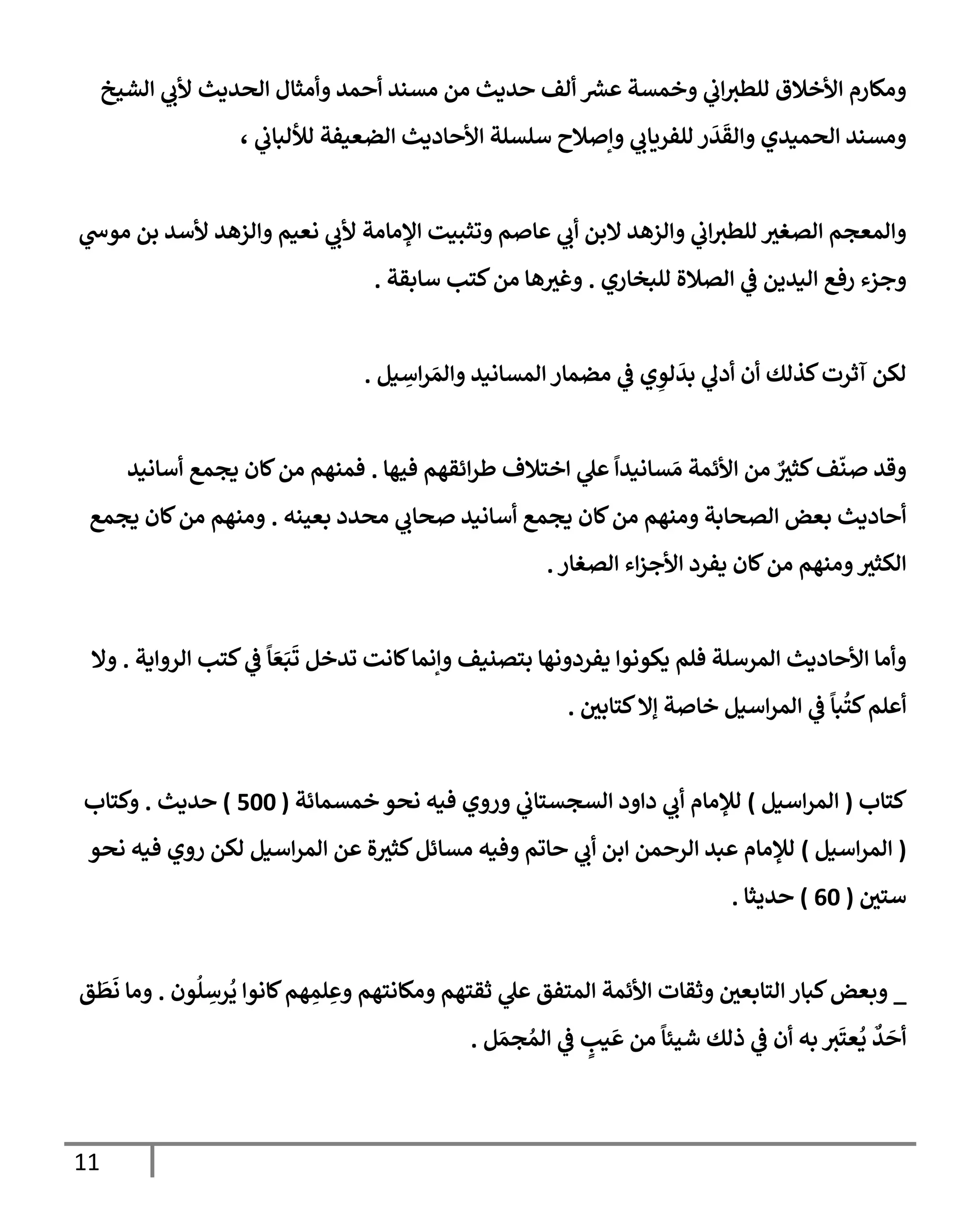 11
‫إلشيخ‬ ‫ي‬
‫ألب‬ ‫إلحديث‬ ‫وأمثإل‬ ‫أحمد‬ ‫مسند‬ ‫من‬ ‫حديث‬ ‫ألف‬ ‫ر‬
‫عش‬ ‫وخمسة‬ ‫ي‬
‫إب‬‫للطث‬ ‫إألخةلق‬ ‫ومكإرم‬
، ‫ي‬
‫لاللبإب‬ ‫إلضعيفة‬ ‫إألحإديث‬ ‫سلسلة‬ ‫وإصةلح‬ ‫ي‬
‫للفريإب‬ ‫ر‬
َ
‫د‬
َ
‫وإلق‬ ‫إلحميدي‬ ‫ومسند‬
‫ي‬
‫موس‬ ‫بن‬ ‫ألسد‬ ‫وإلزهد‬ ‫نعيم‬ ‫ي‬
‫ألب‬ ‫إؤلمإمة‬ ‫وتثبيت‬ ‫عإصم‬ ‫ي‬
‫أب‬ ‫إلبن‬ ‫وإلزهد‬ ‫ي‬
‫إب‬‫للطث‬ ‫إلصغث‬ ‫وإلمعجم‬
‫للبخإري‬ ‫إلصةلة‬ ‫ي‬
‫ػ‬ ‫إليدين‬ ‫رفع‬ ‫وجزء‬
.
‫سإبقة‬ ‫كتب‬‫من‬ ‫هإ‬‫وغث‬
.
‫يل‬ ِ
‫إس‬‫ر‬ َ‫وإلم‬ ‫إلمسإنيد‬ ‫مضمإر‬ ‫ي‬
‫ػ‬ ‫ي‬ ِ
‫لو‬
َ
‫بد‬ ‫ي‬
‫أدف‬ ‫أن‬ ‫كذلك‬‫آثرت‬ ‫لكن‬
.
‫فيهإ‬ ‫إئقهم‬‫ر‬‫ط‬ ‫إختةلف‬ ‫ي‬
‫عل‬
ً
‫سإنيدإ‬ َ‫م‬ ‫إألئمة‬ ‫من‬ ٌ
‫كثث‬‫ف‬
ّ
‫صن‬ ‫وقد‬
.
‫أسإنيد‬ ‫يجمع‬ ‫كإن‬‫من‬ ‫فمنهم‬
‫بعينه‬ ‫محدد‬ ‫ي‬
‫صحإب‬ ‫أسإنيد‬ ‫يجمع‬ ‫كإن‬‫من‬ ‫ومنهم‬ ‫إلصحإبة‬ ‫بعض‬ ‫أحإديث‬
.
‫يجمع‬ ‫كإن‬‫من‬ ‫ومنهم‬
‫إلصغإر‬ ‫إء‬‫ز‬‫إألج‬ ‫يفرد‬ ‫كإن‬‫من‬ ‫ومنهم‬‫إلكثث‬
.
‫إلروإية‬ ‫كتب‬ ‫ي‬
‫ػ‬
ً
‫إ‬ َ‫ع‬َ‫ب‬
َ
‫ت‬ ‫تدخل‬ ‫كإنت‬‫وإنمإ‬ ‫بتصنيف‬ ‫يفردونهإ‬ ‫يكونوإ‬ ‫فلم‬ ‫إلمرسلة‬ ‫إألحإديث‬ ‫وأمإ‬
.
‫وإل‬
‫كتإبي‬‫ؤإل‬ ‫خإصة‬ ‫إسيل‬‫ر‬‫إلم‬ ‫ي‬
‫ػ‬
ً
‫بإ‬
ُ
‫كت‬‫أعلم‬
.
‫كتإب‬
(
‫إسيل‬‫ر‬‫إلم‬
)
‫خمسمإئة‬ ‫نحو‬ ‫فيه‬ ‫وروي‬ ‫ي‬
‫إلسجستإب‬ ‫دإود‬ ‫ي‬
‫أب‬ ‫لبلمإم‬
(
500
)
‫حديث‬
.
‫وكتإب‬
(
‫إسيل‬‫ر‬‫إلم‬
)
‫نحو‬ ‫فيه‬ ‫روي‬ ‫لكن‬ ‫إسيل‬‫ر‬‫إلم‬ ‫عن‬ ‫ة‬‫كثث‬‫مسإئل‬ ‫وفيه‬ ‫حإتم‬ ‫ي‬
‫أب‬ ‫إبن‬ ‫إلرحمن‬ ‫عبد‬ ‫لبلمإم‬
‫ستي‬
(
60
)
‫حديثإ‬
.
_
‫ون‬
ُ
‫ل‬ ِ
‫رس‬
ُ
‫ي‬ ‫كإنوإ‬‫هم‬ ِ
‫لم‬ ِ‫وع‬ ‫ومكإنتهم‬ ‫ثقتهم‬ ‫ي‬
‫عل‬ ‫إلمتفق‬ ‫إألئمة‬ ‫وثقإت‬ ‫إلتإبعي‬ ‫كبإر‬‫وبعض‬
.
‫ق‬
َ
‫ط‬
َ
‫ن‬ ‫ومإ‬
‫ل‬ َ‫جم‬ ُ‫إلم‬ ‫ي‬
‫ػ‬ ٍ
‫يب‬
َ
‫ع‬ ‫من‬
ً
‫شيئإ‬ ‫ذلك‬ ‫ي‬
‫ػ‬ ‫أن‬ ‫به‬ ‫ث‬
َ
‫عت‬
ُ
‫ي‬
ٌ
‫د‬
َ
‫أح‬
.
 