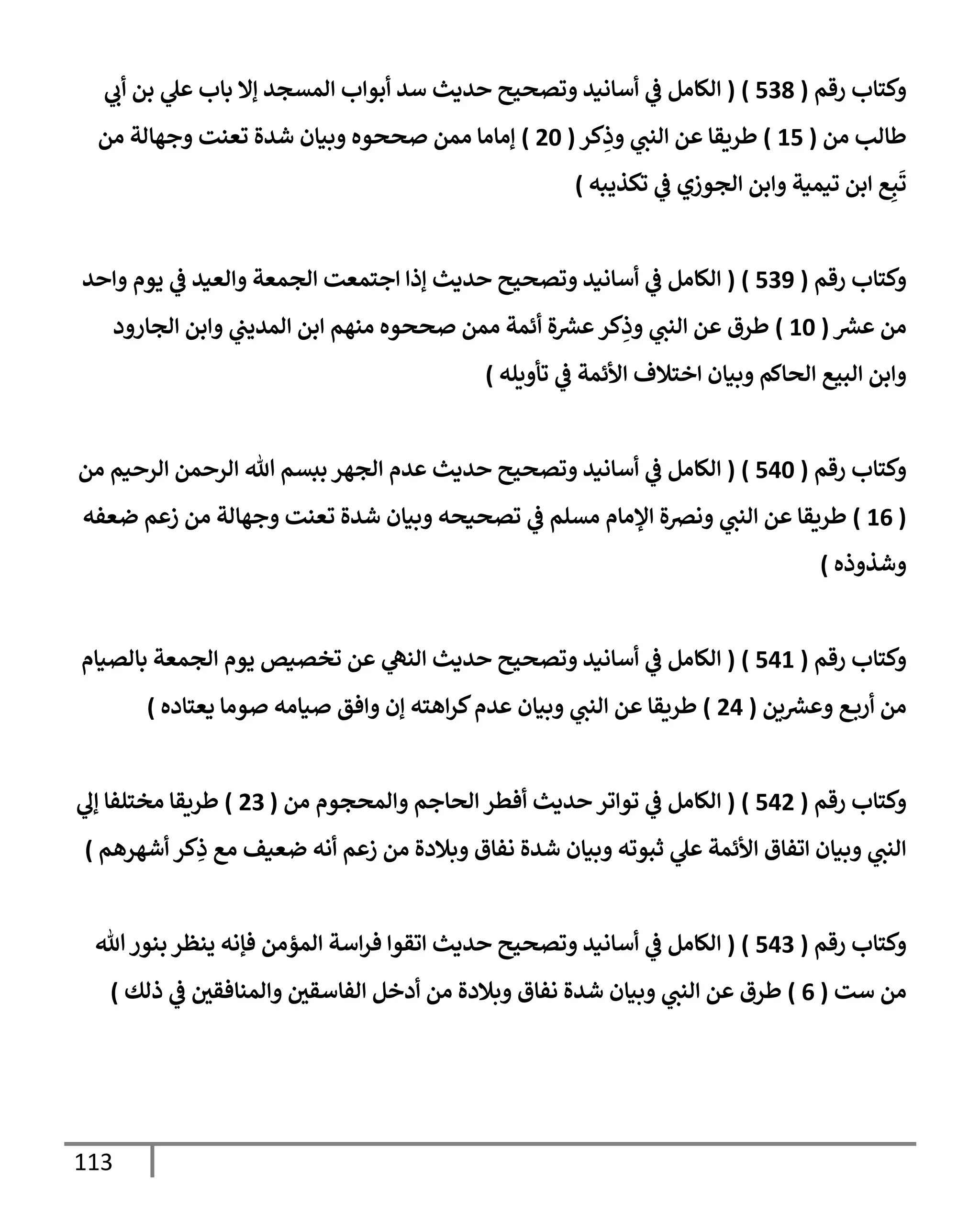 113
‫رقم‬ ‫وكتإب‬
(
538
)
(
‫ي‬
‫أب‬ ‫بن‬ ‫ي‬
‫عل‬ ‫بإب‬ ‫ؤإل‬ ‫إلمسجد‬ ‫أبوإب‬ ‫سد‬ ‫حديث‬ ‫وتصحيح‬ ‫أسإنيد‬ ‫ي‬
‫ػ‬ ‫إلكإمل‬
‫من‬ ‫طإلب‬
(
15
)
‫كر‬ِ
‫وذ‬ ‫ي‬
‫إلنب‬ ‫عن‬ ‫طريقإ‬
(
20
)
‫من‬ ‫وجهإلة‬ ‫تعنت‬ ‫شدة‬ ‫وبيإن‬ ‫صححوه‬ ‫ممن‬ ‫ؤمإمإ‬
‫تكذيبه‬ ‫ي‬
‫ػ‬ ‫إلجوزي‬ ‫وإبن‬ ‫تيمية‬ ‫إبن‬ ‫ع‬ِ‫ب‬
َ
‫ت‬
)
‫رقم‬ ‫وكتإب‬
(
539
)
(
‫وإحد‬ ‫يوم‬ ‫ي‬
‫ػ‬ ‫وإلعيد‬ ‫إلجمعة‬ ‫إجتمعت‬ ‫ؤذإ‬ ‫حديث‬ ‫وتصحيح‬ ‫أسإنيد‬ ‫ي‬
‫ػ‬ ‫إلكإمل‬
‫ر‬
‫عش‬ ‫من‬
(
10
)
‫إلجإرود‬ ‫وإبن‬ ‫ي‬
‫إلمديب‬ ‫إبن‬ ‫منهم‬ ‫صححوه‬ ‫ممن‬ ‫أئمة‬ ‫ة‬ ‫ر‬
‫عش‬‫كر‬ِ
‫وذ‬ ‫ي‬
‫إلنب‬ ‫عن‬ ‫طرق‬
‫تأويله‬ ‫ي‬
‫ػ‬ ‫إألئمة‬ ‫إختةلف‬ ‫وبيإن‬ ‫إلحإكم‬ ‫إلبيع‬ ‫وإبن‬
)
‫رقم‬ ‫وكتإب‬
(
540
)
(
‫من‬ ‫إلرحيم‬ ‫إلرحمن‬ ‫تل‬ ‫ببسم‬ ‫إلجهر‬ ‫عدم‬ ‫حديث‬ ‫وتصحيح‬ ‫أسإنيد‬ ‫ي‬
‫ػ‬ ‫إلكإمل‬
(
16
)
‫ضعفه‬ ‫زعم‬ ‫من‬ ‫وجهإلة‬ ‫تعنت‬ ‫شدة‬ ‫وبيإن‬ ‫تصحيحه‬ ‫ي‬
‫ػ‬ ‫مسلم‬ ‫إؤلمإم‬ ‫ونرصة‬ ‫ي‬
‫إلنب‬ ‫عن‬ ‫طريقإ‬
‫وشذوذه‬
)
‫رقم‬ ‫وكتإب‬
(
541
)
(
‫بإلصيإم‬ ‫إلجمعة‬ ‫يوم‬ ‫تخصيص‬ ‫عن‬ ‫ي‬
‫إلنه‬ ‫حديث‬ ‫وتصحيح‬ ‫أسإنيد‬ ‫ي‬
‫ػ‬ ‫إلكإمل‬
‫ين‬ ‫ر‬
‫وعش‬ ‫ع‬‫أرب‬ ‫من‬
(
24
)
‫يعتإده‬ ‫صومإ‬ ‫صيإمه‬ ‫وإفق‬ ‫ؤن‬ ‫إهته‬‫ر‬‫ك‬‫عدم‬ ‫وبيإن‬ ‫ي‬
‫إلنب‬ ‫عن‬ ‫طريقإ‬
)
‫رقم‬ ‫وكتإب‬
(
542
)
(
‫من‬ ‫وإلمحجوم‬ ‫إلحإجم‬ ‫أفطر‬ ‫حديث‬ ‫توإتر‬ ‫ي‬
‫ػ‬ ‫إلكإمل‬
(
23
)
‫ي‬
‫ؤف‬ ‫مختلفإ‬ ‫طريقإ‬
‫أشهرهم‬ ‫كر‬ِ
‫ذ‬ ‫مع‬ ‫ضعيف‬ ‫أنه‬ ‫زعم‬ ‫من‬ ‫وبةلدة‬ ‫نفإق‬ ‫شدة‬ ‫وبيإن‬ ‫ثبوته‬ ‫ي‬
‫عل‬ ‫إألئمة‬ ‫إتفإق‬ ‫وبيإن‬ ‫ي‬
‫إلنب‬
)
‫رقم‬ ‫وكتإب‬
(
543
)
(
‫تل‬‫بنور‬ ‫ينظر‬ ‫فؤنه‬ ‫إلمؤمن‬ ‫إسة‬‫ر‬‫ف‬ ‫إتقوإ‬ ‫حديث‬ ‫وتصحيح‬ ‫أسإنيد‬ ‫ي‬
‫ػ‬ ‫إلكإمل‬
‫ست‬ ‫من‬
(
6
)
‫ذلك‬ ‫ي‬
‫ػ‬ ‫وإلمنإفقي‬ ‫إلفإسقي‬ ‫أدخل‬ ‫من‬ ‫وبةلدة‬ ‫نفإق‬ ‫شدة‬ ‫وبيإن‬ ‫ي‬
‫إلنب‬ ‫عن‬ ‫طرق‬
)
 