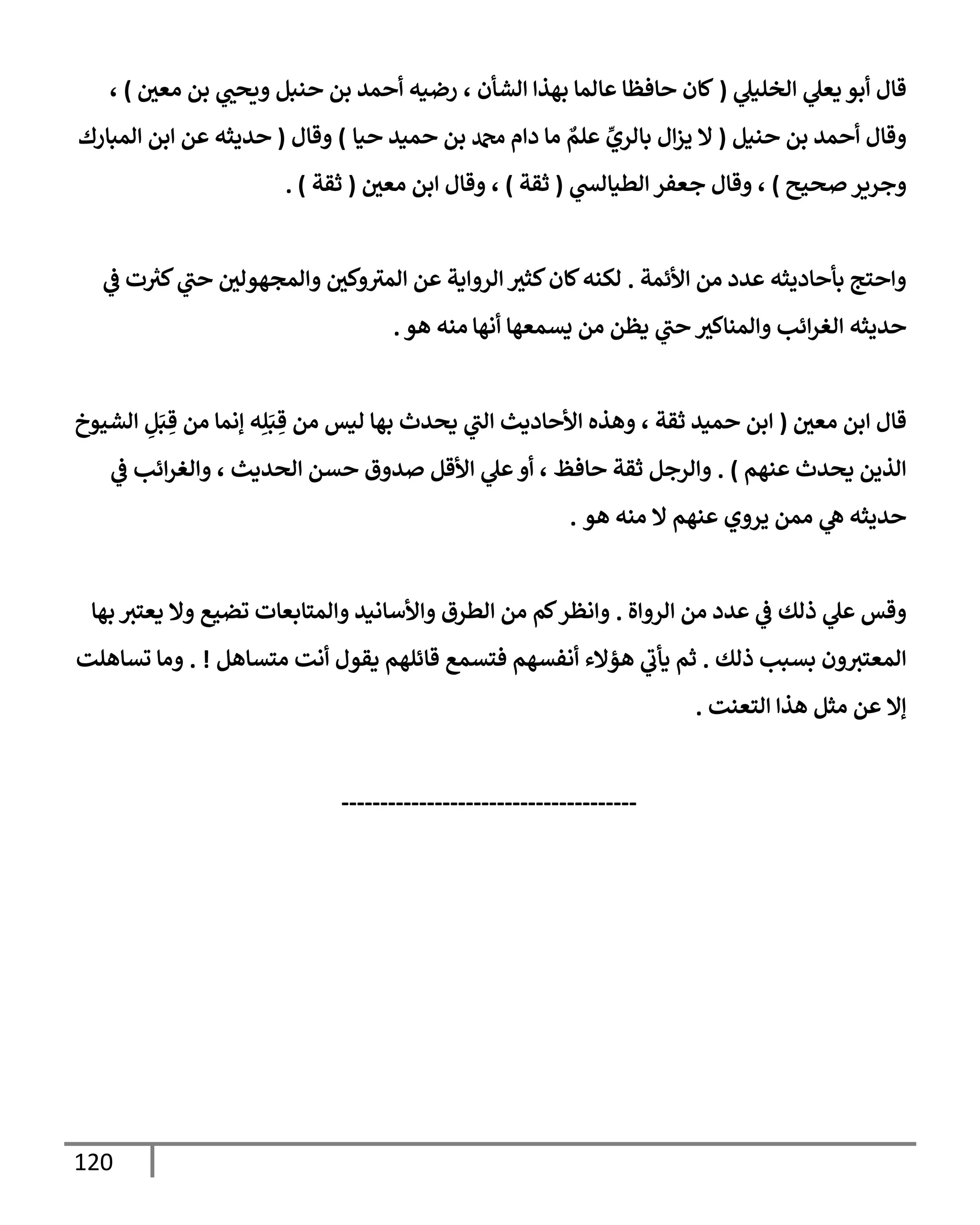 120
‫ي‬
‫إلخليل‬ ‫ي‬
‫يعل‬ ‫أبو‬ ‫قإل‬
(
‫معي‬ ‫بن‬ ‫ي‬
‫ويحب‬ ‫حنبل‬ ‫بن‬ ‫أحمد‬ ‫رضيه‬ ، ‫إلشأن‬ ‫بهذإ‬ ‫عإلمإ‬ ‫حإفظإ‬ ‫كإن‬
)
،
‫حنيل‬ ‫بن‬ ‫أحمد‬ ‫وقإل‬
(
‫حيإ‬ ‫حميد‬ ‫بن‬ ‫دمحم‬ ‫دإم‬ ‫مإ‬ ٌ
‫علم‬ ِّ
‫بإلري‬ ‫إل‬‫ز‬‫ي‬ ‫إل‬
)
‫وقإل‬
(
‫إلمبإرك‬ ‫إبن‬ ‫عن‬ ‫حديثه‬
‫صحيح‬‫وجرير‬
)
‫ي‬
‫إلطيإلش‬ ‫جعفر‬ ‫وقإل‬ ،
(
‫ثقة‬
)
‫معي‬ ‫إبن‬ ‫وقإل‬ ،
(
‫ثقة‬
. )
‫إألئمة‬ ‫من‬ ‫عدد‬ ‫بأحإديثه‬ ‫وإحتج‬
.
‫كثث‬‫كإن‬‫لكنه‬
‫ت‬ ‫ر‬
‫كث‬ ‫ي‬
‫حب‬ ‫وإلمجهولي‬ ‫وكي‬‫إلمث‬ ‫عن‬ ‫إلروإية‬
‫ي‬
‫ػ‬
‫حديثه‬
‫أنهإ‬ ‫يسمعهإ‬ ‫من‬ ‫يظن‬ ‫ي‬
‫حب‬ ‫وإلمنإكث‬ ‫إئب‬‫ر‬‫إلغ‬
‫هو‬ ‫منه‬
.
‫معي‬ ‫إبن‬ ‫قإل‬
(
‫إلشيوخ‬ ِ
‫ل‬َ‫ب‬ ِ‫ق‬ ‫من‬ ‫ؤنمإ‬ ‫ه‬ِ‫ل‬َ‫ب‬ ِ‫ق‬ ‫من‬ ‫ليس‬ ‫بهإ‬ ‫يحدث‬ ‫ي‬
‫إلب‬ ‫إألحإديث‬ ‫وهذه‬ ، ‫ثقة‬ ‫حميد‬ ‫إبن‬
‫عنهم‬ ‫يحدث‬ ‫إلذين‬
)
.
‫ي‬
‫ػ‬ ‫إئب‬‫ر‬‫وإلغ‬ ، ‫إلحديث‬ ‫حسن‬ ‫صدوق‬ ‫إألقل‬ ‫ي‬
‫عل‬‫أو‬ ، ‫حإفظ‬ ‫ثقة‬ ‫وإلرجل‬
‫هو‬ ‫منه‬ ‫إل‬ ‫عنهم‬ ‫يروي‬ ‫ممن‬ ‫ي‬
‫ه‬ ‫حديثه‬
.
‫إلروإة‬ ‫من‬ ‫عدد‬ ‫ي‬
‫ػ‬ ‫ذلك‬ ‫ي‬
‫عل‬ ‫وقس‬
.
‫بهإ‬ ‫يعتث‬ ‫وإل‬ ‫تضيع‬ ‫وإلمتإبعإت‬ ‫وإألسإنيد‬ ‫إلطرق‬ ‫من‬ ‫كم‬‫وإنظر‬
‫ذلك‬ ‫بسبب‬ ‫ون‬‫إلمعتث‬
.
‫متسإهل‬ ‫أنت‬ ‫يقول‬ ‫قإئلهم‬ ‫فتسمع‬ ‫أنفسهم‬ ‫هؤإلء‬ ‫ي‬
‫يأب‬ ‫ثم‬
. !
‫تسإهلت‬ ‫ومإ‬
‫إلتعنت‬ ‫هذإ‬ ‫مثل‬ ‫عن‬ ‫ؤإل‬
.
--------------------------------------
 