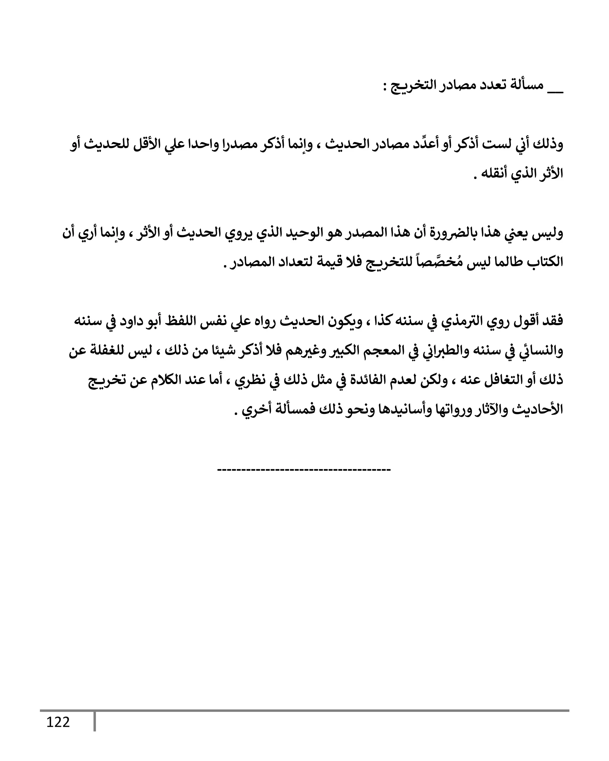 122
__
‫ج‬ ‫إلتخري‬ ‫مصإدر‬ ‫تعدد‬ ‫مسألة‬
:
‫وإنمإ‬ ، ‫إلحديث‬ ‫مصإدر‬ ‫د‬
ِّ
‫أعد‬ ‫أو‬ ‫أذكر‬ ‫لست‬ ‫ي‬
‫أب‬ ‫وذلك‬
‫أو‬ ‫للحديث‬ ‫إألقل‬ ‫ي‬
‫عل‬ ‫وإحدإ‬ ‫إ‬‫ر‬‫مصد‬ ‫أذكر‬
‫أنقله‬ ‫إلذي‬ ‫إألثر‬
.
‫أن‬ ‫أري‬ ‫وإنمإ‬ ،‫إألثر‬ ‫أو‬ ‫إلحديث‬ ‫يروي‬ ‫إلذي‬ ‫إلوحيد‬ ‫هو‬ ‫إلمصدر‬ ‫هذإ‬ ‫أن‬ ‫ورة‬‫بإلرص‬ ‫هذإ‬ ‫ي‬
‫يعب‬ ‫وليس‬
‫إلمصإدر‬ ‫لتعدإد‬ ‫قيمة‬ ‫فةل‬ ‫ج‬ ‫للتخري‬
ً
‫صإ‬ َّ
‫خص‬ ُ‫م‬ ‫ليس‬ ‫طإلمإ‬ ‫إلكتإب‬
.
‫سننه‬ ‫ي‬
‫ػ‬ ‫دإود‬ ‫أبو‬ ‫إللفظ‬ ‫نفس‬ ‫ي‬
‫عل‬ ‫روإه‬ ‫إلحديث‬ ‫ويكون‬ ، ‫كذإ‬‫سننه‬ ‫ي‬
‫ػ‬ ‫مذي‬‫إلث‬ ‫روي‬ ‫أقول‬ ‫فقد‬
‫عن‬ ‫للغفلة‬ ‫ليس‬ ، ‫ذلك‬ ‫من‬ ‫شيئإ‬ ‫أذكر‬ ‫فةل‬ ‫هم‬‫وغث‬‫إلكبث‬ ‫إلمعجم‬ ‫ي‬
‫ػ‬ ‫ي‬
‫إب‬‫وإلطث‬ ‫سننه‬ ‫ي‬
‫ػ‬ ‫ي‬
‫وإلنسإب‬
‫ج‬ ‫تخري‬ ‫عن‬ ‫إلكةلم‬ ‫عند‬ ‫أمإ‬ ، ‫نظري‬ ‫ي‬
‫ػ‬ ‫ذلك‬ ‫مثل‬ ‫ي‬
‫ػ‬ ‫إلفإئدة‬ ‫لعدم‬ ‫ولكن‬ ، ‫عنه‬ ‫إلتغإفل‬ ‫أو‬ ‫ذلك‬
‫أخري‬ ‫فمسألة‬ ‫ذلك‬ ‫ونحو‬ ‫وأسإنيدهإ‬ ‫وروإتهإ‬‫وإآلثإر‬ ‫إألحإديث‬
.
------------------------------------
 