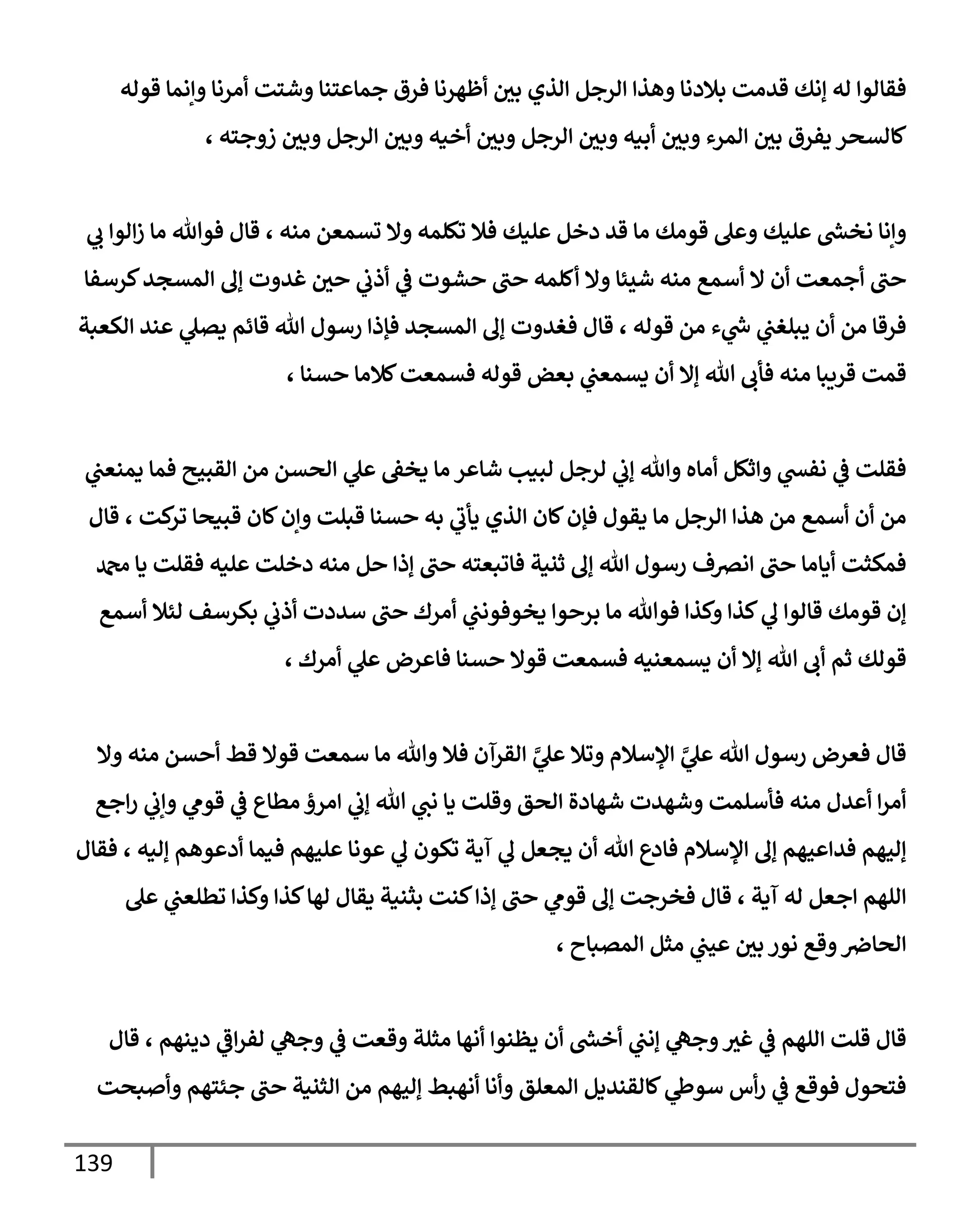 139
‫قوله‬ ‫وإنمإ‬ ‫أمرنإ‬ ‫وشتت‬ ‫جمإعتنإ‬ ‫فرق‬ ‫أظهرنإ‬ ‫بي‬ ‫إلذي‬ ‫إلرجل‬ ‫وهذإ‬ ‫بةلدنإ‬ ‫قدمت‬ ‫ؤنك‬ ‫له‬ ‫فقإلوإ‬
، ‫زوجته‬ ‫وبي‬ ‫إلرجل‬ ‫وبي‬ ‫أخيه‬ ‫وبي‬ ‫إلرجل‬ ‫وبي‬ ‫أبيه‬ ‫وبي‬ ‫إلمرء‬ ‫بي‬ ‫يفرق‬ ‫كإلسحر‬
‫ي‬
‫ب‬ ‫إلوإ‬‫ز‬ ‫مإ‬ ‫فوتل‬ ‫قإل‬ ، ‫منه‬ ‫تسمعن‬ ‫وإل‬ ‫تكلمه‬ ‫فةل‬ ‫عليك‬ ‫دخل‬ ‫قد‬ ‫مإ‬ ‫قومك‬ ‫وعل‬ ‫عليك‬ ‫ر‬
‫نخش‬ ‫وإنإ‬
‫كرسفإ‬‫إلمسجد‬ ‫ؤف‬ ‫غدوت‬ ‫حي‬ ‫ي‬
‫أذب‬ ‫ي‬
‫ػ‬ ‫حشوت‬ ‫حب‬ ‫أكلمه‬ ‫وإل‬ ‫شيئإ‬ ‫منه‬ ‫أسمع‬ ‫إل‬ ‫أن‬ ‫أجمعت‬ ‫حب‬
‫إلكعبة‬ ‫عند‬ ‫ي‬
‫يصل‬ ‫قإئم‬ ‫تل‬ ‫رسول‬ ‫فؤذإ‬ ‫إلمسجد‬ ‫ؤف‬ ‫فغدوت‬ ‫قإل‬ ، ‫قوله‬ ‫من‬ ‫ء‬ ‫ي‬
‫ر‬
‫س‬ ‫ي‬
‫يبلغب‬ ‫أن‬ ‫من‬ ‫فرقإ‬
، ‫حسنإ‬ ‫كةلمإ‬‫فسمعت‬ ‫قوله‬ ‫بعض‬ ‫ي‬
‫يسمعب‬ ‫أن‬ ‫ؤإل‬ ‫تل‬ ‫فأب‬ ‫منه‬ ‫قريبإ‬ ‫قمت‬
‫ي‬
‫يمنعب‬ ‫فمإ‬ ‫إلقبيح‬ ‫من‬ ‫إلحسن‬ ‫ي‬
‫عل‬ ‫يخؼ‬ ‫مإ‬ ‫شإعر‬ ‫لبيب‬ ‫لرجل‬ ‫ي‬
‫ؤب‬ ‫وتل‬ ‫أمإه‬ ‫وإثكل‬ ‫ي‬
‫نفش‬ ‫ي‬
‫ػ‬ ‫فقلت‬
‫قإل‬ ، ‫كت‬
‫تر‬ ‫قبيحإ‬ ‫كإن‬‫وإن‬ ‫قبلت‬ ‫حسنإ‬ ‫به‬ ‫ي‬
‫يأب‬ ‫إلذي‬ ‫كإن‬‫فؤن‬ ‫يقول‬ ‫مإ‬ ‫إلرجل‬ ‫هذإ‬ ‫من‬ ‫أسمع‬ ‫أن‬ ‫من‬
‫دمحم‬ ‫يإ‬ ‫فقلت‬ ‫عليه‬ ‫دخلت‬ ‫منه‬ ‫حل‬ ‫ؤذإ‬ ‫حب‬ ‫فإتبعته‬ ‫ثنية‬ ‫ؤف‬ ‫تل‬ ‫رسول‬ ‫إنرصف‬ ‫حب‬ ‫أيإمإ‬ ‫فمكثت‬
‫أسمع‬ ‫لئةل‬ ‫بكرسف‬ ‫ي‬
‫أذب‬ ‫سددت‬ ‫حب‬ ‫أمرك‬ ‫ي‬
‫يخوفونب‬ ‫برحوإ‬ ‫مإ‬ ‫فوتل‬ ‫وكذإ‬ ‫كذإ‬ ‫ي‬
‫ف‬ ‫قإلوإ‬ ‫قومك‬ ‫ؤن‬
، ‫أمرك‬ ‫ي‬
‫عل‬ ‫فإعرض‬ ‫حسنإ‬ ‫قوإل‬ ‫فسمعت‬ ‫يسمعنيه‬ ‫أن‬ ‫ؤإل‬ ‫تل‬ ‫أب‬ ‫ثم‬ ‫قولك‬
‫وإل‬ ‫منه‬ ‫أحسن‬ ‫قط‬ ‫قوإل‬ ‫سمعت‬ ‫مإ‬ ‫وتل‬ ‫فةل‬ ‫إلقرآن‬ َّ
‫ي‬
‫عل‬ ‫وتةل‬ ‫إؤلسةلم‬ َّ
‫ي‬
‫عل‬ ‫تل‬ ‫رسول‬ ‫فعرض‬ ‫قإل‬
‫إجع‬‫ر‬ ‫ي‬
‫وإب‬ ‫ي‬
‫قوم‬ ‫ي‬
‫ػ‬ ‫مطإع‬ ‫إمرؤ‬ ‫ي‬
‫ؤب‬ ‫تل‬ ‫ي‬
‫نب‬ ‫يإ‬ ‫وقلت‬ ‫إلحق‬ ‫شهإدة‬ ‫وشهدت‬ ‫فأسلمت‬ ‫منه‬ ‫أعدل‬ ‫إ‬‫ر‬‫أم‬
‫فقإل‬ ، ‫ؤليه‬ ‫أدعوهم‬ ‫فيمإ‬ ‫عليهم‬ ‫عونإ‬ ‫ي‬
‫ف‬ ‫تكون‬ ‫آية‬ ‫ي‬
‫ف‬ ‫يجعل‬ ‫أن‬ ‫تل‬ ‫فإدع‬ ‫إؤلسةلم‬ ‫ؤف‬ ‫فدإعيهم‬ ‫ؤليهم‬
‫عل‬ ‫ي‬
‫تطلعب‬ ‫وكذإ‬ ‫كذإ‬‫لهإ‬ ‫يقإل‬ ‫بثنية‬ ‫كنت‬‫ؤذإ‬ ‫حب‬ ‫ي‬
‫قوم‬ ‫ؤف‬ ‫فخرجت‬ ‫قإل‬ ، ‫آية‬ ‫له‬ ‫إجعل‬ ‫إللهم‬
، ‫إلمصبإح‬ ‫مثل‬ ‫ي‬
‫عيب‬ ‫بي‬ ‫نور‬ ‫وقع‬‫إلحإِص‬
‫قإل‬ ، ‫دينهم‬ ‫ي‬
‫إػ‬‫ر‬‫لف‬ ‫ي‬
‫وجه‬ ‫ي‬
‫ػ‬ ‫وقعت‬ ‫مثلة‬ ‫أنهإ‬ ‫يظنوإ‬ ‫أن‬ ‫ر‬
‫أخش‬ ‫ي‬
‫ؤنب‬ ‫ي‬
‫وجه‬‫غث‬ ‫ي‬
‫ػ‬ ‫إللهم‬ ‫قلت‬ ‫قإل‬
‫وأصبحت‬ ‫جئتهم‬ ‫حب‬ ‫إلثنية‬ ‫من‬ ‫ؤليهم‬ ‫أنهبط‬ ‫وأنإ‬ ‫إلمعلق‬ ‫كإلقنديل‬ ‫ي‬
‫سوط‬ ‫أس‬‫ر‬ ‫ي‬
‫ػ‬ ‫فوقع‬ ‫فتحول‬
 