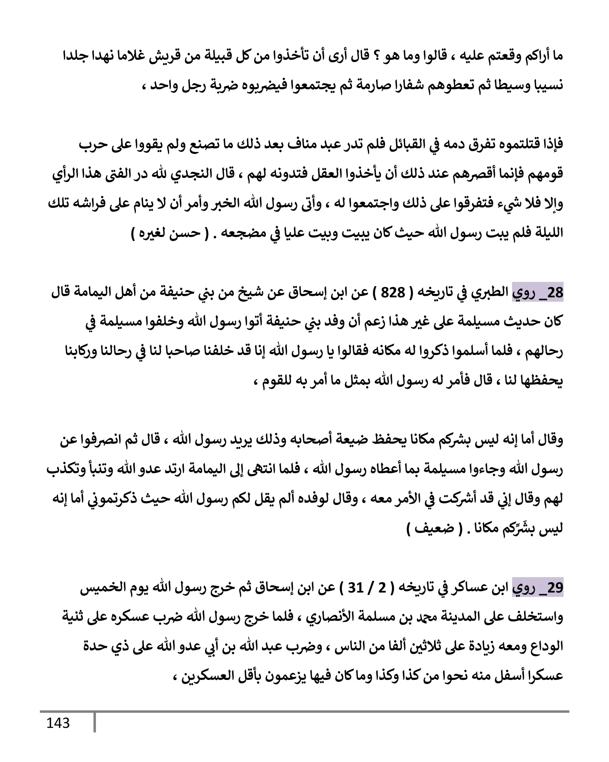 143
‫جلدإ‬ ‫نهدإ‬ ‫غةلمإ‬ ‫قريش‬ ‫من‬ ‫قبيلة‬ ‫كل‬‫من‬ ‫تأخذوإ‬ ‫أن‬ ‫أرى‬ ‫قإل‬ ‫؟‬‫هو‬ ‫ومإ‬ ‫قإلوإ‬ ، ‫عليه‬ ‫وقعتم‬ ‫إكم‬‫ر‬‫أ‬ ‫مإ‬
، ‫وإحد‬ ‫رجل‬ ‫بة‬‫ِص‬ ‫بوه‬‫فيرص‬ ‫يجتمعوإ‬ ‫ثم‬ ‫صإرمة‬ ‫إ‬‫ر‬‫شفإ‬ ‫تعطوهم‬ ‫ثم‬ ‫وسيطإ‬ ‫نسيبإ‬
‫حرب‬ ‫عل‬ ‫يقووإ‬ ‫ولم‬ ‫تصنع‬ ‫مإ‬ ‫ذلك‬ ‫بعد‬ ‫منإف‬ ‫عبد‬‫تدر‬ ‫فلم‬ ‫إلقبإئل‬ ‫ي‬
‫ػ‬ ‫دمه‬ ‫تفرق‬ ‫قتلتموه‬ ‫فؤذإ‬
‫أي‬‫ر‬‫إل‬ ‫هذإ‬ ‫إلفب‬ ‫در‬ ‫ثل‬ ‫إلنجدي‬ ‫قإل‬ ، ‫لهم‬ ‫فتدونه‬ ‫إلعقل‬ ‫يأخذوإ‬ ‫أن‬ ‫ذلك‬ ‫عند‬ ‫أقرصهم‬ ‫فؤنمإ‬ ‫قومهم‬
‫تلك‬ ‫إشه‬‫ر‬‫ف‬ ‫عل‬ ‫ينإم‬ ‫إل‬ ‫أن‬ ‫وأمر‬‫إلخث‬ ‫تل‬ ‫رسول‬ ‫وأب‬ ، ‫له‬ ‫وإجتمعوإ‬ ‫ذلك‬ ‫عل‬ ‫فتفرقوإ‬ ‫ء‬ ‫ي‬
‫ر‬
‫س‬ ‫فةل‬ ‫وإإل‬
‫مضجعه‬ ‫ي‬
‫ػ‬ ‫عليإ‬ ‫وبيت‬ ‫يبيت‬ ‫كإن‬‫حيث‬ ‫تل‬ ‫رسول‬ ‫يبت‬ ‫فلم‬ ‫إلليلة‬
.
(
‫ه‬‫لغث‬ ‫حسن‬
)
28
_
‫روي‬
‫تإريخه‬ ‫ي‬
‫ػ‬ ‫ي‬‫إلطث‬
(
828
)
‫قإل‬ ‫إليمإمة‬ ‫أهل‬ ‫من‬ ‫حنيفة‬ ‫ي‬
‫بب‬ ‫من‬ ‫شيخ‬ ‫عن‬ ‫ؤسحإق‬ ‫إبن‬ ‫عن‬
‫ي‬
‫ػ‬ ‫مسيلمة‬ ‫وخلفوإ‬ ‫تل‬ ‫رسول‬ ‫أتوإ‬ ‫حنيفة‬ ‫ي‬
‫بب‬ ‫وفد‬ ‫أن‬ ‫زعم‬ ‫هذإ‬ ‫غث‬ ‫عل‬ ‫مسيلمة‬ ‫حديث‬ ‫كإن‬
‫كإبنإ‬
‫ور‬ ‫رحإلنإ‬ ‫ي‬
‫ػ‬ ‫لنإ‬ ‫صإحبإ‬ ‫خلفنإ‬ ‫قد‬ ‫ؤنإ‬ ‫تل‬ ‫رسول‬ ‫يإ‬ ‫فقإلوإ‬ ‫مكإنه‬ ‫له‬ ‫ذكروإ‬ ‫أسلموإ‬ ‫فلمإ‬ ، ‫رحإلهم‬
، ‫للقوم‬ ‫به‬ ‫أمر‬ ‫مإ‬ ‫بمثل‬ ‫تل‬ ‫رسول‬ ‫له‬ ‫فأمر‬ ‫قإل‬ ، ‫لنإ‬ ‫يحفظهإ‬
‫عن‬ ‫إنرصفوإ‬ ‫ثم‬ ‫قإل‬ ، ‫تل‬ ‫رسول‬ ‫يريد‬ ‫وذلك‬ ‫أصحإبه‬ ‫ضيعة‬ ‫يحفظ‬ ‫مكإنإ‬ ‫كم‬ ‫ر‬
‫بش‬ ‫ليس‬ ‫ؤنه‬ ‫أمإ‬ ‫وقإل‬
‫وتكذب‬ ‫وتنبأ‬ ‫تل‬‫عدو‬ ‫إرتد‬ ‫إليمإمة‬ ‫ؤف‬ ‫إنته‬ ‫فلمإ‬ ، ‫تل‬ ‫رسول‬ ‫أعطإه‬ ‫بمإ‬ ‫مسيلمة‬ ‫وجإءوإ‬ ‫تل‬ ‫رسول‬
‫ؤنه‬ ‫أمإ‬ ‫ي‬
‫ذكرتموب‬ ‫حيث‬ ‫تل‬ ‫رسول‬ ‫لكم‬ ‫يقل‬ ‫ألم‬ ‫لوفده‬ ‫وقإل‬ ، ‫معه‬ ‫إألمر‬ ‫ي‬
‫ػ‬ ‫كت‬ ‫ر‬
‫أش‬ ‫قد‬ ‫ي‬
‫ؤب‬ ‫وقإل‬ ‫لهم‬
‫مكإنإ‬ ‫كم‬ِّ َ‫ر‬
‫بش‬ ‫ليس‬
.
(
‫ضعيف‬
)
29
_
‫روي‬
‫تإريخه‬ ‫ي‬
‫ػ‬ ‫عسإكر‬ ‫إبن‬
(
2
/
31
)
‫إلخميس‬ ‫يوم‬ ‫تل‬ ‫رسول‬ ‫خرج‬ ‫ثم‬ ‫ؤسحإق‬ ‫إبن‬ ‫عن‬
‫ثنية‬ ‫عل‬ ‫عسكره‬ ‫ب‬‫ِص‬ ‫تل‬ ‫رسول‬ ‫خرج‬ ‫فلمإ‬ ، ‫إألنصإري‬ ‫مسلمة‬ ‫بن‬ ‫دمحم‬ ‫إلمدينة‬ ‫عل‬ ‫وإستخلف‬
‫حدة‬ ‫ذي‬ ‫عل‬ ‫تل‬‫عدو‬ ‫ي‬
‫أب‬ ‫بن‬ ‫تل‬ ‫عبد‬ ‫ب‬‫وِص‬ ، ‫إلنإس‬ ‫من‬ ‫ألفإ‬ ‫ثةلثي‬ ‫عل‬ ‫زيإدة‬ ‫ومعه‬ ‫إلودإع‬
، ‫إلعسكرين‬ ‫بأقل‬ ‫يزعمون‬ ‫فيهإ‬ ‫كإن‬‫ومإ‬ ‫وكذإ‬ ‫كذإ‬‫من‬ ‫نحوإ‬ ‫منه‬ ‫أسفل‬ ‫إ‬‫ر‬‫عسك‬
 