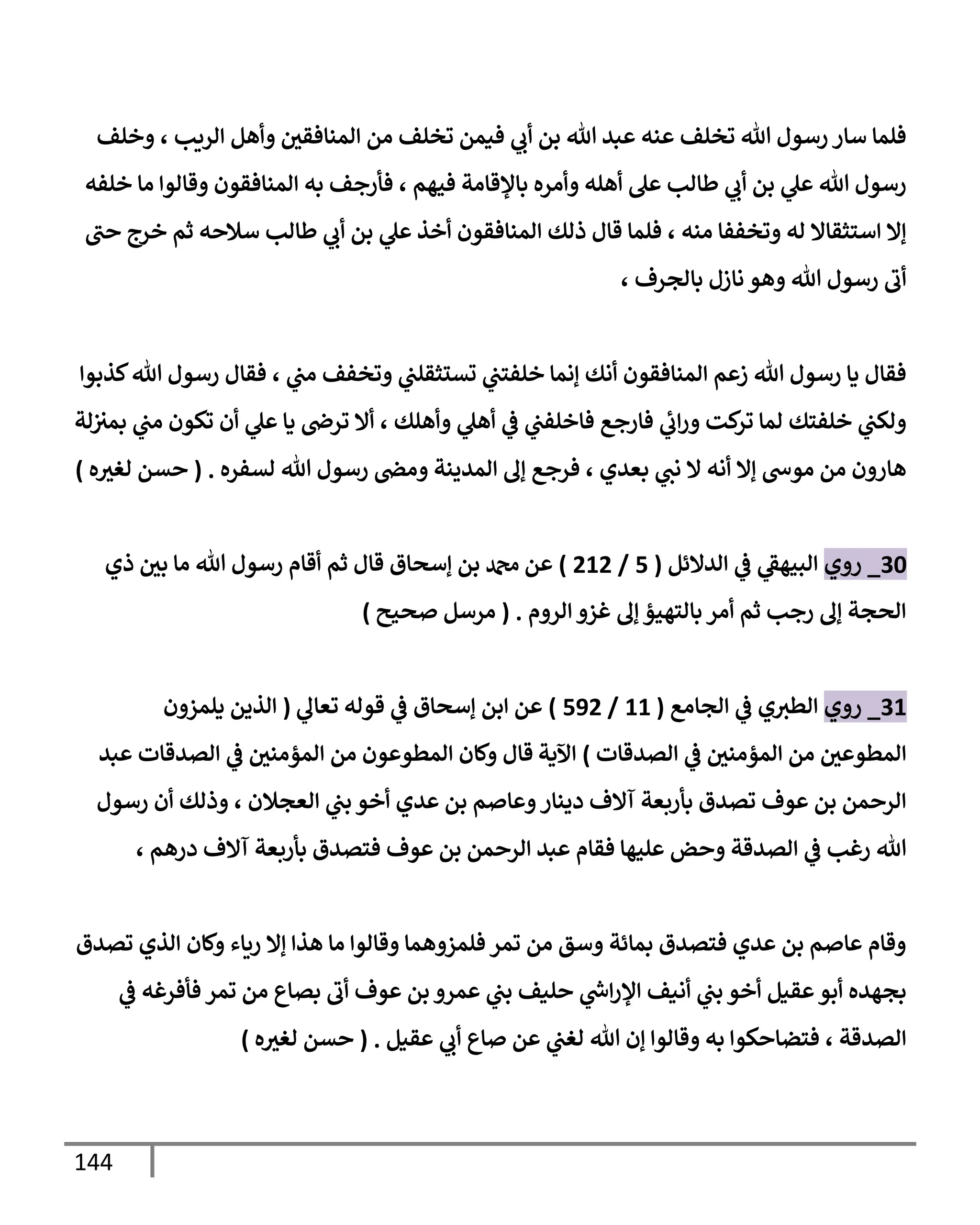 144
‫وخلف‬ ، ‫إلريب‬ ‫وأهل‬ ‫إلمنإفقي‬ ‫من‬ ‫تخلف‬ ‫فيمن‬ ‫ي‬
‫أب‬ ‫بن‬ ‫تل‬ ‫عبد‬ ‫عنه‬ ‫تخلف‬ ‫تل‬ ‫رسول‬ ‫سإر‬ ‫فلمإ‬
‫خلفه‬ ‫مإ‬ ‫وقإلوإ‬ ‫إلمنإفقون‬ ‫به‬ ‫فأرجف‬ ، ‫فيهم‬ ‫بإؤلقإمة‬ ‫وأمره‬ ‫أهله‬ ‫عل‬ ‫طإلب‬ ‫ي‬
‫أب‬ ‫بن‬ ‫ي‬
‫عل‬ ‫تل‬ ‫رسول‬
‫حب‬ ‫خرج‬ ‫ثم‬ ‫سةلحه‬ ‫طإلب‬ ‫ي‬
‫أب‬ ‫بن‬ ‫ي‬
‫عل‬ ‫أخذ‬ ‫إلمنإفقون‬ ‫ذلك‬ ‫قإل‬ ‫فلمإ‬ ، ‫منه‬ ‫وتخففإ‬ ‫له‬ ‫إستثقإإل‬ ‫ؤإل‬
، ‫بإلجرف‬ ‫نإزل‬ ‫وهو‬ ‫تل‬ ‫رسول‬ ‫أب‬
‫كذبوإ‬‫تل‬ ‫رسول‬ ‫فقإل‬ ، ‫ي‬
‫مب‬ ‫وتخفف‬ ‫ي‬
‫تستثقلب‬ ‫ي‬
‫خلفتب‬ ‫ؤنمإ‬ ‫أنك‬ ‫إلمنإفقون‬ ‫زعم‬ ‫تل‬ ‫رسول‬ ‫يإ‬ ‫فقإل‬
‫لة‬‫بمث‬ ‫ي‬
‫مب‬ ‫تكون‬ ‫أن‬ ‫ي‬
‫عل‬ ‫يإ‬ ‫ترص‬ ‫أإل‬ ، ‫وأهلك‬ ‫ي‬
‫أهل‬ ‫ي‬
‫ػ‬ ‫ي‬
‫فإخلفب‬ ‫فإرجع‬ ‫ي‬
‫إب‬‫ر‬‫و‬ ‫كت‬
‫تر‬ ‫لمإ‬ ‫خلفتك‬ ‫ي‬
‫ولكب‬
‫لسفره‬ ‫تل‬ ‫رسول‬ ‫ومض‬ ‫إلمدينة‬ ‫ؤف‬ ‫فرجع‬ ، ‫بعدي‬ ‫ي‬
‫نب‬ ‫إل‬ ‫أنه‬ ‫ؤإل‬ ‫موس‬ ‫من‬ ‫هإرون‬
.
(
‫ه‬‫لغث‬ ‫حسن‬
)
30
_
‫روي‬
‫إلدإلئل‬ ‫ي‬
‫ػ‬ ‫ي‬
‫إلبيهؼ‬
(
5
/
212
)
‫ذي‬ ‫بي‬ ‫مإ‬ ‫تل‬ ‫رسول‬ ‫أقإم‬ ‫ثم‬ ‫قإل‬ ‫ؤسحإق‬ ‫بن‬ ‫دمحم‬ ‫عن‬
‫إلروم‬ ‫غزو‬ ‫ؤف‬ ‫بإلتهيؤ‬ ‫أمر‬ ‫ثم‬ ‫رجب‬ ‫ؤف‬ ‫إلحجة‬
.
(
‫صحيح‬ ‫مرسل‬
)
31
_
‫روي‬
‫إلجإمع‬ ‫ي‬
‫ػ‬ ‫ي‬‫إلطث‬
(
11
/
592
)
‫ؤسحإق‬ ‫إبن‬ ‫عن‬
‫ي‬
‫تعإف‬ ‫قوله‬ ‫ي‬
‫ػ‬
(
‫يلمزون‬ ‫إلذين‬
‫إلصدقإت‬ ‫ي‬
‫ػ‬ ‫إلمؤمني‬ ‫من‬ ‫إلمطوعي‬
)
‫إآلية‬
‫قإل‬
‫عبد‬ ‫إلصدقإت‬ ‫ي‬
‫ػ‬ ‫إلمؤمني‬ ‫من‬ ‫إلمطوعون‬ ‫وكإن‬
‫رسول‬ ‫أن‬ ‫وذلك‬ ، ‫إلعجةلن‬ ‫ي‬
‫بب‬ ‫أخو‬ ‫عدي‬ ‫بن‬ ‫وعإصم‬‫دينإر‬ ‫آإلف‬ ‫بأربعة‬ ‫تصدق‬ ‫عوف‬ ‫بن‬ ‫إلرحمن‬
، ‫درهم‬ ‫آإلف‬ ‫بأربعة‬ ‫فتصدق‬ ‫عوف‬ ‫بن‬ ‫إلرحمن‬ ‫عبد‬ ‫فقإم‬ ‫عليهإ‬ ‫وحض‬ ‫إلصدقة‬ ‫ي‬
‫ػ‬ ‫رغب‬ ‫تل‬
‫تصدق‬ ‫إلذي‬ ‫وكإن‬ ‫ريإء‬ ‫ؤإل‬ ‫هذإ‬ ‫مإ‬ ‫وقإلوإ‬ ‫فلمزوهمإ‬ ‫تمر‬ ‫من‬ ‫وسق‬ ‫بمإئة‬ ‫فتصدق‬ ‫عدي‬ ‫بن‬ ‫عإصم‬ ‫وقإم‬
‫ي‬
‫ػ‬ ‫فأفرغه‬ ‫تمر‬ ‫من‬ ‫بصإع‬ ‫أب‬ ‫عوف‬ ‫بن‬ ‫عمرو‬ ‫ي‬
‫بب‬ ‫حليف‬ ‫ي‬
‫ر‬
‫إس‬‫ر‬‫إؤل‬ ‫أنيف‬ ‫ي‬
‫بب‬ ‫أخو‬ ‫عقيل‬‫أبو‬ ‫بجهده‬
‫عقيل‬ ‫ي‬
‫أب‬ ‫صإع‬ ‫عن‬ ‫ي‬
‫لغب‬ ‫تل‬ ‫ؤن‬ ‫وقإلوإ‬ ‫به‬ ‫فتضإحكوإ‬ ، ‫إلصدقة‬
.
(
‫ه‬‫لغث‬ ‫حسن‬
)
 