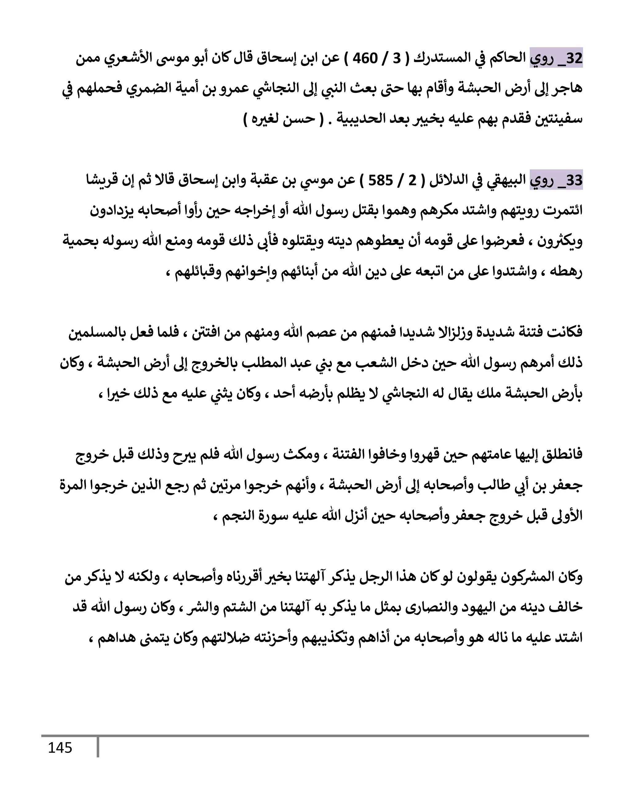 145
32
_
‫روي‬
‫إلمستدرك‬ ‫ي‬
‫ػ‬ ‫إلحإكم‬
(
3
/
460
)
‫ممن‬ ‫إألشعري‬ ‫موس‬ ‫أبو‬ ‫كإن‬‫قإل‬ ‫ؤسحإق‬ ‫إبن‬ ‫عن‬
‫ي‬
‫ػ‬ ‫فحملهم‬ ‫إلضمري‬ ‫أمية‬ ‫بن‬ ‫عمرو‬ ‫ي‬
‫ر‬
‫إلنجإس‬ ‫ؤف‬ ‫ي‬
‫إلنب‬ ‫بعث‬ ‫حب‬ ‫بهإ‬ ‫وأقإم‬ ‫إلحبشة‬ ‫أرض‬ ‫ؤف‬ ‫هإجر‬
‫إلحديبية‬ ‫بعد‬ ‫بخيث‬ ‫عليه‬ ‫بهم‬ ‫فقدم‬ ‫سفينتي‬
.
(
‫ه‬‫لغث‬ ‫حسن‬
)
33
_
‫روي‬
‫إلدإلئل‬ ‫ي‬
‫ػ‬ ‫ي‬
‫إلبيهؼ‬
(
2
/
585
)
‫ؤسحإق‬ ‫وإبن‬ ‫عقبة‬ ‫بن‬ ‫ي‬
‫موس‬ ‫عن‬
‫قريشإ‬ ‫ؤن‬ ‫ثم‬ ‫قإإل‬
‫يزدإدون‬ ‫أصحإبه‬ ‫أوإ‬‫ر‬ ‫حي‬ ‫إجه‬‫ر‬‫ؤخ‬ ‫أو‬ ‫تل‬ ‫رسول‬ ‫بقتل‬ ‫وهموإ‬ ‫مكرهم‬ ‫وإشتد‬ ‫رويتهم‬ ‫إئتمرت‬
‫بحمية‬ ‫رسوله‬ ‫تل‬ ‫ومنع‬ ‫قومه‬ ‫ذلك‬ ‫فأب‬ ‫ويقتلوه‬ ‫ديته‬ ‫يعطوهم‬ ‫أن‬ ‫قومه‬ ‫عل‬ ‫فعرضوإ‬ ، ‫ون‬ ‫ر‬
‫ويكث‬
‫وقبإئلهم‬ ‫وإخوإنهم‬ ‫أبنإئهم‬ ‫من‬ ‫تل‬ ‫دين‬ ‫عل‬ ‫إتبعه‬ ‫من‬ ‫عل‬ ‫وإشتدوإ‬ ، ‫رهطه‬
،
‫بإلمسلمي‬ ‫فعل‬ ‫فلمإ‬ ، ‫إفتي‬ ‫من‬ ‫ومنهم‬ ‫تل‬ ‫عصم‬ ‫من‬ ‫فمنهم‬ ‫شديدإ‬ ‫إإل‬‫ز‬‫وزل‬ ‫شديدة‬ ‫فتنة‬ ‫فكإنت‬
‫وكإن‬ ، ‫إلحبشة‬ ‫أرض‬ ‫ؤف‬ ‫بإلخروج‬ ‫إلمطلب‬ ‫عبد‬ ‫ي‬
‫بب‬ ‫مع‬ ‫إلشعب‬ ‫دخل‬ ‫حي‬ ‫تل‬ ‫رسول‬ ‫أمرهم‬ ‫ذلك‬
، ‫إ‬‫خث‬ ‫ذلك‬ ‫مع‬ ‫عليه‬ ‫ي‬
‫يثب‬ ‫وكإن‬ ، ‫أحد‬ ‫بأرضه‬ ‫يظلم‬ ‫إل‬ ‫ي‬
‫ر‬
‫إلنجإس‬ ‫له‬ ‫يقإل‬ ‫ملك‬ ‫إلحبشة‬ ‫بأرض‬
‫خروج‬ ‫قبل‬ ‫وذلك‬ ‫ح‬‫يث‬ ‫فلم‬ ‫تل‬ ‫رسول‬ ‫ومكث‬ ، ‫إلفتنة‬ ‫وخإفوإ‬ ‫قهروإ‬ ‫حي‬ ‫عإمتهم‬ ‫ؤليهإ‬ ‫فإنطلق‬
‫إلمرة‬ ‫خرجوإ‬ ‫إلذين‬ ‫رجع‬ ‫ثم‬ ‫مرتي‬ ‫خرجوإ‬ ‫وأنهم‬ ، ‫إلحبشة‬ ‫أرض‬ ‫ؤف‬ ‫وأصحإبه‬ ‫طإلب‬ ‫ي‬
‫أب‬ ‫بن‬ ‫جعفر‬
، ‫إلنجم‬ ‫سورة‬ ‫عليه‬ ‫تل‬ ‫أنزل‬ ‫حي‬ ‫وأصحإبه‬‫جعفر‬ ‫خروج‬ ‫قبل‬ ‫إألوف‬
‫من‬ ‫يذكر‬ ‫إل‬ ‫ولكنه‬ ، ‫وأصحإبه‬ ‫أقررنإه‬ ‫بخث‬ ‫آلهتنإ‬ ‫يذكر‬ ‫إلرجل‬ ‫هذإ‬ ‫كإن‬‫لو‬ ‫يقولون‬ ‫كون‬ ‫ر‬
‫إلمش‬ ‫وكإن‬
‫قد‬ ‫تل‬ ‫رسول‬ ‫وكإن‬ ، ‫ر‬
‫وإلش‬ ‫إلشتم‬ ‫من‬ ‫آلهتنإ‬ ‫به‬ ‫يذكر‬ ‫مإ‬ ‫بمثل‬ ‫وإلنصإرى‬ ‫إليهود‬ ‫من‬ ‫دينه‬ ‫خإلف‬
، ‫هدإهم‬ ‫يتمب‬ ‫وكإن‬ ‫ضةللتهم‬ ‫وأحزنته‬ ‫وتكذيبهم‬ ‫أذإهم‬ ‫من‬ ‫وأصحإبه‬‫هو‬ ‫نإله‬ ‫مإ‬ ‫عليه‬ ‫إشتد‬
 