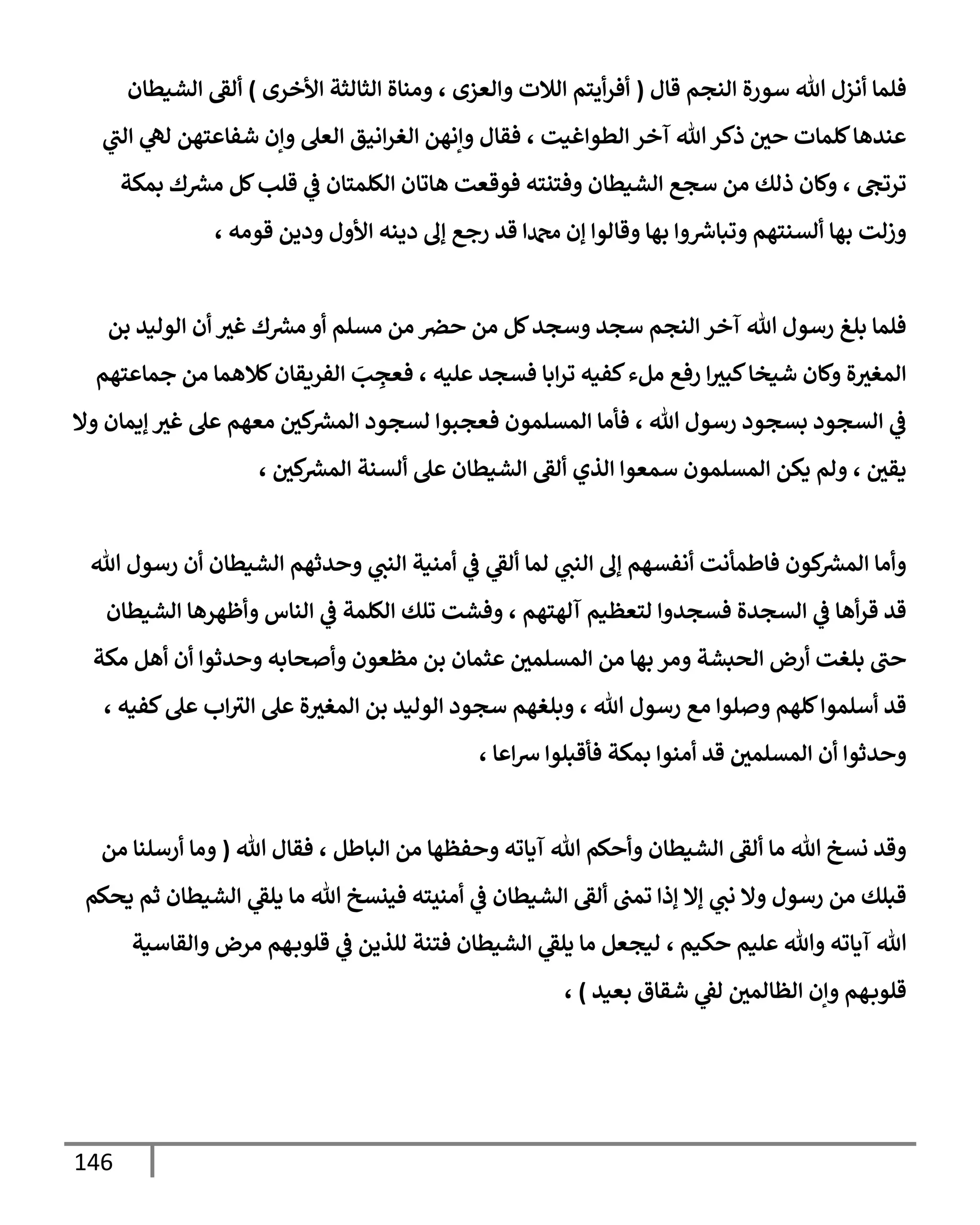 146
‫قإل‬ ‫إلنجم‬ ‫سورة‬ ‫تل‬ ‫أنزل‬ ‫فلمإ‬
(
‫إألخرى‬ ‫إلثإلثة‬ ‫ومنإة‬ ، ‫وإلعزى‬ ‫إلةلت‬ ‫أيتم‬‫ر‬‫أف‬
)
‫إلشيطإن‬ ‫ألؼ‬
‫ي‬
‫إلب‬ ‫ي‬
‫له‬ ‫شفإعتهن‬ ‫وإن‬ ‫إلعل‬ ‫إنيق‬‫ر‬‫إلغ‬ ‫وإنهن‬ ‫فقإل‬ ، ‫إلطوإغيت‬ ‫آخر‬ ‫تل‬‫ذكر‬ ‫حي‬ ‫كلمإت‬‫عندهإ‬
‫بمكة‬ ‫ك‬ ‫ر‬
‫مش‬ ‫كل‬‫قلب‬ ‫ي‬
‫ػ‬ ‫إلكلمتإن‬ ‫هإتإن‬ ‫فوقعت‬ ‫وفتنته‬ ‫إلشيطإن‬ ‫سجع‬ ‫من‬ ‫ذلك‬ ‫وكإن‬ ، ‫ترتح‬
، ‫قومه‬ ‫ودين‬ ‫إألول‬ ‫دينه‬ ‫ؤف‬ ‫رجع‬ ‫قد‬ ‫دمحمإ‬ ‫ؤن‬ ‫وقإلوإ‬ ‫بهإ‬ ‫وإ‬ ‫ر‬
‫وتبإش‬ ‫ألسنتهم‬ ‫بهإ‬ ‫وزلت‬
‫بن‬ ‫إلوليد‬ ‫أن‬ ‫غث‬ ‫ك‬ ‫ر‬
‫مش‬ ‫أو‬ ‫مسلم‬ ‫من‬ ‫حرص‬ ‫من‬ ‫كل‬‫وسجد‬ ‫سجد‬ ‫إلنجم‬ ‫آخر‬ ‫تل‬ ‫رسول‬ ‫بلغ‬ ‫فلمإ‬
‫جمإعتهم‬ ‫من‬ ‫كةلهمإ‬‫إلفريقإن‬ َ
‫ب‬ ِ
‫فعج‬ ، ‫عليه‬ ‫فسجد‬ ‫إبإ‬‫ر‬‫ت‬ ‫كفيه‬‫ملء‬ ‫رفع‬ ‫إ‬‫كبث‬‫شيخإ‬ ‫وكإن‬ ‫ة‬‫إلمغث‬
‫وإل‬ ‫ؤيمإن‬ ‫غث‬ ‫عل‬ ‫معهم‬ ‫كي‬ ‫ر‬
‫إلمش‬ ‫لسجود‬ ‫فعجبوإ‬ ‫إلمسلمون‬ ‫فأمإ‬ ، ‫تل‬ ‫رسول‬ ‫بسجود‬ ‫إلسجود‬ ‫ي‬
‫ػ‬
، ‫كي‬ ‫ر‬
‫إلمش‬ ‫ألسنة‬ ‫عل‬ ‫إلشيطإن‬ ‫ألؼ‬ ‫إلذي‬ ‫سمعوإ‬ ‫إلمسلمون‬ ‫يكن‬ ‫ولم‬ ، ‫يقي‬
‫تل‬ ‫رسول‬ ‫أن‬ ‫إلشيطإن‬ ‫وحدثهم‬ ‫ي‬
‫إلنب‬ ‫أمنية‬ ‫ي‬
‫ػ‬ ‫ي‬
‫ألؼ‬ ‫لمإ‬ ‫ي‬
‫إلنب‬ ‫ؤف‬ ‫أنفسهم‬ ‫فإطمأنت‬ ‫كون‬ ‫ر‬
‫إلمش‬ ‫وأمإ‬
‫إلشيطإن‬ ‫وأظهرهإ‬ ‫إلنإس‬ ‫ي‬
‫ػ‬ ‫إلكلمة‬ ‫تلك‬ ‫وفشت‬ ، ‫آلهتهم‬ ‫لتعظيم‬ ‫فسجدوإ‬ ‫إلسجدة‬ ‫ي‬
‫ػ‬ ‫أهإ‬‫ر‬‫ق‬ ‫قد‬
‫مكة‬ ‫أهل‬ ‫أن‬ ‫وحدثوإ‬ ‫وأصحإبه‬ ‫مظعون‬ ‫بن‬ ‫عثمإن‬ ‫إلمسلمي‬ ‫من‬ ‫بهإ‬ ‫ومر‬ ‫إلحبشة‬ ‫أرض‬ ‫بلغت‬ ‫حب‬
، ‫كفيه‬‫عل‬ ‫إب‬‫إلث‬ ‫عل‬ ‫ة‬‫إلمغث‬ ‫بن‬ ‫إلوليد‬ ‫سجود‬ ‫وبلغهم‬ ، ‫تل‬ ‫رسول‬ ‫مع‬ ‫وصلوإ‬ ‫كلهم‬‫أسلموإ‬ ‫قد‬
، ‫إعإ‬‫ش‬ ‫فأقبلوإ‬ ‫بمكة‬ ‫أمنوإ‬ ‫قد‬ ‫إلمسلمي‬ ‫أن‬ ‫وحدثوإ‬
‫تل‬ ‫فقإل‬ ، ‫إلبإطل‬ ‫من‬ ‫وحفظهإ‬ ‫آيإته‬ ‫تل‬ ‫وأحكم‬ ‫إلشيطإن‬ ‫ألؼ‬ ‫مإ‬ ‫تل‬ ‫نسخ‬ ‫وقد‬
(
‫من‬ ‫أرسلنإ‬ ‫ومإ‬
‫يحكم‬ ‫ثم‬ ‫إلشيطإن‬ ‫ي‬
‫يلؼ‬ ‫مإ‬ ‫تل‬ ‫فينسخ‬ ‫أمنيته‬ ‫ي‬
‫ػ‬ ‫إلشيطإن‬ ‫ألؼ‬ ‫تمب‬ ‫ؤذإ‬ ‫ؤإل‬ ‫ي‬
‫نب‬ ‫وإل‬ ‫رسول‬ ‫من‬ ‫قبلك‬
‫وإلقإسية‬ ‫مرض‬ ‫هم‬‫قلوب‬ ‫ي‬
‫ػ‬ ‫للذين‬ ‫فتنة‬ ‫إلشيطإن‬ ‫ي‬
‫يلؼ‬ ‫مإ‬ ‫ليجعل‬ ، ‫حكيم‬ ‫عليم‬ ‫وتل‬ ‫آيإته‬ ‫تل‬
‫بعيد‬ ‫شقإق‬ ‫ي‬
‫لؼ‬ ‫إلظإلمي‬ ‫وإن‬ ‫هم‬‫قلوب‬
)
،
 