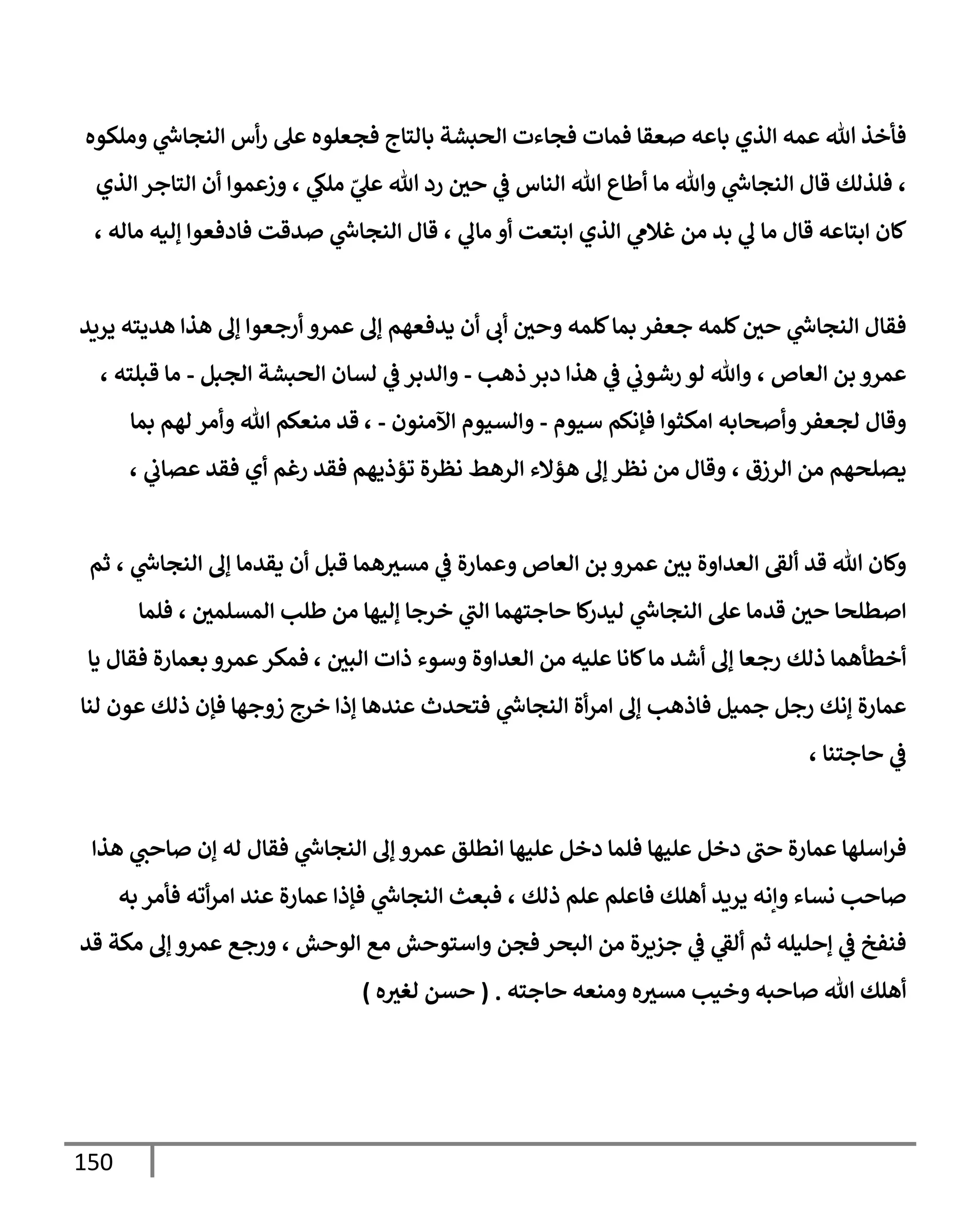 150
‫وملكوه‬ ‫ي‬
‫ر‬
‫إلنجإس‬ ‫أس‬‫ر‬ ‫عل‬ ‫فجعلوه‬ ‫بإلتإج‬ ‫إلحبشة‬ ‫فجإءت‬ ‫فمإت‬ ‫صعقإ‬ ‫بإعه‬ ‫إلذي‬ ‫عمه‬ ‫تل‬ ‫فأخذ‬
‫إلذي‬ ‫إلتإجر‬ ‫أن‬ ‫وزعموإ‬ ، ‫ي‬
‫ملـ‬ ّ
‫ي‬
‫عل‬ ‫تل‬ ‫رد‬ ‫حي‬ ‫ي‬
‫ػ‬ ‫إلنإس‬ ‫تل‬ ‫أطإع‬ ‫مإ‬ ‫وتل‬ ‫ي‬
‫ر‬
‫إلنجإس‬ ‫قإل‬ ‫فلذلك‬ ،
، ‫مإله‬ ‫ؤليه‬ ‫فإدفعوإ‬ ‫صدقت‬ ‫ي‬
‫ر‬
‫إلنجإس‬ ‫قإل‬ ، ‫ي‬
‫مإف‬ ‫أو‬ ‫إبتعت‬ ‫إلذي‬ ‫ي‬
‫غةلم‬ ‫من‬ ‫بد‬ ‫ي‬
‫ف‬ ‫مإ‬ ‫قإل‬ ‫إبتإعه‬ ‫كإن‬
‫يريد‬ ‫هديته‬ ‫هذإ‬ ‫ؤف‬ ‫أرجعوإ‬ ‫عمرو‬ ‫ؤف‬ ‫يدفعهم‬ ‫أن‬ ‫أب‬ ‫وحي‬ ‫كلمه‬‫بمإ‬ ‫جعفر‬ ‫كلمه‬‫حي‬ ‫ي‬
‫ر‬
‫إلنجإس‬ ‫فقإل‬
‫ذهب‬ ‫دبر‬ ‫هذإ‬ ‫ي‬
‫ػ‬ ‫ي‬
‫رشوب‬ ‫لو‬ ‫وتل‬ ، ‫إلعإص‬ ‫بن‬ ‫عمرو‬
-
‫إلجبل‬ ‫إلحبشة‬ ‫لسإن‬ ‫ي‬
‫ػ‬ ‫وإلدبر‬
-
، ‫قبلته‬ ‫مإ‬
‫سيوم‬ ‫فؤنكم‬ ‫إمكثوإ‬ ‫وأصحإبه‬‫لجعفر‬ ‫وقإل‬
-
‫إآلمنون‬ ‫وإلسيوم‬
-
،
‫بمإ‬ ‫لهم‬ ‫وأمر‬ ‫تل‬ ‫منعكم‬ ‫قد‬
، ‫ي‬
‫عصإب‬ ‫فقد‬ ‫أي‬ ‫رغم‬ ‫فقد‬ ‫تؤذيهم‬ ‫نظرة‬ ‫إلرهط‬ ‫هؤإلء‬ ‫ؤف‬ ‫نظر‬ ‫من‬ ‫وقإل‬ ، ‫إلرزق‬ ‫من‬ ‫يصلحهم‬
‫ثم‬ ، ‫ي‬
‫ر‬
‫إلنجإس‬ ‫ؤف‬ ‫يقدمإ‬ ‫أن‬ ‫قبل‬ ‫همإ‬‫مسث‬ ‫ي‬
‫ػ‬ ‫وعمإرة‬ ‫إلعإص‬ ‫بن‬ ‫عمرو‬ ‫بي‬ ‫إلعدإوة‬ ‫ألؼ‬ ‫قد‬ ‫تل‬ ‫وكإن‬
‫فلمإ‬ ، ‫إلمسلمي‬ ‫طلب‬ ‫من‬ ‫ؤليهإ‬ ‫خرجإ‬ ‫ي‬
‫إلب‬ ‫حإجتهمإ‬ ‫كإ‬
‫ليدر‬ ‫ي‬
‫ر‬
‫إلنجإس‬ ‫عل‬ ‫قدمإ‬ ‫حي‬ ‫إصطلحإ‬
، ‫إلبي‬ ‫ذإت‬ ‫وسوء‬ ‫إلعدإوة‬ ‫من‬ ‫عليه‬ ‫كإنإ‬‫مإ‬ ‫أشد‬ ‫ؤف‬ ‫رجعإ‬ ‫ذلك‬ ‫أخطأهمإ‬
‫يإ‬ ‫فقإل‬ ‫بعمإرة‬ ‫عمرو‬‫فمكر‬
‫لنإ‬ ‫عون‬ ‫ذلك‬ ‫فؤن‬ ‫زوجهإ‬ ‫خرج‬ ‫ؤذإ‬ ‫عندهإ‬ ‫فتحدث‬ ‫ي‬
‫ر‬
‫إلنجإس‬ ‫أة‬‫ر‬‫إم‬ ‫ؤف‬ ‫فإذهب‬ ‫جميل‬ ‫رجل‬ ‫ؤنك‬ ‫عمإرة‬
، ‫حإجتنإ‬ ‫ي‬
‫ػ‬
‫هذإ‬ ‫ي‬
‫صإحب‬ ‫ؤن‬ ‫له‬ ‫فقإل‬ ‫ي‬
‫ر‬
‫إلنجإس‬ ‫ؤف‬ ‫عمرو‬ ‫إنطلق‬ ‫عليهإ‬ ‫دخل‬ ‫فلمإ‬ ‫عليهإ‬ ‫دخل‬ ‫حب‬ ‫عمإرة‬ ‫إسلهإ‬‫ر‬‫ف‬
‫به‬ ‫فأمر‬ ‫أته‬‫ر‬‫إم‬ ‫عند‬ ‫عمإرة‬ ‫فؤذإ‬ ‫ي‬
‫ر‬
‫إلنجإس‬ ‫فبعث‬ ، ‫ذلك‬ ‫علم‬ ‫فإعلم‬ ‫أهلك‬ ‫يريد‬ ‫وإنه‬ ‫نسإء‬ ‫صإحب‬
‫قد‬ ‫مكة‬ ‫ؤف‬ ‫عمرو‬ ‫ورجع‬ ، ‫إلوحش‬ ‫مع‬ ‫وإستوحش‬ ‫فجن‬ ‫إلبحر‬ ‫من‬ ‫جزيرة‬ ‫ي‬
‫ػ‬ ‫ي‬
‫ألؼ‬ ‫ثم‬ ‫ؤحليله‬ ‫ي‬
‫ػ‬ ‫فنفخ‬
‫حإجته‬ ‫ومنعه‬ ‫ه‬‫مسث‬ ‫وخيب‬ ‫صإحبه‬ ‫تل‬ ‫أهلك‬
.
(
‫ه‬‫لغث‬ ‫حسن‬
)
 